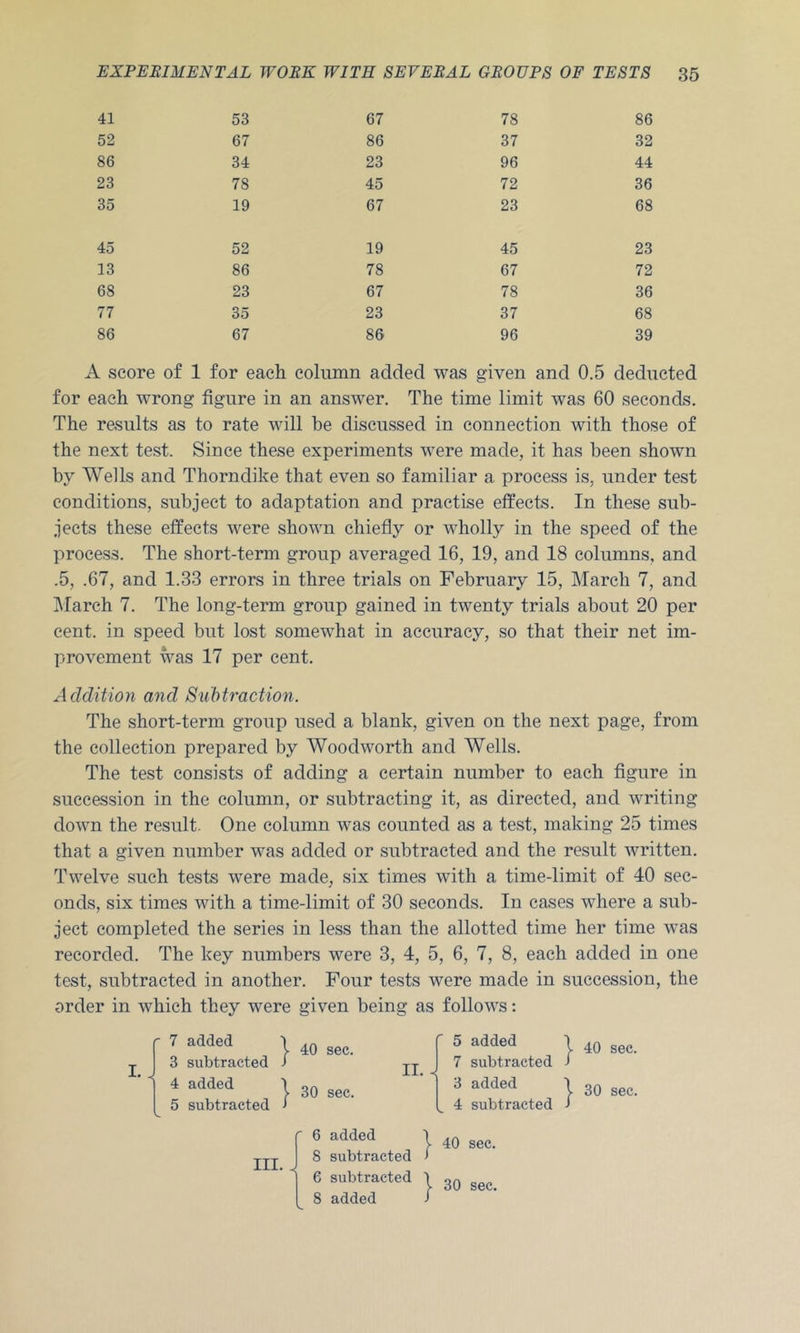 41 53 67 78 86 52 67 86 37 32 86 34 23 96 44 23 78 45 72 36 35 19 67 23 68 45 52 19 45 23 13 86 78 67 72 68 23 67 78 36 77 35 23 37 68 86 67 86 96 39 A score of 1 for each column added was given and 0.5 deducted for each wrong figure in an answer. The time limit was 60 seconds. The results as to rate will be discussed in connection with those of the next test. Since these experiments were made, it has been shown by Wells and Thorndike that even so familiar a process is, under test conditions, sub.ject to adaptation and practise effects. In these sub- jects these effects were shown chiefly or wholly in the speed of the process. The short-term group averaged 16, 19, and 18 columns, and .5, .67, and 1.33 errors in three trials on February 15, March 7, and IMarch 7. The long-term group gained in twenty trials about 20 per cent, in speed but lost somewhat in accuracy, so that their net im- provement was 17 per cent. Addition and Subtraction. The short-term group used a blank, given on the next page, from the collection prepared by Woodworth and Wells. The test consists of adding a certain number to each figure in succession in the column, or subtracting it, as directed, and writing down the result. One column was counted as a test, making 25 times that a given number was added or subtracted and the result written. Twelve such tests were made, six times with a time-limit of 40 sec- onds, six times with a time-limit of 30 seconds. In cases where a sub- ject completed the series in less than the allotted time her time was recorded. The key numbers were 3, 4, 5, 6, 7, 8, each added in one test, subtracted in another. Four tests were made in succession, the order in which they were given being as follows: I. ' 7 added 3 subtracted 4 added 5 subtracted I 40 sec. I 30 sec. 5 added 7 subtracted 3 added 4 subtracted I 40 sec. I 30 sec. III. ' 6 added 8 subtracted 6 subtracted 8 added I 40 sec. j- 30 sec.