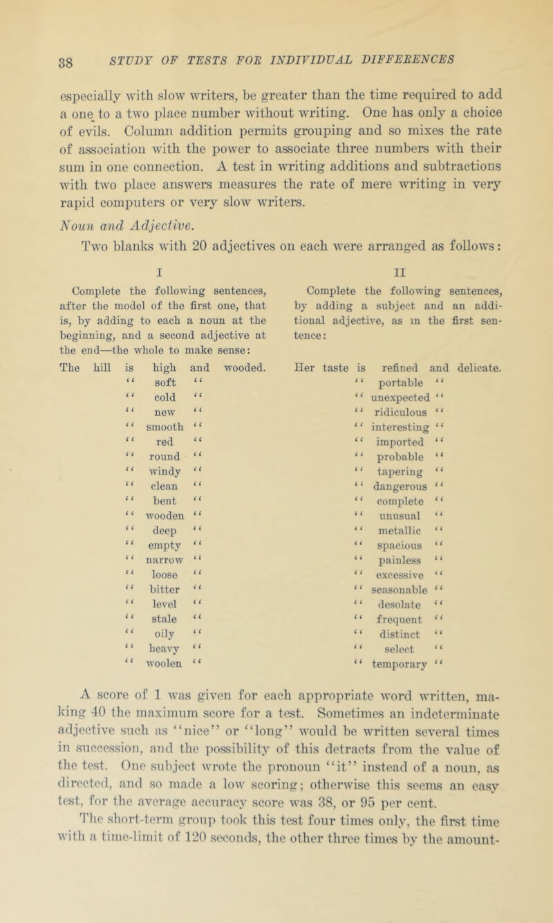 especially with slow writers, be greater than the time required to add a one to a two place number without writing. One has only a choice of evils. Column addition permits grouping and so mixes the rate of association with the power to associate three numbers with their sum in one connection. A test in writing additions and subtractions with two place answers measures the rate of mere writing in very rapid computers or very slow writers. Noun and Adjective. Two blanks with 20 adjectives on each were arranged as follows: I II Complete the following sentences, Complete the following sentences, after the model of the first one, that by adding a subject and an addi- is, by adding to each a noun at the tional adjective, as in the first sen- beginning, and a second adjective at tence: the end—the whole to make sense: hill is high and wooded. Her taste is refined and delicate. 11 soft ( i i < portable { ( i i cold < i t ( unexpected < < 1 6 new i i ( ( ridiculous < i ( ( smooth i i ( ( interesting i i ( ( red i i t < imported i ( ( ( round i ( < i probable (i ( ( windy < ( < ( tapering i t C ( clean ( ( < < dangerous i i ( i bent C C < t complete i ( ( ( wooden t ( ( t unusual i ( i i deep i ( < ( metallic i ( ( i empty < ( i t spacious (< i < narrow ( t i ( painless (i < i loose ( ( i ( excessive (( ( ( bitter i i ( i seasonable (< t ( level i i i i desolate (( i i stale (i i i frequent (< i ( oily i i i < distinct i i (i heavy (( i i select i ( i ( woolen < i i ( temporary (( A score of 1 was given for each appropriate tvord written, ma- king 40 the maximum score for a test. Sometimes an indeterminate adjective such as “nice” or “long” would be written several times in succession, and the possibility of this detracts from the value of the test. One suliject wrote the pronoun “it” instead of a noun, as direeted, and so made a low scoring; otherwise this seems an easy test, for the average aecuracy score was 38, or 95 per cent. 3'he short-term group took this test four times only, the first time with a time-limit of 120 seconds, the other three times by the amount-