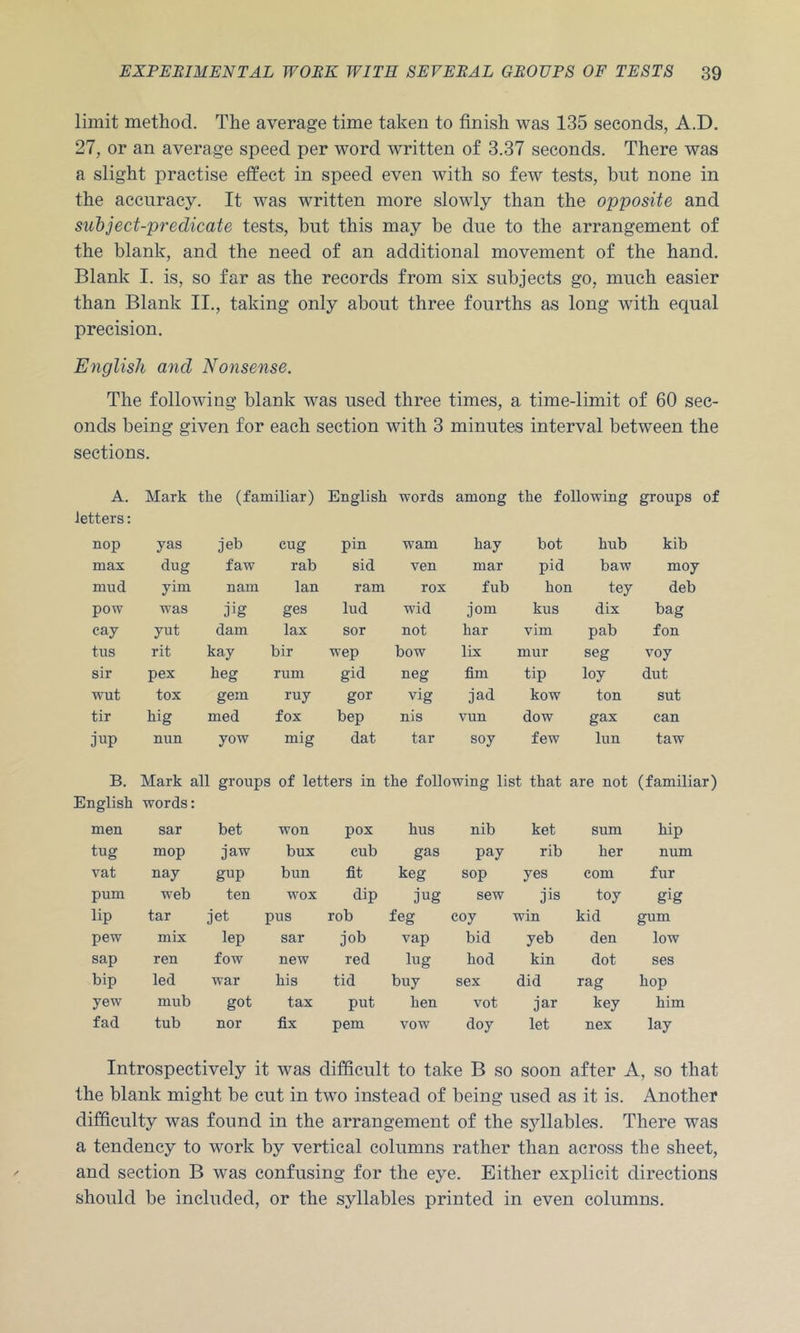 limit method. The average time taken to finish was 135 seconds, A.D. 27, or an average speed per word written of 3.37 seconds. There was a slight practise effect in speed even with so few tests, but none in the accuracy. It was written more slowly than the opposite and subject-predicate tests, but this may be due to the arrangement of the blank, and the need of an additional movement of the hand. Blank I. is, so far as the records from six subjects go, much easier than Blank II., taking only about three fourths as long with equal precision. English and Nonsense. The following blank was used three times, a time-limit of 60 sec- onds being given for each section with 3 minutes interval between the sections. A. letters: Mark the (familiar) English words among the following groups of nop yas jeb cug pin warn hay bot hub kib max dug faw rab sid ven mar pid baw moy mud yim nam Ian ram rox fub hon tey deb pow was Jjg ges lud wid jom kus dix bag cay yut dam lax sor not bar vim pab fon tus rit kay bir wep bow lix mur seg voy sir pex heg rum gid neg fim tip ley dut TVUt tox gem ruy gor vig jad kow ton sut tir hig med fox bep nis vun dow gax can jup nun yow mig dat tar soy few lun taw B. English Mark all groups of letters in the following list that are not words: (familiar) men sar bet won pox bus nib ket sum hip tug mop jaw bux cub gas pay rib her num vat nay gup bun fit keg sop yes com fur pum web ten wox dip jug sew jis toy gig lip tar jet pus rob feg coy win kid gum pew mix lep sar job vap bid yeb den low sap ren fow new red lug hod kin dot ses bip led war his tid buy sex did rag hop yew mub got tax put hen vot jar key him fad tub nor fix pern vow doy let nex lay Introspectively it was difficult to take B so soon after A, so that the blank might be cut in two instead of being used as it is. Another difficulty was found in the arrangement of the sjdlables. There was a tendency to work by vertical columns rather than across the sheet, and section B was confusing for the eye. Either explicit directions should be included, or the syllables printed in even columns.