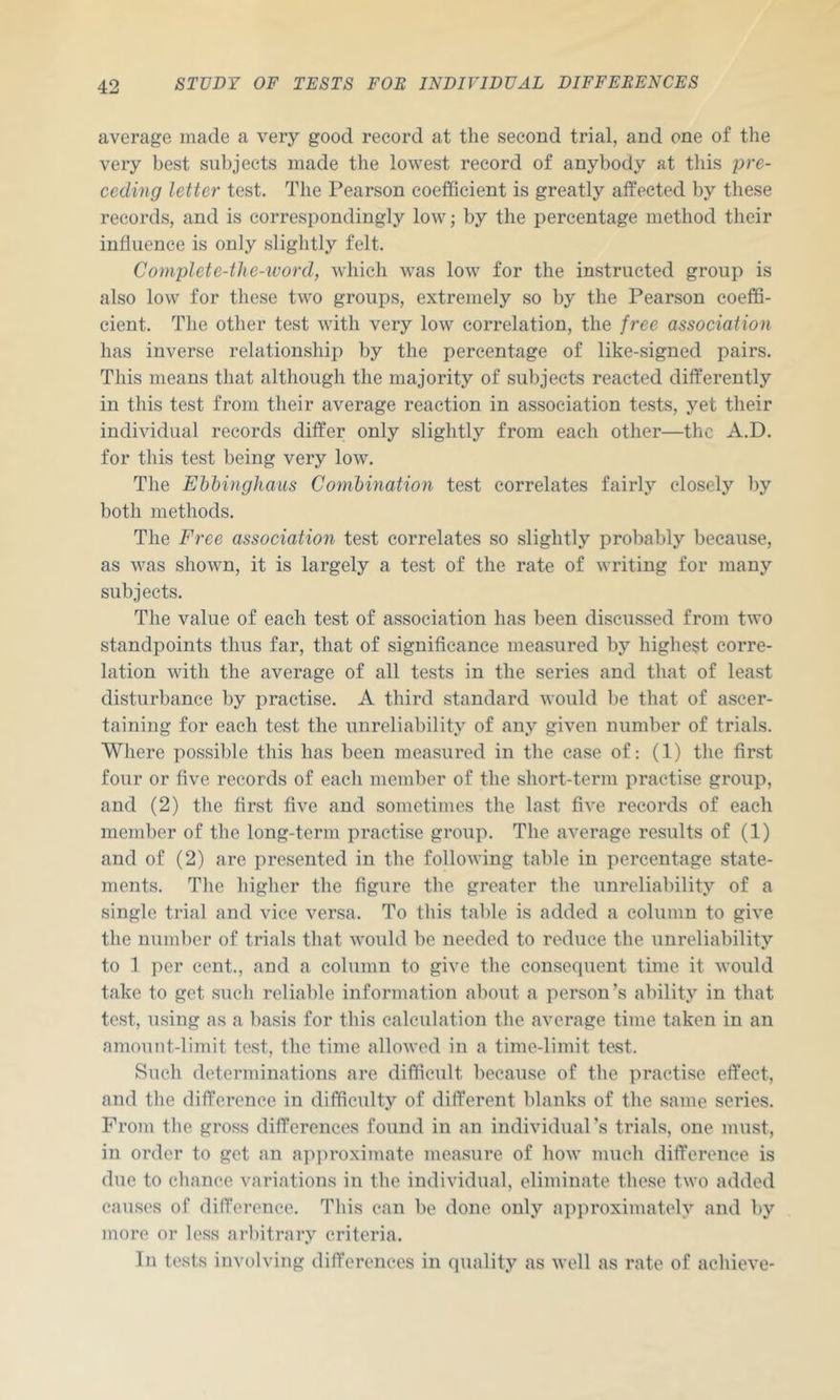 average made a very good record at the second trial, and one of the very best subjects made the lowest record of anybody at this pre- ceding letter test. The Pearson coefficient is greatly affected by these records, and is correspondingly low; by the percentage method their influence is only slightly felt. Complete-the-xvord, which was low for the instructed group is also low for these two groups, extremely so by the Pearson coeffi- cient. The other test Avith very low correlation, the free association has inverse relationship by the percentage of like-signed pairs. This means that although the majority of subjects reacted differently in this test from their average reaction in association tests, yet their individual records differ only slightly from each other—the A.D. for this test being very low. The Ehhinghaus Combination test correlates fairly closely by both methods. The Free association test correlates so slightly probably because, as was shown, it is largely a test of the rate of writing for many subjects. The value of each test of association has been discussed from tAVO standpoints thus far, that of significance measured by highest corre- lation Avith the average of all tests in the series and that of least disturbance by praetise. A third standard Avould be that of ascer- taining for each test the unreliability of any given number of trials. Where possible this has been measured in the case of: (1) tlie first four or five records of each member of the short-term practise group, and (2) the first five and sometimes the last fiA'e records of each member of the long-term practise group. The average results of (1) and of (2) are presented in the folloAving table in percentage state- ments. The higher the figure the greater the unreliability of a single trial and vice A'^ersa. To this table is added a column to gh^e the number of trials that AA'ould be needed to reduce the unreliability to 1 per cent., and a column to give tlie consequent time it Avould take to get such relialfle information about a person’s ability in that test, using as a basis for this calculation the average time taken in an amount-limit test, the time alloAA-ed in a time-limit test. Such determinations are difficult because of the practise effect, and the difference in difficulty of different blanks of the same series. From the gross differences found in an individual’s trials, one must, in order to get an api>roximate measure of Iioav much difference is due to cliance variations in the individual, eliminate these tAA'o added causes of difference. This can be done only approximately and by more or less arbitrary criteria. In tests involving differences in quality as Avell as rate of achieve-