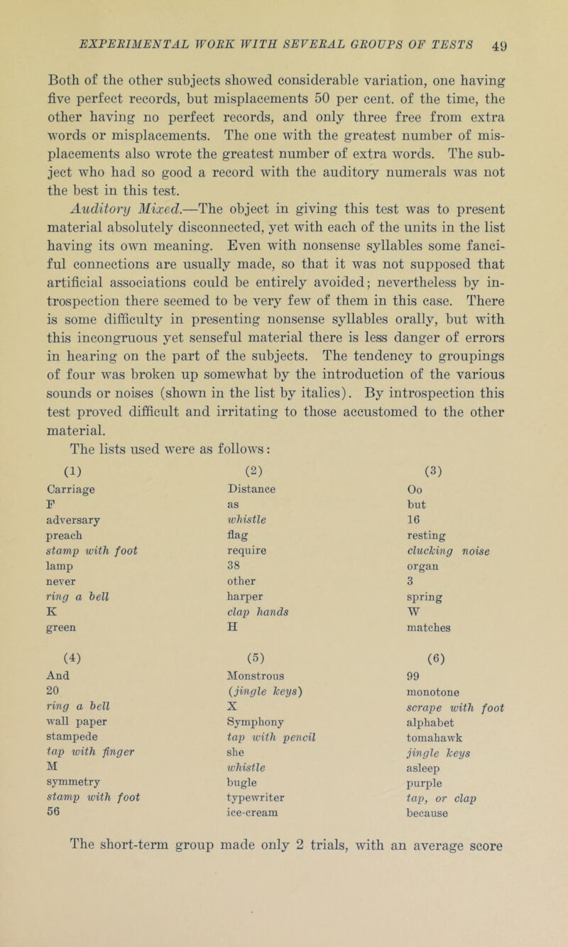 Both of the other subjects showed considerable variation, one having five perfect records, but misplacements 50 per cent, of the time, the other having no perfect records, and only three free from extra words or misplacements. The one with the greatest number of mis- placements also wrote the greatest number of extra words. The sub- ject who had so good a record with the auditory numerals was not the best in this test. xiuditory Mixed.—The object in giving this test was to present material absolutely disconnected, yet with each of the units in the list having its own meaning. Even with nonsense syllables some fanci- ful connections are usually made, so that it was not supposed that artificial associations could be entirely avoided; nevertheless by in- trospection there seemed to be very few of them in this case. There is some difficulty in presenting nonsense syllables orally, but with this incongruous yet senseful material there is less danger of errors in hearing on the part of the subjects. The tendency to groupings of four was broken up somewhat by the introduction of the various sounds or noises (shown in the list by italics). By introspection this test proved difficult and irritating to those accustomed to the other material. The lists used were as follows: (1) (2) (3) Carriage Distance Oo F as but adversary whistle 16 preach flag resting stamp with foot require clucTcing noise lamp 38 organ never other 3 ring a bell harper spring K clap hands W green H matches (4) (5) (6) And Monstrous 99 20 (jingle Tceys) monotone ring a bell X scrape with foot wall paper Symphony alphabet stampede tap with pencil tomahawk tap with finger she jingle Jceys M tvhisile asleep symmetry bugle purple stamp with foot typewriter tap, or clap 56 ice-cream because The short-term group made only 2 trials, with an average score