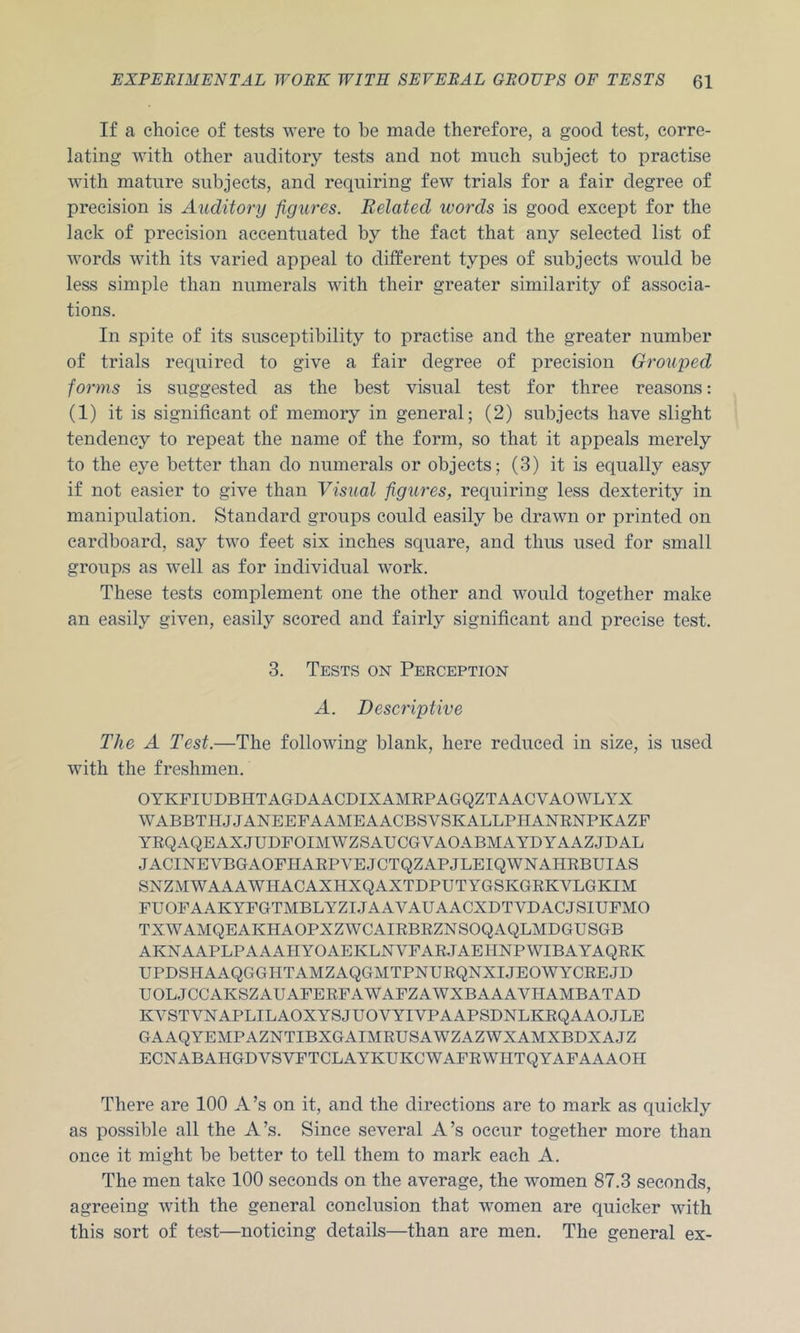 If a choice of tests were to be made therefore, a good test, corre- lating with other auditory tests and not much subject to practise with mature subjects, and requiring few trials for a fair degree of precision is Auditory figures. Related words is good except for the lack of precision accentuated by the fact that any selected list of words with its varied appeal to different types of subjects would be less simple than numerals with their greater similarity of associa- tions. In spite of its susceptibility to practise and the greater number of trials required to give a fair degree of precision Grouped forms is suggested as the best visual test for three reasons; (1) it is significant of memory in general; (2) subjects have slight tendency to repeat the name of the form, so that it appeals merely to the eye better than do numerals or objects; (3) it is equally easy if not easier to give than Visual figures, requiring less dexterity in manipulation. Standard groups could easily be drawn or printed on cardboard, say two feet six inches square, and thus used for small groups as well as for individual work. These tests complement one the other and would together make an easily given, easily scored and fairly significant and precise test. 3. Tests on Perception A. Descriptive The A Test.—The following blank, here reduced in size, is used with the freshmen. OYKFIUDBHTAGDAACDIXAMEPAGQZTAACVAOWLYX WABBTHJJANEEFAAMEAACBSVSKALLPHANENPKAZF YEQAQEAXJUDFOIMWZSAUCGVAOABMAYDYAAZJDAL JACINEVBGAOFHAEPVE.JCTQZAPJLEIQWNAHEBUIAS SNZMWAAAWHACAXHXQAXTDPUTYGSKGEKVLGKIM FUOFAAKYFGTMBLYZIJAAVAUAACXDTVDACJSlUFMO TXWAMQEAKHAOPXZWCAIEBEZNSOQAQLMDGUSGB AKNAAPLPAAAHYOAEKLNVFAE.TAEIINPWIBAYAQEK UPDSHAAQGGHTAMZAQGMTPNUEQNXIJEOWYCEEJD UOL,JCCAKSZAUAFEEFAWAFZAWXBAAAVHAMBATAD KVSTVNAPLILAOXYSJUOVYIVPAAPSDNLKEQAAOJLE GAAQYEMPAZNTIBXGAIMEUSAWZAZWXAMXBDXAJZ ECNABAHGDVSVFTCLAYKUKCWAFEWHTQYAFAAAOH There are 100 A’s on it, and the directions are to mark as quickly as possible all the A’s. Since several A’s occur together more than once it might be better to tell them to mark each A. The men take 100 seconds on the average, the women 87.3 seconds, agreeing with the general conclusion that women are quicker with this sort of test—noticing details—than are men. The general ex-