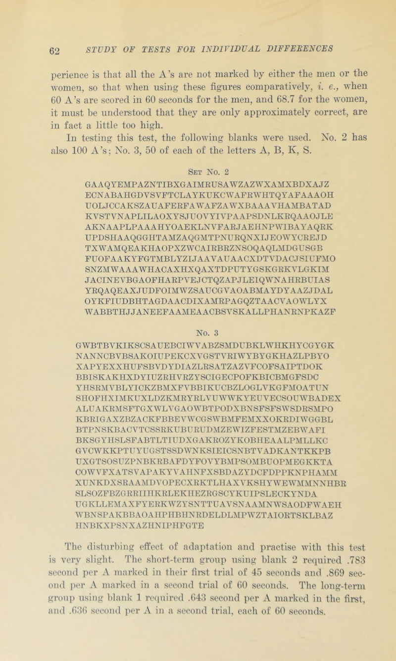 perience is that all the A’s are not marked by either the men or the women, so that when using these figures comparatively, i. e., when 60 A’s are scored in 60 seconds for the men, and 68.7 for the women, it must be underetood that they are only approximately correct, are in fact a little too high. In testing this test, the following blanks were used. No. 2 has also 100 A’s; No. 3, 50 of each of the letters A, B, K, S. Set No. 2 GAAQYEMPAZNTIBXGAIMRUSAWZAZWXAMXBDXAJZ ECNABAIIGDVSVFTCLAYKUKCWAFEWllTQYAFAAAOH UOLJCCAKSZAUAFERFAWAFZAWXBAAAYHAMBATAD KVSTVNAPLILAOXYSJUOVYIYPAABSDNLKRQAAOJLE AKNAAPLPAAAHYOAEKLNYFARJAEIINPWIBAYAQRK UPDSHAAQGGHTAMZAQGMTPNURQNXIJEOWYCREJD TXWAMQEAKHAOPXZWCAIRBRZNSOQAQLMDGUSGB FUOFAAKYFGTMBLYZIJAAVAUAACXDTYDACJSlUFMO SNZMWAAAWHACAXHXQAXTDPUTYGSKGRKYLGKIM JACINEVBGAOFHARPYEJCTQZAPJLEIQWNAHRBUIAS YRQAQEAXJUDFOIMWZSAUCGYAOABMAYDYAAZJDAL OYKFIUDBHTAGDAACDIXAMRPAGQZTAACVAOWLYX WABBTHJJANEEFAAMEAACBSYSKALLPHANRXPKAZF No. 3 GWBTBYKIKSCSAUEBCIWYABZSMDITBKLWIIKHYCGYGK NANNCBVBSAKOIUPEKCXYGSTYRIWYBYGKHAZLPBYO XAPYEXXHUFSBVDYDIAZLRSATZAZVFCOFSAIPTDOK BBISKAKIIXDYIUZRIIYRZYSCIGECPOFKBICBMGFSDC YIISRMYBLYICKZBMXFA^BBIKUCBZLOGLYKGFMOATUN SIIOFIIXIMKUXLDZKMRYELYUWWKYEUVECSOUWBADEX ALUAKRMSFTGXWLYGAOWBTPODXBNSFSFSWSDRSMPO KBRIGAXZBZACKFBBEYWCGSWBMFEMXXOKRDIWGGBL BTPNSKBAGVTCSSRKUBURUDMZEWIZFESTMZEBWAFI BKSGYIISLSFABTLTIUDXGAKROZYKOBIIEAALPMLLKC GVCWKKPTtJYUGSTSSDWNKSIEICSNBTYADKANTKKPB UXGTSOSUZPNBKRBAFDYFOYYBMPSOMBUOPMEGKKTA COWVFXATSVAPAKYVAllNFXSBDAZYDCFDPPKNPHAMM XUNKDXSRAAMDVOPECXRKTLIIAXVKSHYWEWMMNNHBR SLSOZFBZGRRIIIIKRLEKIIEZRGSCYKUIPSLECKYNDA UGKLLEMAXFYERKWZYSNTTUAYSNAAMNWSAODFWAEII WBNSPAKBBAOAIIPITBIINRDELDLMPWZTAIORTSKLBAZ IINBKXPSNXAZIINIPIIFGTE The disturbing effect of adaptation and practise with this test is very slight. The short-term group using blank 2 required .783 second per A Jiiarkod in their fimt trial of 45 seconds and .869 sec- ond i)('r A marked in a second trial of (50 seconds. The long-term group using blank 1 reciuired .643 second per A marked in the first, and .63(5 second ])er A in a second trial, each of 60 seconds.