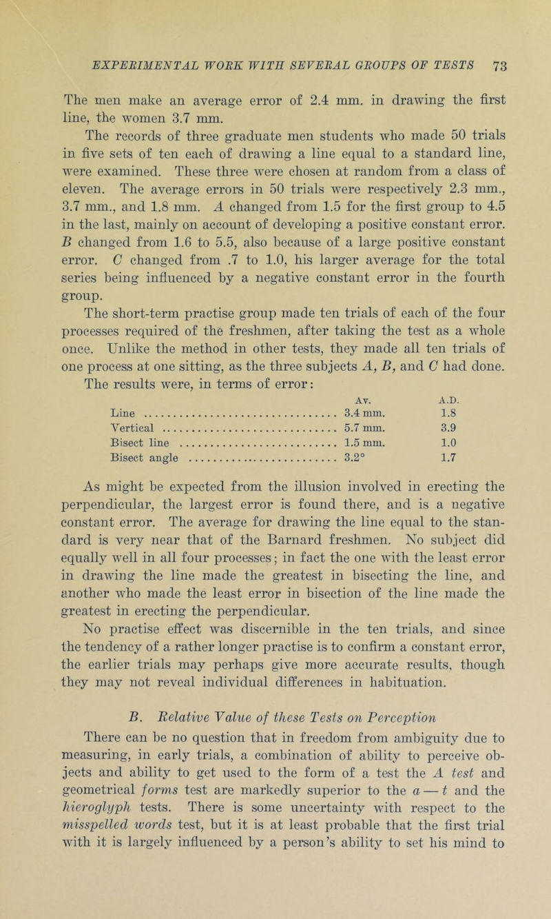 The men make an average error of 2.4 mm. in drawing the first line, the women 3.7 mm. The records of three graduate men students who made 50 trials in five sets of ten each of drawing a line equal to a standard line, were examined. These three were chosen at random from a class of eleven. The average errors in 50 trials were respectively 2.3 mm., 3.7 mm., and 1.8 mm. A changed from 1.5 for the first group to 4.5 in the last, mainly on account of developing a positive constant error. B changed from 1.6 to 5.5, also because of a large positive constant error. C changed from .7 to 1.0, his larger average for the total series being infiuenced by a negative constant error in the fourth group. The short-term practise group made ten trials of each of the four processes required of the freshmen, after taking the test as a whole once. Unlike the method in other tests, they made all ten trials of one process at one sitting, as the three subjects A, B, and G had done. The results were, in terms of error: Av. A.D. Line 3.4 mm. 1.8 Vertical 5.7 mm. 3.9 Bisect line 1.5 mm. 1.0 Bisect angle 3.2° 1.7 As might be expected from the illusion involved in erecting the perpendicular, the largest error is found there, and is a negative constant error. The average for drawing the line equal to the stan- dard is very near that of the Barnard freshmen. No subject did equally w'ell in all four processes; in fact the one with the least error in drawing the line made the greatest in bisecting the line, and another who made the least error in bisection of the line made the greatest in erecting the perpendicular. No practise effect was discernible in the ten trials, and since the tendency of a rather longer practise is to confirm a constant error, the earlier trials may perhaps give more accurate results, though they may not reveal individual differences in habituation. B. Relative Value of these Tests on Perception There can be no question that in freedom from ambiguity due to measuring, in early trials, a combination of ability to perceive ob- jects and ability to get used to the form of a test the A test and geometrical forms test are markedly superior to the a — t and the hieroglyph tests. There is some uncertainty with respect to the misspelled words test, but it is at least probable that the first trial with it is largely influenced by a person’s ability to set his mind to