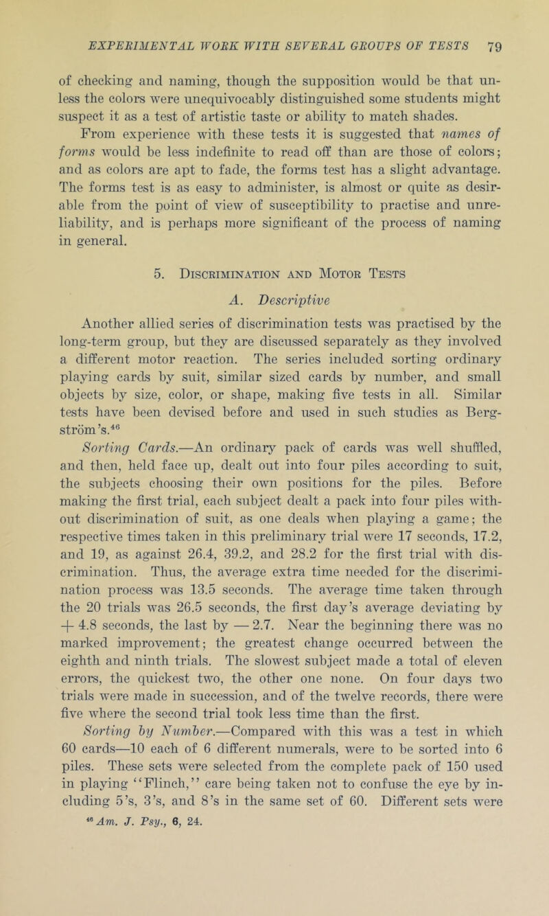 of checking and naming, though the supposition would be that un- less the colors were unequivocably distinguished some students might suspect it as a test of artistic taste or ability to match shades. From experience with these tests it is suggested that names of forms would be less indefinite to read otf than are those of colors; and as colors are apt to fade, the forms test has a slight advantage. The forms test is as easy to administer, is almost or quite as desir- able from the point of view of susceptibility to practise and unre- liability, and is perhaps more significant of the process of naming in general. 5. Discrimination and Motor Tests A. Descriptive Another allied series of discrimination tests was practised by the long-term group, but they are discussed separately as they involved a different motor reaction. The series included sorting ordinary playing cards by suit, similar sized cards by number, and small objects by size, color, or shape, making five tests in all. Similar tests have been devised before and used in such studies as Berg- strom ’s.'*® Sorting Cards.—An ordinarj^ pack of cards was well shuffled, and then, held face up, dealt out into four piles according to suit, the subjects choosing their own positions for the piles. Before making the first trial, each subject dealt a pack into four piles with- out discrimination of suit, as one deals when playing a game; the respective times taken in this preliminary trial were 17 seconds, 17.2, and 19, as against 26.4, 39.2, and 28.2 for the first trial with dis- crimination. Thus, the average extra time needed for the discrimi- nation process was 13.5 seconds. The average time taken through the 20 trials was 26.5 seconds, the first day’s average deviating by -(- 4.8 seconds, the last by — 2.7. Near the beginning there was no marked improvement; the greatest change occurred between the eighth and ninth trials. The slowest subject made a total of eleven errors, the quickest two, the other one none. On four days two trials were made in succession, and of the twelve records, there were five where the second trial took less time than the first. Sorting hij Niimiber.—Compared with this was a test in which 60 cards—10 each of 6 different numerals, were to be sorted into 6 piles. These sets were selected from the complete pack of 150 used in playing “Flinch,” care being taken not to confuse the eye by in- cluding 5’s, 3’s, and 8’s in the same set of 60. Different sets were Am. J. Psy., 6, 24.