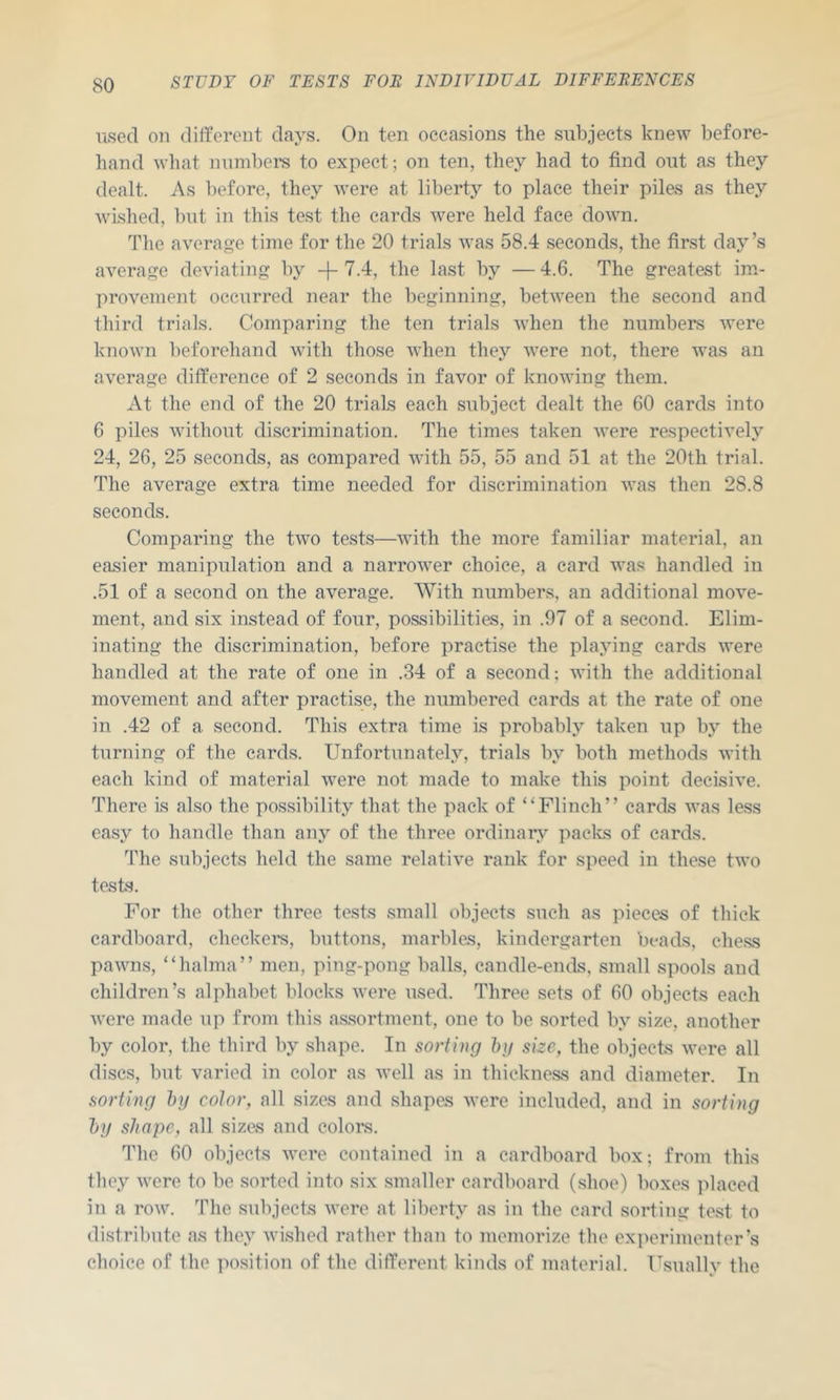 used on different days. On ten occasions the subjects knew before- hand what numbei-s to expect; on ten, they had to find out as they dealt. As before, they were at liberty to place their piles as they wished, but in this test the cards were held face down. The average time for the 20 trials was 58.4 seconds, the first day’s average deviating by -}-7.4, the last by —4.6. The greatest im- provement occurred near the beginning, between the second and third trials. Comparing the ten trials when the numbers were known beforehand with those Avhen they were not, there was an average difference of 2 seconds in favor of knowing them. At the end of the 20 trials each subject dealt the 60 cards into 6 piles without discrimination. The times taken were respectively 24, 26, 25 seconds, as compared with 55, 55 and 51 at the 20th trial. The average extra time needed for discrimination was then 28.8 seconds. Comparing the two tests—with the more familiar material, an easier manipulation and a narrower choice, a card was handled in .51 of a second on the average. With numbers, an additional move- ment, and six instead of four, possibilities, in .97 of a second. Elim- inating the discrimination, before practise the playing cards were handled at the rate of one in .34 of a second; with the additional movement and after practise, the numbered cards at the rate of one in .42 of a second. This extra time is probably taken up by the turning of the cards. Unfortunately, trials by both methods with each kind of material were not made to make this point decisive. There is also the possibility that the pack of “Flinch” cards was less easy to handle than any of the three ordinary paclvs of cards. 'The subjects held the same relative rank for speed in these two tests. For the other three tests small objects such as pieces of thick cardboard, checkei’s, buttons, marbles, kindergarten beads, ehe.ss pawns, “halma” men, ping-pong balls, candle-ends, small spools and children’s alphabet blocks were used. Three sets of 60 objects each were made up from this assortment, one to be sorted by size, another by color, the third by shape. In sorting hxj size, the objects were all discs, but varied in color as well as in thickness and diameter. In sorting hg color, all sizes and shapes were included, and in sorting l)y shape, all sizes and colors. The 60 objects were contained in a cardboard box; from this they were to be sorted into six smaller cardboard (shoe) boxes ]>laced in a row. The subjects were at liberty as in the card sorting test to distribute as they wished rather than to memorize the experimenter’s choice of the ]iosition of the different kinds of material. Usually the