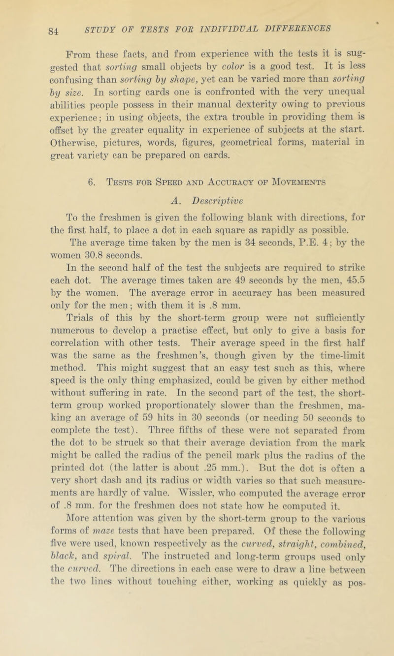 From these facts, and from experience with the tests it is sug- gested that sorting small objects by color is a good test. It is less confusing than sorting ly shape, yet can be varied more than sorting hy size. In sorting cards one is confronted with the very unequal abilities people possess in their manual dexterity owing to previous experience; in using objects, the extra trouble in providing them is offset by the greater equality in experience of subjects at the start. Otherwise, pictures, words, figures, geometrical forms, material in great variety can be prepared on cards. 6. Tests for Speed and Accuracy of IMovements A. Descriptive To the freshmen is given the following blank with directions, for the first half, to place a dot in each square as rapidly as po.ssible. The average time taken by the men is 34 seconds, P.E. 4; by the women 30.8 seconds. In the second half of the test the subjects are required to strike each dot. The average times taken are 49 seconds by the men, 45.5 by the women. The average error in accuracy has been measured only for the men; with them it is .8 mm. Trials of this by the short-term group were not sufficiently numerous to develop a practise effect, but only to give a basis for correlation with other tests. Their average speed in the first half was the same as the freshmen’s, though given by the time-limit method. This might suggest that an easy test such as this, where speed is the only thing emphasized, could be given by either method without suffering in rate. In the second part of the test, the short- term group worked proportionately slower than the freshmen, ma- king an average of 59 hits in 30 seconds (or needing 50 seconds to complete the test). Three fifths of these were not separated from the dot to be struck so that their average deviation from the mark might be called the radius of the pencil mark plus the radius of the printed dot (the latter is about .25 mm.). But the dot is often a very short dash and its radius or width varies so that such measure- ments are hardly of value. AVissler, who computed the average error of .8 mm. for the freshmen does not state how he computed it. ]\rore attention was given by the short-term group to the various forms of maze tests that have been prepared. Of these the following five were used, known respectively as the curved, straight, comhincd, Idaclc, and spiral. The instructed and long-term groups used only the curved. ’Phe directions in each case were to draw a line between the two lines without touchijig either, Avorking as quickly as pos-