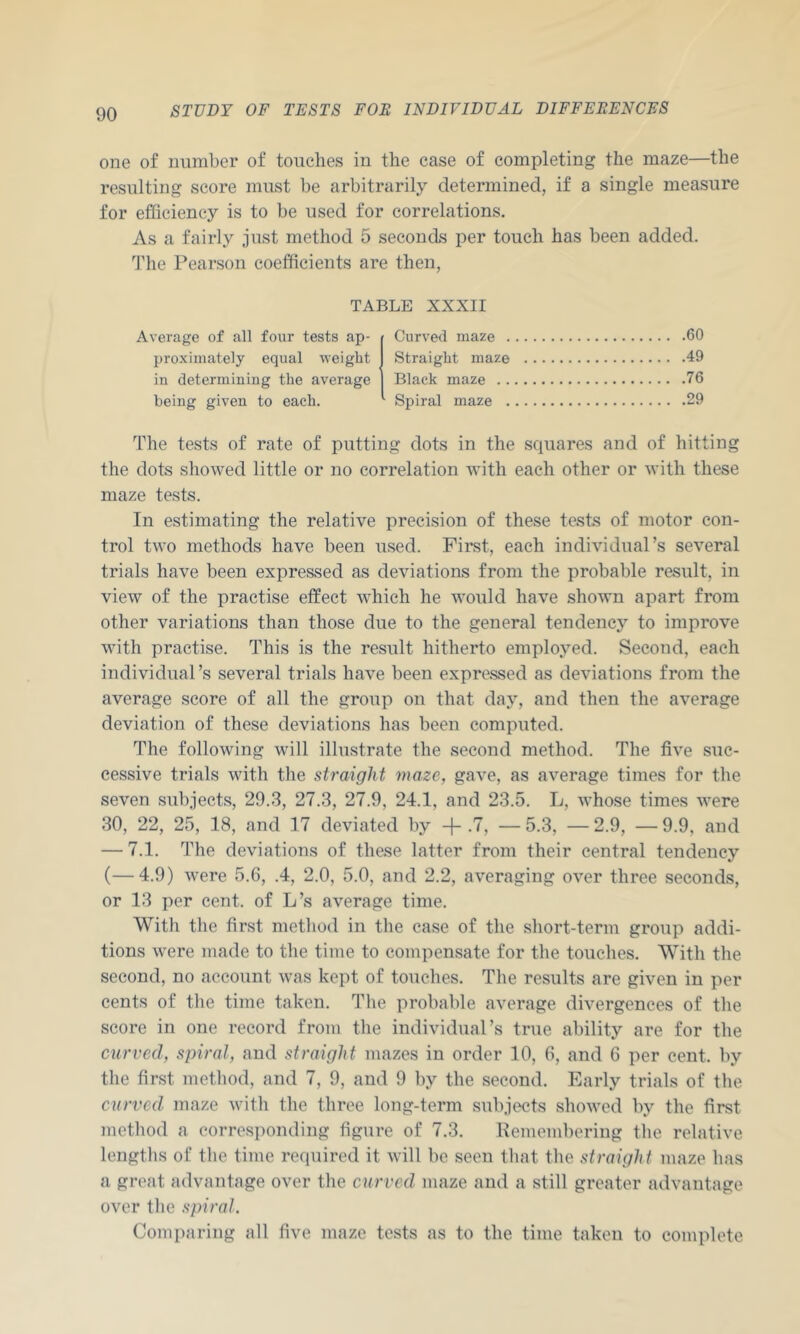 one of number of touches in the case of completing the maze—the resulting score must be arbitrarily determined, if a single measure for efficiency is to be used for correlations. As a fairly just method 5 seconds per touch has been added. 'The Pearson coefficients are then, TABLE XXXII Average of all four tests ap- proximately equal weight in determining the average being given to each. Curved maze . Straight maze Black maze . . Spiral maze . .60 .49 .76 .29 The tests of rate of putting dots in the squares and of hitting the dots showed little or no correlation with each other or with these maze tests. In estimating the relative precision of these tests of motor con- trol two methods have been used. First, each individual’s several trials have been expressed as deviations from the probable result, in view of the practise effect which he would have shown apart from other variations than those due to the general tendency to improve with practise. This is the result hitherto employed. Second, each individual’s several trials have been expressed as deviations from the average score of all the group on that day, and then the average deviation of these deviations has been computed. The following will illustrate the second method. The five suc- cessive trials with the straight maze, gave, as average times for the seven subjects, 29.3, 27.3, 27.9, 24.1, and 23.5. L, whose times were 30, 22, 25, 18, and 17 deviated by -j- .7, — 5.3, — 2.9, — 9.9, and — 7.1. The deviations of these latter from their central tendency (—4.9) were 5.6, .4, 2.0, 5.0, and 2.2, averaging over three seconds, or 13 per cent, of L’s average time. With the first method in the case of the short-term group addi- tions were made to the time to compensate for the touches. With the second, no account was kept of touches. The results are given in per cents of the time taken. The probable average divergences of the score in one record from the individual’s true ability are for the curved, spiral, and straight mazes in order 10, 6, and 6 per cent, by the first method, and 7, 9, and 9 by the second. Early trials of the curved maze with the three long-term subjects shoAved by the first method a corresponding figure of 7.3. Remembering the relative lengths of the time required it will be seen that the straight maze has a great advantage over the curved maze and a still greater advantage over the spiral. Comparing all five maze tests as to the time taken to complete