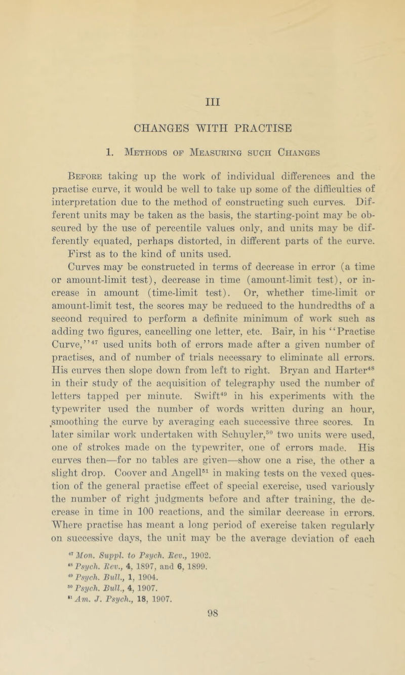 Ill CHANGES WITH PRACTISE 1, Methods op Measuring such Changes Before taking up the work of individual differences and the practise curve, it would be well to take up some of the difficulties of interpretation due to the method of constructing such curves. Dif- ferent units may be taken as the basis, the starting-point may be ob- scured by the use of percentile values only, and units may be dif- ferently equated, perhaps distorted, in different parts of the curve. First as to the kind of units used. Curves may be constructed in terms of decrease in error (a time or amount-limit test), decrease in time (amount-limit test), or in- crease in amount (time-limit test). Or, whether time-limit or amount-limit test, the scores may be reduced to the hundredths of a second required to perform a definite minimum of work such as adding two figures, cancelling one letter, etc. Bair, in his “Practise Curve, used units both of errors made after a given number of practises, and of number of trials necessary to eliminate all errors. His curves then slope down from left to right. Bryan and Harter^® in their study of the acquisition of telegraphy used the number of letters tapped per minute. Swift^® in his experiments with the typewriter used the number of words written during an hour, smoothing the curve by averaging each successive three scores. In later similar work undertaken with Schuyler,'’’® two units were used, one of strokes made on the typewriter, one of errors made. His curves then—for no tables are given—show one a rise, the other a .slight drop. Coover and AngelP^ in making tests on the vexed ques- tion of the general practise effect of special exercise, used variously the number of right judgments before and after training, the de- crease in time in 100 reactions, and the similar decrease in errors. Where practise has meant a long period of exercise taken regularly on successive days, the unit may be the average deviation of each Mon. Suppl. to Psych. Pev., 1902. *■* Psych. Pcv., 4, 1897, aud 6, 1899. Psych. Ihill, 1, 1904. Psych. Bull, 4, 1907. “ Am. J. Psych., 18, 1907. 08
