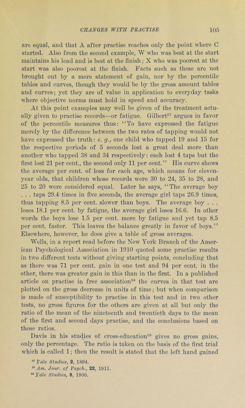 are equal, and that A after practise reaches only the point where C started. Also from the second example, W who was best at the start maintains his lead and is best at the finish; X who was poorest at the start was also poorest at the finish. Facts such as these are not brought out by a mere statement of gain, nor by the percentile tables and curves, though they would be by the gross amount tables and curves; yet they are of value in application to everyday tasks where objective norms must hold in speed and accuracy. At this point examples may well be given of the treatment actu- ally given to practise records—or fatigue. Gilbert®'^ argues in favor of the percentile measures thus: “To have expressed the fatigue merely by the difference between the two rates of tapping would not have expressed the truth: e. g., one child who tapped 19 and 15 for the respective periods of 5 seconds lost a great deal more than another who tapped 38 and 34 respectively: each lost 4 taps but the first lost 21 per cent., the second only 11 per cent.” Ilis curve shows the average per cent, of loss for each age, which means for eleven- year olds, that children whose records were 30 to 24, 35 to 28, and 25 to 20 were considered equal. Later he says, “The average boy . . . taps 29.4 times in five seconds, the average girl taps 26.9 times, thus tapping 8.5 per cent, slower than boys. The average boy . . . loses 18.1 per cent, by fatigue, the average girl loses 16.6. In other words the boys lose 1.5 per cent, more by fatigue and yet tap 8.5 per cent, faster. This leaves the balance greatly in favor of boys.” Elsewhere, however, he does give a table of gross averages. Wells, in a report read before the New York Branch of the Amer- ican Psychological Association in 1910 quoted some practise results in two different tests without giving starting points, concluding that as there was 71 per cent, gain in one test and 94 per cent, in the other, there was greater gain in this than in the first. In a published article on practise in free association®® the curves in that test are plotted on the gross decrease in units of time; but when comparison is made of susceptibility to practise in this test and in two other tests, no gross figures for the others are given at all but only the ratio of the mean of the nineteenth and twentieth days to the mean of the first and second days practise, and the conclusions based on those ratios. Davis in his studies of cross-education®® gives no gross gains, only the percentage. The ratio is taken on the basis of the first trial which is called 1; then the result is stated that the left hand gained FaZe Studies, 2, 1894. “ Am. Jour, of Psych., 22, 1911. Tale Studies, 8, 1900.