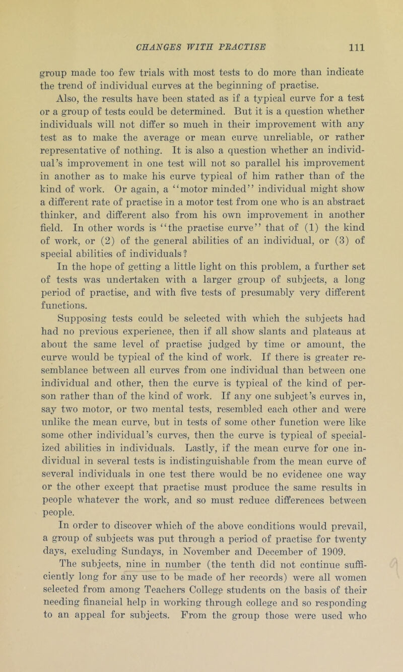 group made too few trials with most tests to do more than indicate the trend of individual curves at the beginning of practise. Also, the results have been stated as if a typical curve for a test or a group of tests could be determined. But it is a question whether individuals will not differ so much in their improvement with any test as to make the average or mean curve unreliable, or rather representative of nothing. It is also a question whether an individ- ual’s improvement in one test will not so parallel his improvement in another as to make his curve typical of him rather than of the kind of work. Or again, a “motor minded” individual might show a different rate of practise in a motor test from one who is an abstract thinker, and different also from his own improvement in another field. In other words is “the practise curve” that of (1) the kind of work, or (2) of the general abilities of an individual, or (3) of special abilities of individuals'? In the hope of getting a little light on this problem, a further set of tests was undertaken with a larger group of subjects, a long period of practise, and with five tests of presumably very different functions. Supposing tests could be selected with which the subjects had had no previous experience, then if all show slants and plateaus at about the same level of practise judged by time or amount, the curve would be typical of the kind of work. If there is greater re- semblance between all curves from one individual than between one individual and other, then the curve is typical of the kind of per- son rather than of the kind of work. If any one subject’s curves in, say two motor, or two mental tests, resembled each other and were unlike the mean curve, but in tests of some other function were like some other individual’s curves, then the curve is typical of special- ized abilities in individuals. Lastly, if the mean curve for one in- dividual in several tests is indistinguishable from the mean curve of several individuals in one test there Avould be no evidence one way or the other except that practise must produce the same results in people Avhatever the work, and so must reduce differences between people. In order to discover Avhich of the above conditions would prevail, a group of subjects was put through a period of practise for twenty days, excluding Sundays, in November and December of 1909. The subjects, nine in number (the tenth did not continue suffi- ciently long for any use to be made of her records) were all Avomen selected from among Teachers Colleg^ students on the basis of their needing financial help in AA'orking through college and so responding to an appeal for subjects. From the group those AA^ere used who