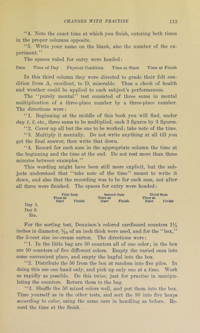 “4. Note the exact time at which you finish, entering both times in the proper columns opposite. “5. Write your name on the blank, also the number of the ex- periment. ’ ’ The spaces ruled for entry were headed: Date Time of Day Physical Condition Time at Start Time at Finish In this third column they were directed to grade their felt con- dition from A, excellent, to D, miserable. Thus a check of health and weather could be applied to each subject’s performances. The “purely mental” test consisted of three sums in mental multiplication of a three-place number by a three-place number. The directions were: “1. Beginning at the middle of this book you will find, under day 1, 2, etc., three sums to be multiplied, each 3 figures by 3 figures. “2. Cover up all but the one to be worked; take note of the time. “3. Multiply it mentally. Do not write anything at all till you get the final answer, then write that down. “4. Record for each sum in the appropriate column the time at the beginning and the time at the end. Do not rest more than three minutes between examples. ’ ’ This wording might have been still more explicit, but the sub- jects understood that “take note of the time” meant to write it down, and also that the recording was to be for each sum, not after all three were finished. The spaces for entry were headed: First Sum Second Sum Third Sum Time at Time at Time at Start Finish Start Finish Start Finish Day 1. Day 2. Etc. For the sorting test, Dennison’s colored cardboard counters 1% inches in diameter, Yoq of an inch thick were used, and for the “box,” the 5-cent size ice-cream carton. The directions were: “1. In the little bag are 50 counters all of one color; in the box are 50 counters of five different colors. Empty the varied ones into some convenient place, and empty the bagful into the box. “2. Distribute the 50 from the box at random into five piles. In doing this use one hand only, and pick up only one at a time. Work as rapidly as possible. Do this twice, just for practise in manipu- lating the counters. Return them to the bag. “3. Shuffle the 50 mixed colors well, and put them into the box. Time yourself as in the other tests, and sort the 50 into five heaps according to color, using the same care in handling as before. Re- cord the time at the finish.