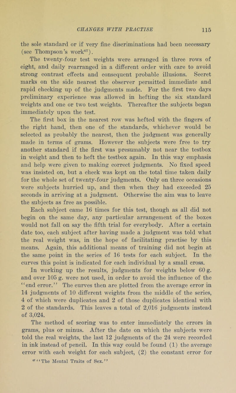 the sole standard or if very fine discriminations had been necessary (see Thompson’s work®'^). The twenty-four test weights were arranged in three rows of eight, and daily rearranged in a different order with care to avoid strong contrast effects and consequent probable illusions. Secret marks on the side nearest the observer permitted immediate and rapid checking up of the judgments made. For the first two days preliminary experience was allowed in hefting the six standard weights and one or two test weights. Thereafter the subjects began immediately upon the test. The first box in the nearest row was hefted with the fingers of the right hand, then one of the standards, whichever would be selected as probably the nearest, then the judgment was generally made in terms of grams. However the subjects were free to try another standard if the first was presumably not near the testbox in weight and then to heft the testbox again. In this way emphasis and help were given to making correct judgments. No fixed speed was insisted on, but a check was kept on the total time taken daily for the whole set of twenty-four judgments. Only on three occasions were subjects hurried up, and then when they had exceeded 25 seconds in arriving at a judgment. Otherwise the aim was to leave the subjects as free as possible. Each subject came 16 times for this test, though as all did not begin on the same day, any particular arrangement of the boxes would not fall on say the fifth trial for everybody. After a certain date too, each subject after having made a judgment was told what the real weight was, in the hope of facilitating practise by this means. Again, this additional means of training did not begin at the same point in the series of 16 tests for each subject. In the curves this point is indicated for each individual by a small cross. In working up the results, judgments for weights below 60 g. and over 105 g. were not used, in order to avoid the infiuence of the ‘ ‘ end error. ’ ’ The curves then are plotted from the average error in 14 judgments of 10 different weights from the middle of the series, 4 of which were duplicates and 2 of those duplicates identical with 2 of the standards. This leaves a total of 2,016 judgments instead of 3,024. The method of scoring was to enter immediately the errors in grams, plus or minus. After the date on which the subjects were told the real weights, the last 12 judgments of the 24 were recorded in ink instead of pencil. In this way could be found (1) the average error with each weight for each subject, (2) the constant error for ‘ ‘ The Mental Traits of Sex. ’ ’