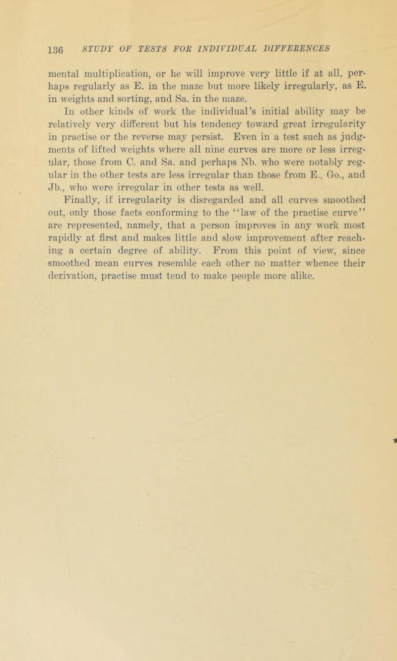 mental multiplication, or lie will improve very little if at all, per- liajis regularly as E. in the maze but more likely irregularly, as E. in weights and sorting, and Sa. in the maze. In other kinds of work the individual’s initial ability may be relatively very different but his tendency toward great irregularity in practise or the reverse may persist. Even in a test such as judg- ments of lifted weights where all nine curves are more or less irreg- ular, those from C. and Sa. and perhaps Nb. who were notably reg- ular in the other tests are less irregular than those from E., Go., and Jb., who were irregular in other tests as well. Finally, if irregularity is disregarded and all curves smoothed out, only those facts conforming to the “law of the practise curve” are represented, namely, that a person improves in any work most rapidly at first and makes little and slow improvement after reach- ing a certain degree of ability. From this point of view, since smoothed mean curves resemble each other no matter whence their derivation, practise must tend to make people more alike.