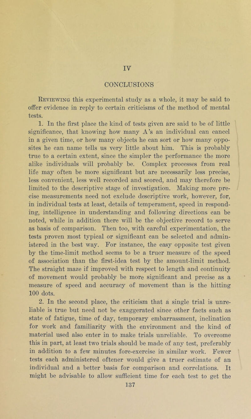 IV CONCLUSIONS Reviewing this experimental study as a whole, it may be said to offer evidence in reply to certain criticisms of the method of mental tests. 1. In the first place the kind of tests given are said to be of little significance, that knowing how many A’s an individual can cancel in a given time, or how many objects he can sort or how many oppo- sites he can name tells us very little about him. This is probably true to a certain extent, since the simpler the performance the more alike individuals will probably be. Complex processes from real life may often be more significant but are necessarily less precise, less convenient, less well recorded and scored, and may therefore be limited to the descriptive stage of investigation. Making more pre- cise measurements need not exclude descriptive work, however, for, in individual tests at least, details of temperament, speed in respond- ing, intelligence in understanding and following directions can be noted, while in addition there will be the objective record to serve as basis of comparison. Then too, with careful experimentation, the tests proven most typical or significant can be selected and admin- istered in the best way. For instance, the easy opposite test given by the time-limit method seems to be a truer measure of the speed of association than the first-idea test by the amount-limit method. The straight maze if improved with respect to length and continuity of movement would probably be more significant and precise as a measure of speed and accuracy of movement than is the hitting 100 dots. 2. In the second place, the criticism that a single trial is unre- liable is true but need not be exaggerated since other facts such as state of fatigue, time of day, temporary embarrassment, inclination for work and familiarity with the environment and the kind of material used also enter in to make trials unreliable. To overcome this in part, at least two trials should be made of any test, preferably in addition to a few minutes fore-exercise in similar work. Fewer tests each administered oftener would give a truer estimate of an individual and a better basis for comparison and correlations. It might be advisable to allow sufficient time for each test to get the