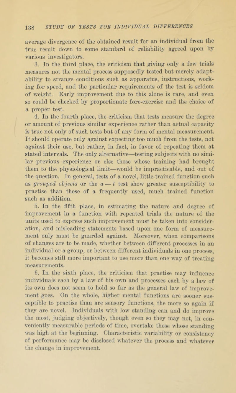 average divergence of the obtained result for an individual from the true result down to some standard of reliability agreed upon by various investigators. 3. In the third place, the criticism that giving only a few trials measures not the mental process supposedly tested but merely adapt- ability to strange conditions such as apparatus, instructions, work- ing for speed, and the particular requirements of the test is seldom of weight. Early improvement due to this alone is rare, and even so could be checked by proportionate fore-exercise and the choice of a proper test. 4. In the fourth place, the criticism that tests measure the degree or amount of previous similar experience rather than actual capacity is true not only of such tests but of any form of mental measurement. It should operate only against expecting too much from the tests, not against their use, but rather, in fact, in favor of repeating them at stated intervals. The only alternative—testing subjects with no simi- lar previous experience or else those whose training had brought them to the physiological limit—would be impracticable, and out of the question. In general, tests of a novel, little-trained function such as grouped objects or the a — t test show greater susceptibility to practise than those of a frequently used, much trained function such as addition, 5. In the fifth place, in estimating the nature and degree of improvement in a function with repeated trials the nature of the units used to express such improvement must be taken into consider- ation, and misleading statements based upon one form of measure- ment only must be guarded against. Moreover, when comparisons of changes are to be made, whetlier between different processes in an individual or a group, or between different individuals in one process, it becomes still more important to use more than one way of treating measurements. 6. In the sixth place, the criticism that practise may influence individuals each by a law of his own and processes each by a law of its own does not seem to hold so far as the general law of improve- ment goes. On the whole, higher mental functions are sooner sus- ceptible to practise than are sensory functions, the more so again if they are novel. Individuals with low standing can and do improve the most, judging objectively, though even so they may not, in con- veniently measurable periods of time, overtake those whose standing was high at the beginning. Characteristic variability or consistency of performance may be disclosed whatever the process and whatever the change in improvement.