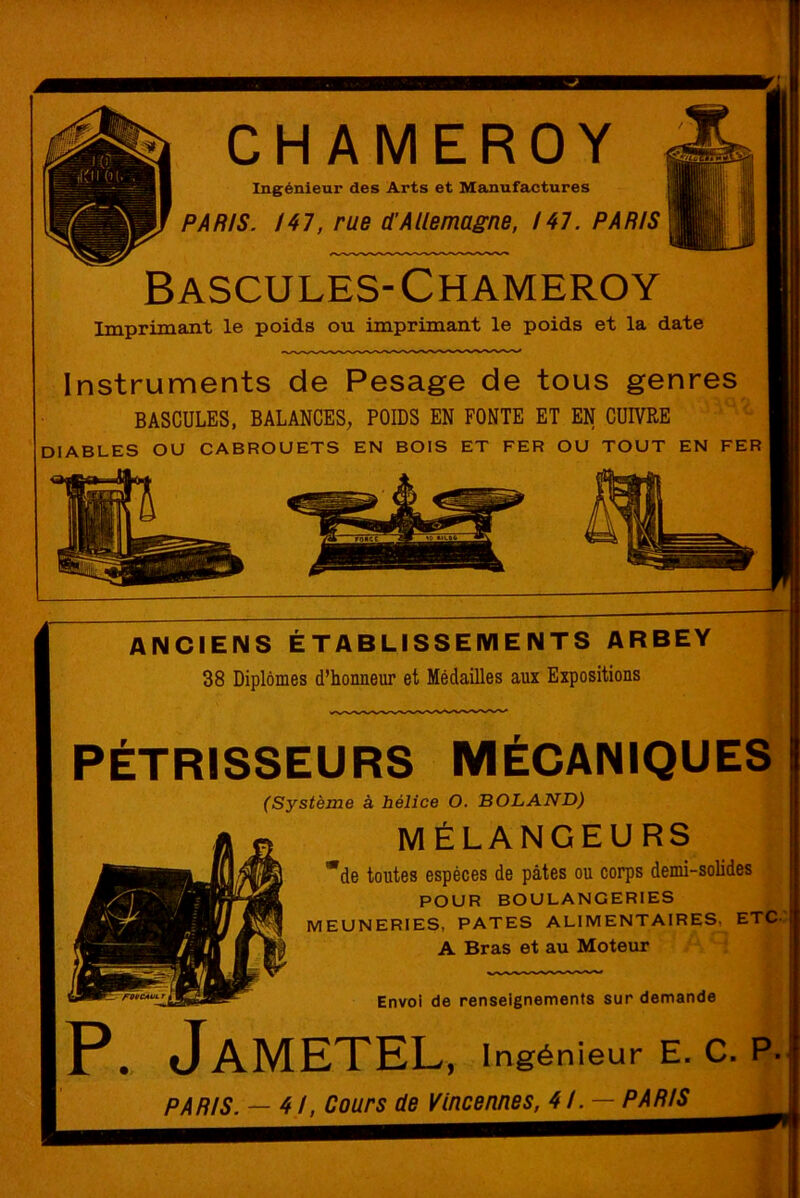 CHAMEROY Ingénieur des Arts et Manufactures PARIS. 147, rue d’Allemagne, 147. PARIS Bascules-Chameroy Imprimant le poids ou imprimant le poids et la date Instruments de Pesage de tous genres BASCULES, BALANCES, POIDS EN FONTE ET EN CUIVRE DIABLES OU CABROUETS EN BOIS ET FER OU TOUT EN FER ANCIENS ÉTABLISSEMENTS ARBEY 38 Diplômes d’honneur et Médailles aux Expositions PÉTRISSEURS MÉCANIQUES (Système à hélice O. BOLAND) MÉLANGEURS de toutes espèces de pâtes ou corps demi-solides POUR BOULANGERIES MEUNERIES, PATES ALIMENTAIRES. ETC- A Bras et au Moteur Envoi de renseignements sur demande JaMETEL, Ingénieur E. C. P- PARIS. — 4!, Cours de Vincennes, 4/. — PARIS