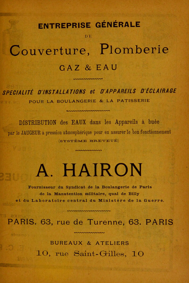 ENTREPRISE GÉNÉRALE DE Couverture, Plomberie GAZ & EAU SPÉCIALITÉ D'INSTALLATIONS et D'APPAREILS D'ÉCLAIRAGE POUR LA BOULANGERIE & LA PATISSERIE DISTRIBUTION des EAUX dans les Appareils à buée par le JAUGEUR à pression atmosphérique pour en assurer le bon fonctionnement (SYSTÈME BE.EVETÉ) A. HAIRON Fournisseur du Syndicat de la Boulangerie de Paris de la Manutention militaire, quai de Billy et du Laboratoire central du Ministère de la Guerre. PARIS. 63, rue de Turenne, 63. PARIS BUREAUX & ATELIERS ÎO, rue Saint-Grilles, ÎO