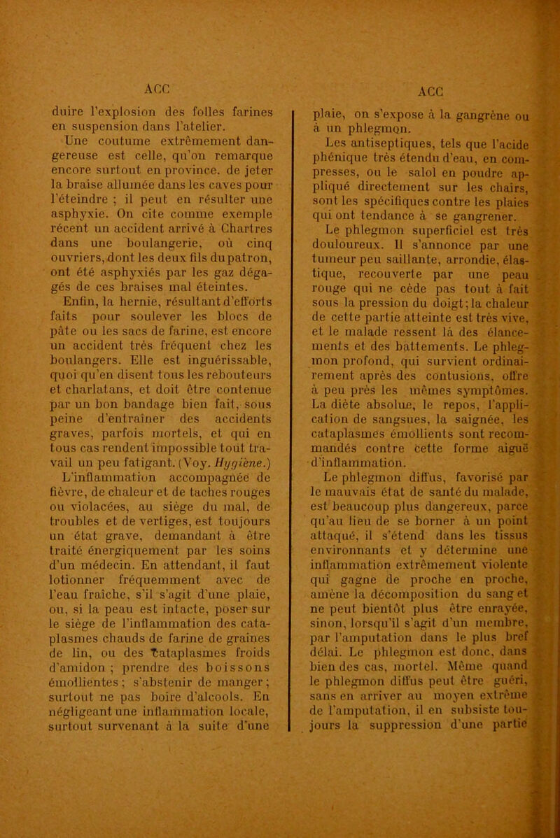 A CG ACC duire l’explosion des folles farines en suspension dans l'atelier. Une coutume extrêmement dan- gereuse est celle, qu’on remarque encore surtout en province, de jeter la braise allumée dans les caves pour l'éteindre ; il peut en résulter une asphyxie. On cite comme exemple récent un accident arrivé à Chartres dans une boulangerie, où cinq ouvriers, dont les deux fils du patron, ont été asphyxiés par les gaz déga- gés de ces braises mal éteintes. Enfin, la hernie, résultant d'efforts faits pour soulever les blocs de pâte ou les sacs de farine, est encore un accident très fréquent chez les boulangers. Elle est inguérissable, quoi qu’en disent tous les rebouteurs et charlatans, et doit être contenue par un bon bandage bien fait, sous peine d’entraîner des accidents graves, parfois mortels, et qui en tous cas rendent impossible tout tra- vail un peu fatigant. (Voy. Hyyi'ene.) L’inflammation accompagnée de fièvre, de chaleur et de taches rouges ou violacées, au siège du mal, de troubles et de vertiges, est toujours un état grave, demandant à être traité énergiquement par les soins d’un médecin. En attendant, il faut lotionner fréquemment avec de l’eau fraîche, s’il s’agit d’une plaie, ou, si la peau est intacte, poser sur le siège de l’inflammation des cata- plasmes chauds de farine de graines de lin, ou des Cataplasmes froids d’amidon ; prendre des boissons émollientes ; s’abstenir de manger ; surtout ne pas boire d’alcools. En négligeant une inflammation locale, surtout survenant à la suite d’une plaie, on s’expose à la gangrène ou à un phlegmon. Les antiseptiques, tels que l’acide phonique très étendu d’eau, en com- presses, ou le salol en poudre ap- pliqué directement sur les chairs, sont les spécifiques contre les plaies qui ont tendance à se gangrener. Le phlegmon superficiel est très douloureux. Il s’annonce par une tumeur peu saillante, arrondie, élas- tique, recouverfe par une peau rouge qui ne cède pas tout à fait sous la pression du doigt;la chaleur de cette partie atteinte est très vive, et le malade ressent là des élance- ments el des battements. Le phleg- mon profond, qui survient ordinai- rement après des contusions, otl're à peu près les mêmes symptômes. La diète absolue, le repos, l’appli- cation de sangsues, la saignée, les cataplasmes émollients sont recom- mandés contre cette forme aiguë d’inflammation. Le phlegmon diü'us, favorisé par le mauvais état de santé du malade, est beaucoup plus dangereux, parce qu’au lieu de se borner à un point attaqué, il s’étend dans les tissus environnants et y détermine une inflammation extrêmement violente qui gagne de proche en proche, amène la décomposition du sang et ne peut bientôt plus être enrayée, sinon, lorsqu’il s’agit d’un membre, par l’amputation dans le plus bref délai. Le phlegmon est donc, dans bien des cas, mortel. Même quand le phlegmon diffus peut être guéri, sans en arriver au moyen extrême de l’amputation, il en subsiste tou- jours la suppression d’une partie