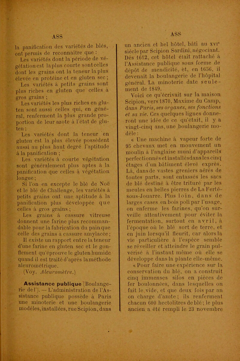 la panification des variétés de blés, ont permis de reconnaître que : Les variétés dont la période de vé- gétation est lapins courte sontcelles dont les grains ont la teneur la plus élevée en protéine et en gluten sec; Les variétés à petits grains sont plus riches en gluten que celles à gros grains ; Les variétés les plus riches en glu- ten sont aussi celles qui, en géné- ral, renferment la plus grande pro- portion de leur azote à l’état de glu- ten ; Les variétés dont la teneur en gluten est la plus élevée possèdent aussi au plus haut degré l’aptitude à la panification ; ' Les variétés à courte végétation sont généralement plus aptes à la panification que celles à végétation longue; Si l’on en excepte le blé de Noë et le blé de Challenge, les variétés à petits grains ont une aptitude à la panification plus développée que celles à gros grains ; Les grains à cassure vitreuse donnent une farine plus recomman- dable pour la fabrication du pain que celle des grains à cassure amylacée ; 11 existe un rapport ent re la teneur d’une farine en gluten sec et le gon- flement qu’éprouve le glutenhumide quand il est traité d’après laméthode aleurométrique. (Voy. Aleurometre.) Assistance publique (Boulange- rie del’). — L’administration de l’As- sistance publique possède à Paris une minoterie et une boulangerie modèles, installées, rue Scipion, dans un ancien et bel hôtel, bâti au xvi° siècle par Scipion Sardini, négociant. Dès 1612, cet hôtel était rattaché à l’Assistance publique sous forme de dépôt de mendicité, èt., en 1656, il devenait la boulangerie de l’hôpital général. La minoterie date seule- ment de 1849. Voici ce qu’écrivait sur la maison Scipion, vers 1870, Maxime du Camp, dans Paris, ses organes, ses fonctions et sa vie. Ces quelques lignes donne- ront une idée de ce qu’était, il y a vingt-cinq ans, une boulangerie mo- dèle : « Une machine à vapeur forte de 95 chevaux met en mouvement un moulin à l'anglaise muni d’appareils perfectionnés et installésdans les cinq étages d’un bâtiment élevé exprès. Là, dans de vastes greniers aérés de toutes parts, sont, entassés les sacs de blé destiné à être trituré par les meules en belles pierres de La Ferté- sous-Jouarre. Plus loin, dans de larges cases en bois poli par l'usage, on enferme les farines, qu’on sur- veille attentivement pour éviter la fermentation, surtout en avril, à l’époque où le blé sort de terre, et. en juin lorsqu’il fleurit, car alors la vie particulière à l’espèce semble se réveiller et atteindre le grain pul- vérisé à l’instant même où elle se développe dans la plante elle-même. «Pour faire une expérience sur la conservation du blé, ou a construit cinq immenses silos en pièces de fer boulonnées, dans lesquelles on fait le vide, et que deux fois par an on charge d’azote ; ils renferment chacun 600 hectolitres de blé; le plus ancien a été rempli le 23 novembre