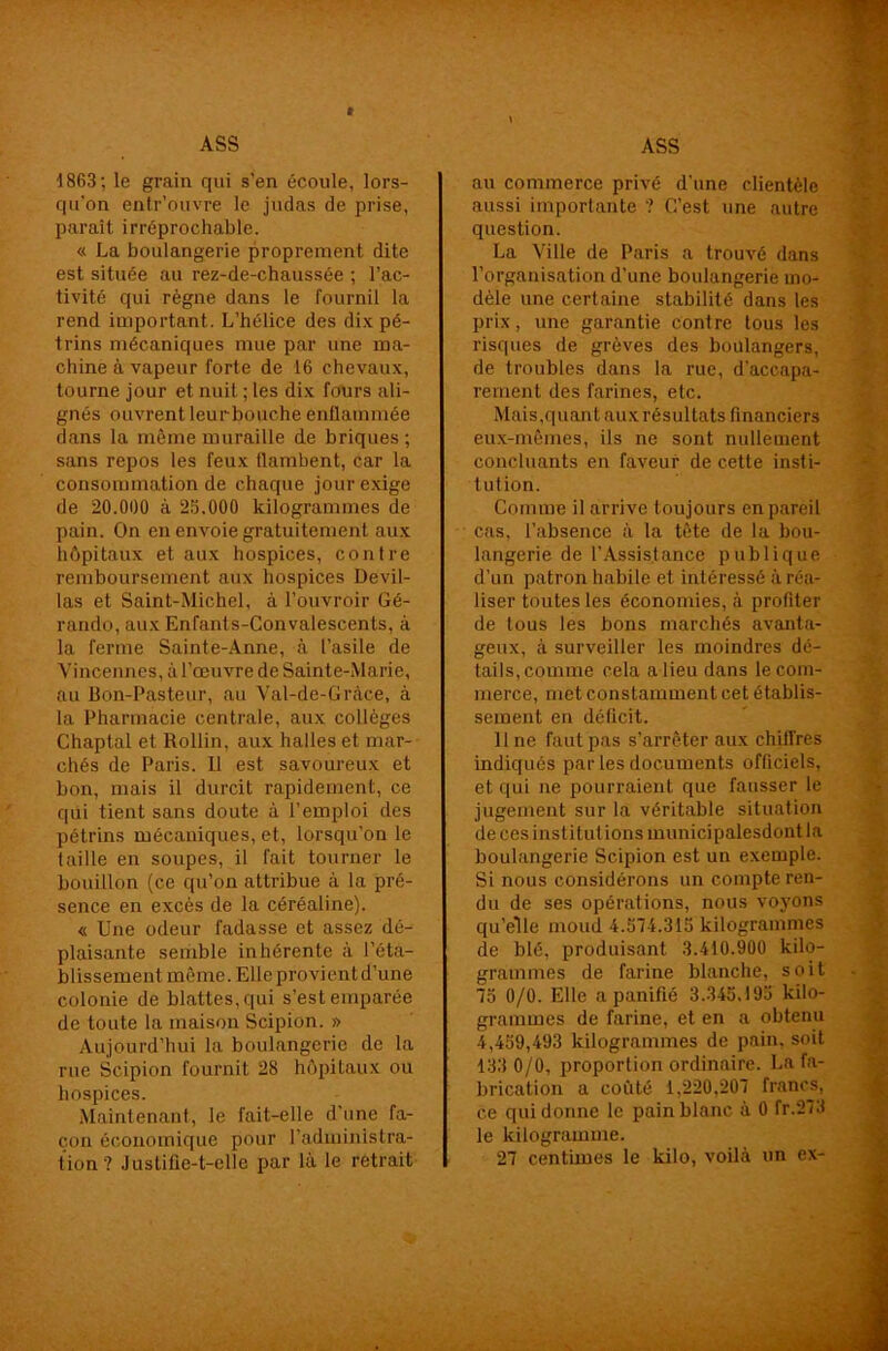 1863; le grain qui s’en écoule, lors- qu'on entr’ouvre le judas de prise, paraît irréprochable. « La boulangerie proprement dite est située au rez-de-chaussée ; l’ac- tivité qui règne dans le fournil la rend important. L’hélice des dix pé- trins mécaniques mue par une ma- chine à vapeur forte de 16 chevaux, tourne jour et nuit ; les dix fours ali- gnés ouvrent leurbouche enflammée dans la même muraille de briques ; sans repos les feux flambent, car la consommation de chaque jour exige de 20.000 à 25.000 kilogrammes de pain. On en envoie gratuitement aux hôpitaux et aux hospices, contre remboursement aux hospices Devil- las et Saint-Michel, à l’ouvroir Gé- rando, aux Enfants-Convalescents, à la ferme Sainte-Anne, à l’asile de Vincennes, à l’œuvre de Sainte-Marie, au Bon-Pasteur, au Val-de-Gràce, à la Pharmacie centrale, aux collèges Chaptal et Rollin, aux halles et mar- chés de Paris. Il est savoureux et bon, mais il durcit rapidement, ce qui tient sans doute à l’emploi des pétrins mécaniques, et, lorsqu’on le taille en soupes, il fait tourner le bouillon (ce qu’on attribue à la pré- sence en excès de la céréaline). « Une odeur fadasse et assez dé- plaisante semble inhérente à l’éta- blissement môme. Elleprovientd’une colonie de blattes, qui s’est emparée de toute la maison Scipion. » Aujourd’hui la boulangerie de la rue Scipion fournit 28 hôpitaux ou hospices. Maintenant, le fait-elle d'une fa- çon économique pour l'administra- tion ? Justifie-t-elle par là le retrait au commerce privé d’une clientèle aussi importante ? C’est une autre question. La Ville de Paris a trouvé dans l’organisation d’une boulangerie mo- dèle une certaine stabilité dans les prix, une garantie contre tous les risques de grèves des boulangers, de troubles dans la rue, d’accapa- rement des farines, etc. Mais,quant aux résultats financiers eux-mêmes, ils ne sont nullement concluants en faveur de cette insti- t ution. Comme il arrive toujours en pareil cas, l’absence à la tête de la bou- langerie de l’Assistance publique d’un patron habile et intéressé à réa- liser toutes les économies, à profiter de tous les bons marchés avanta- geux, à surveiller les moindres dé- tails, comme cela a lieu dans le com- merce, met constamment cet établis- sement en déficit. line faut pas s’arrêter aux chiirres indiqués par les documents officiels, et qui ne pourraient que fausser le jugement sur la véritable situation de ces institutions municipalesdont la boulangerie Scipion est un exemple. Si nous considérons un compte ren- du de ses opérations, nous voyons qu’elle moud 4.574.315 kilogrammes de blé, produisant 3.410.900 kilo- grammes de farine blanche, soit 75 0/0. Elle a panifié 3.345,195 kilo- grammes de farine, et en a obtenu 4,459,493 kilogrammes de pain, soit 133 0/0, proportion ordinaire. La fa- brication a coûté 1,220,207 francs, ce qui donne le pain blanc à 0 fr.273 le kilogramme. 27 centimes le kilo, voilà un ex-