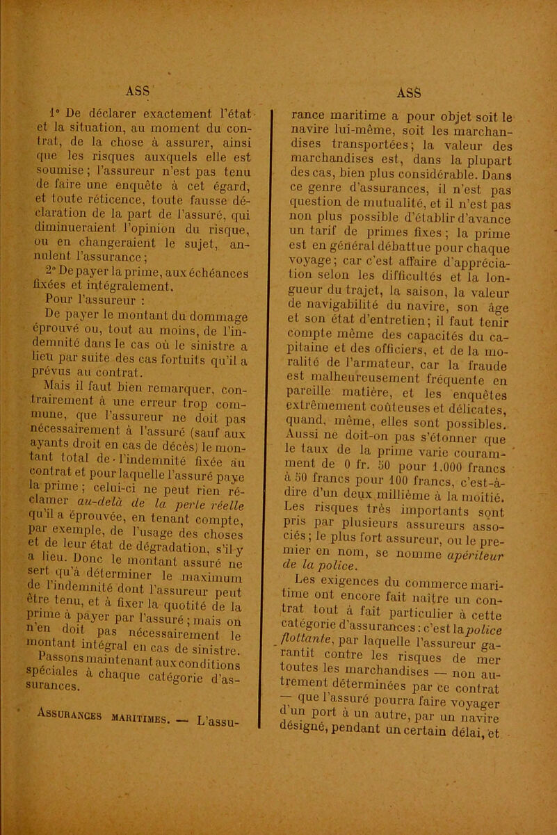 1° De déclarer exactement Tétât et la situation, au moment du con- trat, de la chose à assurer, ainsi que les risques auxquels elle est soumise ; l’assureur n’est pas tenu de faire une enquête à cet égard, et toute réticence, toute fausse dé- claration de la part de l’assuré, qui diminueraient l’opinion du risque, ou en changeraient le sujet, an- nulent l’assurance ; 2n De payer la prime, aux échéances fixées et intégralement. Pour l’assureur : De payer le montant du dommage éprouvé ou, tout au moins, de l’in- demnité dans le cas où Je sinistre a lieu par suite des cas fortuits qu’il a prévus au contrat. Mais il faut bien remarquer, con- trairement à une erreur trop com- mune, que l’assureur ne doit pas nécessairement à l’assuré (sauf aux ayants droit en cas de décès) le mon- tant total de • l’indemnité fixée au contrat et pour laquelle l’assuré paye la prime ; celui-ci ne peut rien ré- clamer au-delà de la perle réelle quila éprouvée, en tenant compte, par exemple, de l’usage des choses et de leur état de dégradation, s’il y a heu. Donc le montant assuré ne sert qU a déterminer le maximum de 1 indemnité dont l’assureur peut etre tenu, et à fixer la quotité de la prime a payer par l’assuré; mais on mnnt C ?; Pas nécessairement le montant intégral en cas de sinistre. snéckle*8 mTtenant aux conditions Assurances rance maritime a pour objet soit le navire lui-même, soit les marchan- dises transportées; la valeur des marchandises est, dans la plupart des cas, bien plus considérable. Dans ce genre d’assurances, il n’est pas question de mutualité, et il n’est pas non plus possible d’établir d’avance un tarif de primes fixes ; la prime est en général débattue pour chaque voyage ; car c’est atfaire d’apprécia- tion selon les difficultés et la lon- gueur du trajet, la saison, la valeur de navigabilité du navire, son âge et son état d’entretien; il faut tenir compte même des capacités du ca- pitaine et des officiers, et de la mo- ralité de l’armateur, car la fraude est malheureusement fréquente en pareille matière, et les enquêtes extrêmement coûteuses et délicates, quand, même, elles sont possibles. Aussi ne doit-on pas s’étonner que le taux de la prime varie couram- ment de 0 fr. 50 pour 1.000 francs à 50 francs pour 100 francs, c’est-à- dire d’un deux millième à la moitié. Les risques très importants sont pris par plusieurs assureurs asso- ciés; le plus fort assureur, ou le pre- mier en nom, se nomme apériteur de la police. Les exigences du commerce mari- time ont encore fait naître un con- trat tout à fait particulier à cette categorie d’assurances : c’est la police flottante, par laquelle l’assureur ga- rantit contre les risques de mer toutes les marchandises — non au- trement déterminées par ce contrat - que 1 assuré pourra faire voyager dm port à un autre, par un navire ésigne, pendant un certain délai, et maritimes. — L’assu-