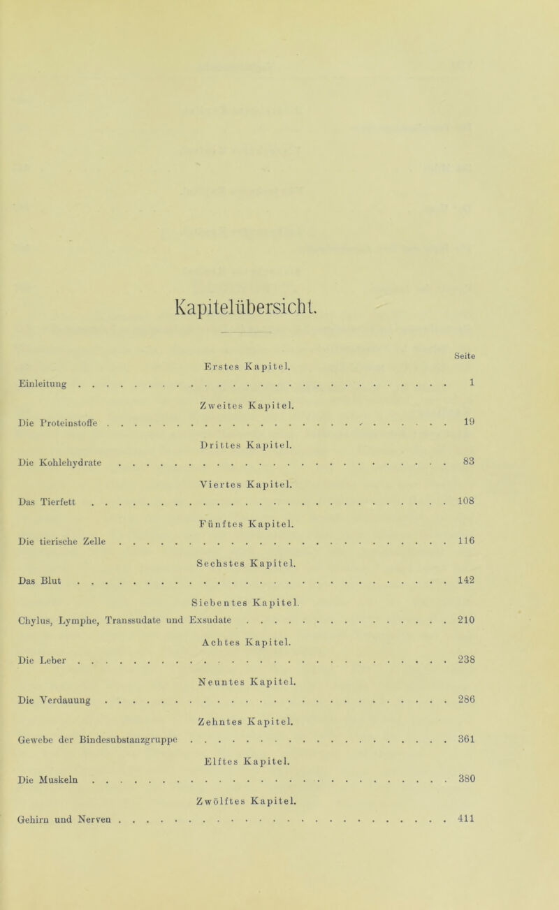 Kapitelübersicht. Seite Erstes Kapitel. Einleitung 1 Zweites Kapitel. Die Proteinstoffe 19 Drittes Kapitel. Die Kohlehydrate 83 Viertes Kapitel. Das Tierfett 108 Fünftes Kapitel. Die tierische Zelle 116 Sechstes Kapitel. Das Blut 142 Siebentes Kapitel. Chylus, Lymphe, Transsudate und Exsudate 210 Achtes Kapitel. Die Leber 238 Neuntes Kapitel. Die Verdauung 286 Zehntes Kapitel. Gewebe der Bindesubstauzgruppe 361 Elftes Kapitel. Die Muskeln 380 Zwölftes Kapitel. Gehirn und Nerven 411