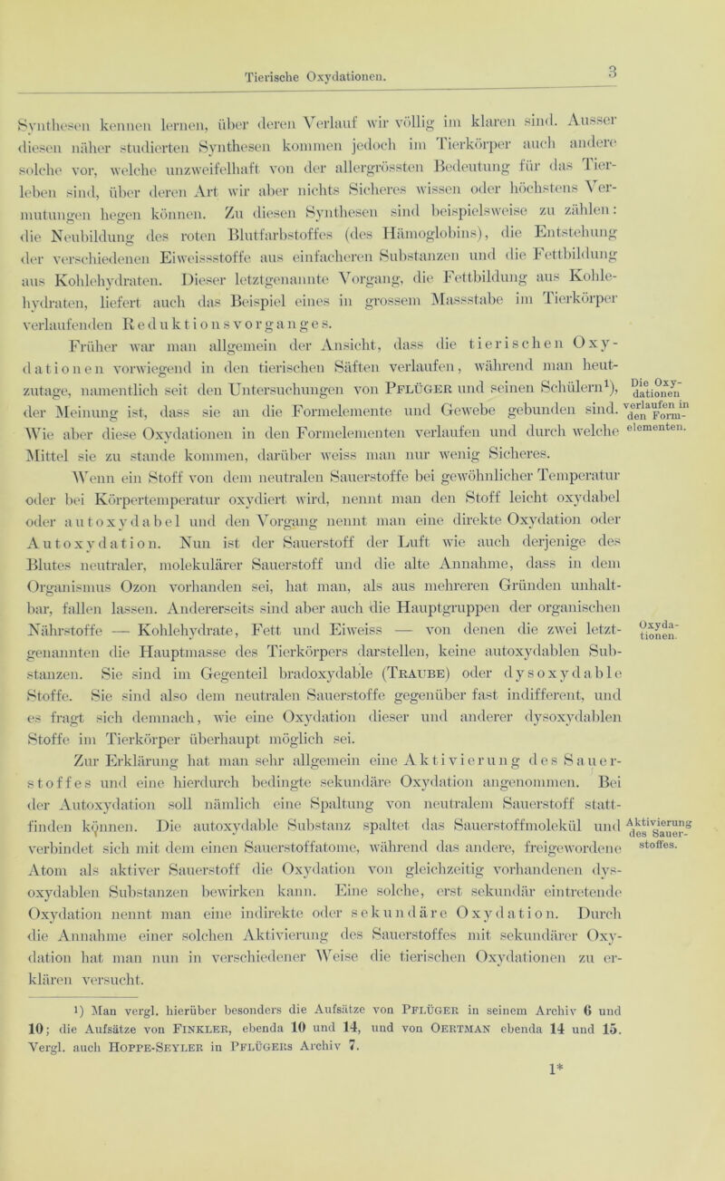 Synthesen kennen lernen, über deren Verlauf wir völlig im klaren sind. Aussei diesen näher studierten Synthesen kommen jedoch im lierkörper auch andeie solche vor, welche unzweifelhaft von der allergrössten Bedeutung für das liei- leben sind, über deren Art wir aber nichts Sicheres wissen oder höchstens A ei- mutunsren iiesrcn können. Zu diesen Synthesen sind beispielsweise zu zählen. die Neubildung des roten Blutfarbstoffes (des Hämoglobins), die Entstehung der verschiedenen Eiweissstoffe aus einfacheren Substanzen und die Fettbildung aus Kohlehydraten. Dieser letztgenannte Vorgang, die Fettbildung aus Kohle- hydraten, liefert auch das Beispiel eines in grossem Massstabe im Tierkörper verlaufenden Reduktionsvorganges. Früher war man allgemein der Ansicht, dass die tierischen Oxy- dationen vorwiegend in den tierischen Säften verlaufen, während man heut- zutage, namentlich seit den Untersuchungen von Pflüger und seinen Schülern1 * *), ^atiSfen' der Meinung ist, dass sie an die Formelemente und Gewebe gebunden sind. Td0er|1a^,IJ11in Wie aber diese Oxydationen in den Formelementen verlaufen und durch welche eiementen. Mittel sie zu stände kommen, darüber weiss man nur wenig Sicheres. Wenn ein Stoff von dem neutralen Sauerstoffe bei gewöhnlicher Temperatur oder bei Körpertemperatur oxydiert wird, nennt man den Stoff leicht oxydabel oder aut oxydabel und den Vorgang nennt man eine direkte Oxydation oder Autoxydation. Nun ist der Sauerstoff der Luft wie auch derjenige des Blutes neutraler, molekularer Sauerstoff und die alte Annahme, dass in dem Organismus Ozon vorhanden sei, hat man, als aus mehreren Gründen unhalt- bar, fallen lassen. Andererseits sind aber auch die Hauptgruppen der organischen Nährstoffe — Kohlehydrate, Fett und Eiweiss — von denen die zwei letzt- genannten die Hauptmasse des Tierkörpers darstellen, keine autoxydablen Sub- stanzen. Sie sind im Gegenteil bradoxydable (Traube) oder dysoxydable Stoffe. Sie sind also dem neutralen Sauerstoffe gegenüber fast indifferent, und es fragt sich demnach, wie eine Oxydation dieser und anderer dysoxydablen Stoffe im Tierkörper überhaupt möglich sei. Zur Erklärung hat man sehr allgemein eine Aktivierung des Sauer- stoffes und eine hierdurch bedingte sekundäre Oxydation angenommen. Bei der Autoxydation soll nämlich eine Spaltung von neutralem Sauerstoff statt- finden kennen. Die autoxydable Substanz spaltet das Sauerstoffmolekül und ^s'^Sauor-8 verbindet sich mit dem einen Sauerstoffatome, während das andere, freigewordene stoffes- Atom als aktiver Sauerstoff die Oxydation von gleichzeitig vorhandenen dys- oxydablen Substanzen bewirken kann. Eine solche, erst sekundär eintretende Oxydation nennt man eine indirekte oder sekundäre Oxydation. Durch die Annahme einer solchen Aktivierung des Sauerstoffes mit sekundärer Oxy- dation hat man nun in verschiedener Weise die tierischen Oxydationen zu er- klären versucht. i) Man vergl. hierüber besonders die Aufsätze von Pflüger in seinem Archiv 6 und 10; die Aufsätze von Finkler, ebenda 10 und 14, und von Oertman ebenda 14 und 15. Vergl. auch Hoppe-Seyler in Pflügers Archiv 7. 1*