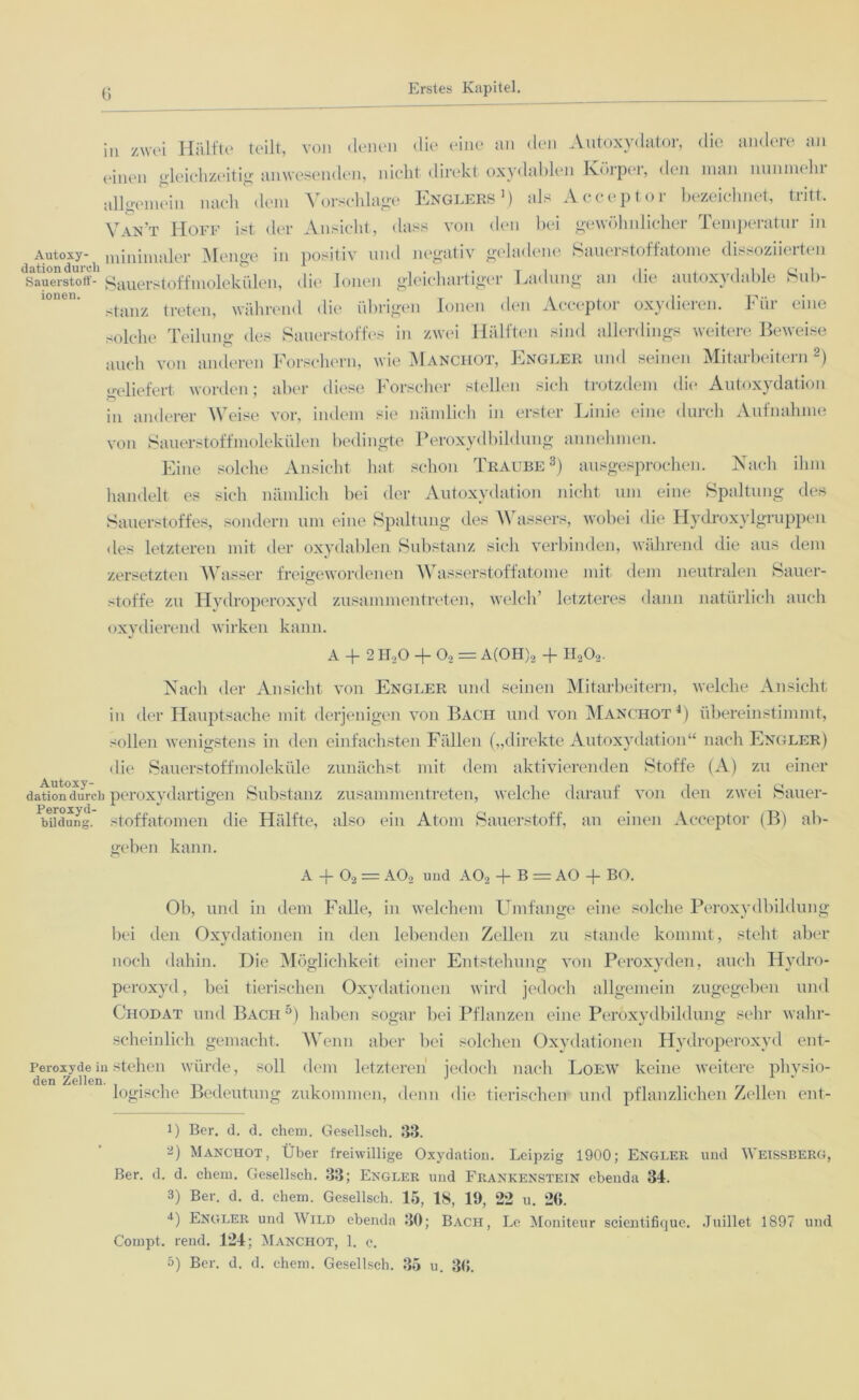 in zwei Hälfte teilt, von denen die eine an den Autoxydator, die andere an einen gleichzeitig anwesenden, nicht direkt oxydablen Körper, (.len man nunmehi allgemein nach dem Vorschläge Englers5) als Acceptor bezeichnet, tritt. Van’t Hoff ist der Ansicht, dass von den bei gewöhnlicher Temperatur in Autoxy- minimaler Menge in positiv und negativ geladene Sauerstoffatome dissoziierten Sauerstoff- Sauerstoffmolekülen, die Ionen gleichartiger Ladung an die autoxydable Sub- stanz treten, während die übrigen Ionen den Acceptor oxydieren, h in eine solche Teilung des Sauerstoffes in zwei Hälften sind allerdings weitere Beweise auch von anderen Forschern, wie Manchot, Engler und seinen Mitarbeitern 2) geliefert worden; aber diese Forscher stellen sich trotzdem die Autoxydation in anderer Weise vor, indem sie nämlich in erster Linie eine durch Aufnahme von Sauerstoffmolekülen bedingte Peroxydbildung annehmen. Eine solche Ansicht hat schon Traube3) ausgesprochen. Nach ihm handelt es sich nämlich bei der Autoxydation nicht um eine Spaltung des Sauerstoffes, sondern um eine Spaltung des Wassers, wobei die Hydroxylgruppen des letzteren mit der oxydablen Substanz sich verbinden, während die aus dem zersetzten Wasser freigewordenen Wasserstoffatome mit dem neutralen Sauer- stoffe zu Hydroperoxyd zusammen treten, welch’ letzteres dann natürlich auch oxydierend wirken kann. A + 2 H,0 + 02 = A(OH)2 + H202. Nach der Ansicht von Engler und seinen Mitarbeitern, welche Ansicht in der Hauptsache mit derjenigen von Bach und von Manchot1) übereinstimmt, sollen wenigstens in den einfachsten Fällen („direkte Autoxydation“ nach Engler) die Sauerstoffmoleküle zunächst mit dem aktivierenden Stoffe (A) zu einer dation°durch peroxydartigen Substanz zusammentreten, welche darauf von den zwei Sauer- bildung. Stoffatomen die Hälfte, also ein Atom Sauerstoff, an einen Acceptor (B) ab- geben kann. A + 02 = A02 und A02 + B = AO + BO. Ob, und in dem Falle, in welchem Umfange eine solche Peroxydbildung bei den Oxydationen in den lebenden Zellen zu stände kommt, steht aber noch dahin. Die Möglichkeit einer Entstehung von Peroxyden, auch Hydro- peroxyd, bei tierischen Oxydationen wird jedoch allgemein zugegeben und Chodat und Bach5) haben sogar bei Pflanzen eine Peroxydbildung sehr wahr- scheinlich gemacht. Wenn aber bei solchen Oxydationen Hydroperoxyd ent- Peroxydein stehen würde, soll dem letzteren jedoch nach Loew keine weitere physio- den Zellen. . J . . logische Bedeutung zukommen, denn die tierischen und pflanzlichen Zellen ent- J) Ber. d. d. chem. Gesellsch. 33. 0 Manchot, Über freiwillige Oxydation. Leipzig 1900; Engler und Weissberg, Ber. d. d. chem. Gesellsch. 33; Engler und Frankenstein ebenda 34. 3) Ber. d. d. ehern. Gesellsch. 15, IS, 19, 2*2 u. 26. 0 Engler und Wild ebenda 30; Bach, Le Moniteur scientifique. .Tuillet 1897 und Compt. rend. 124; Manchot, 1. c. 5) Ber. d. d. ehern. Gesellsch. 35 u. 36.