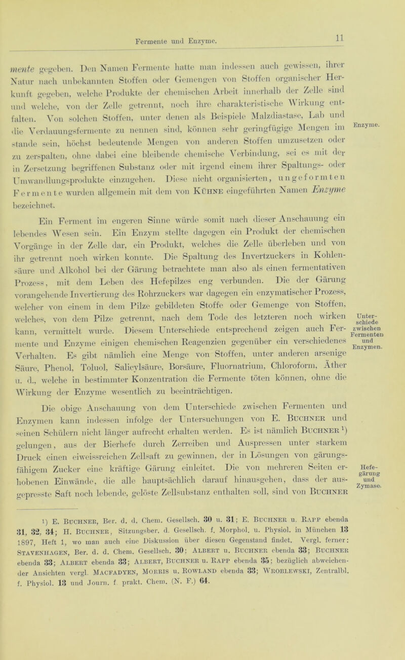 Fermente und Enzyme. mente gegeben. Den Namen Fermente hatte man indessen auch gewissen, ihrer Natur nach unbekannten Stoffen oder Gemengen von Stoffen organischer Her- kunft gegeben, welche Produkte der chemischen Arbeit inneihalb dei Zt lh dnd und welche, von der Zelle getrennt, noch ihre charakteristische Wirkung ent- falten. Von solchen Stoffen, unter denen als Beispiele Malzdiastase, Lab und die Verdauungsfermente zu nennen sind, können sehr geringfügige Mengen im stände sein, höchst bedeutende Mengen von anderen Stoffen umzusetzen oder zu zerspalten, ohne dabei eine bleibende chemische Verbindung, sei es mit der in Zersetzung begriffenen Substanz oder mit irgend einem ihrer Spaltungs- oder Umwandlungsprodukte einzugehen. Diese nicht organisierten, ungeformten Fermente wurden allgemein mit dem von Kühne eingeführten Namen Enzyme bezeichnet. Ein Ferment im engeren Sinne würde somit nach dieser Anschauung ein lebendes Wesen sein. Ein Enzym stellte dagegen ein Produkt der chemischen Vorgänge in der Zelle dar, ein Produkt, welches die Zelle überleben und von ihr getrennt noch wirken konnte. Die Spaltung des Invertzuckers in Kohlen- säure und Alkohol bei der Gärung betrachtete man also als einen fermentativen Prozess, mit dem Leben des Hefepilzes eng verbunden. Die der Gärung vorangehende Invertierung des Rohrzuckers war dagegen ein enzymatischer Prozess, welcher von einem in dem Pilze gebildeten Stoffe oder Gemenge von Stoffen, welches, von dem Pilze getrennt, nach dem Tode des letzteren noch wirken kann, vermittelt wurde. Diesem Unterschiede entsprechend zeigen auch Fer- mente und Enzyme einigen chemischen Reagenzien gegenüber ein verschiedenes Verhalten. Es gibt nämlich eine Menge von Stoffen, unter anderen arsenige Säure, Phenol, Toluol, Salicylsäure, Borsäure, Fluornatrium, Chloroform, Äther u. d., welche in bestimmter Konzentration die Fermente töten können, ohne die Wirkung der Enzyme wesentlich zu beeinträchtigen. Die ob De Anschauung; von dem Unterschiede zwischen Fermenten und Enzymen kann indessen infolge der Untersuchungen von E. Büchner und seinen Schülern nicht länger aufrecht erhalten werden. Es ist nämlich Büchner1) crelungen, aus der Bierhefe durch Zerreiben und Auspressen unter starkem Druck einen eiweissreichen Zellsaft zu gewinnen, der in Lösungen von gärungs- fähigem Zucker eine kräftige Gärung einleitet. Die von mehreren Seiten er- hobenen Einwände, die alle hauptsächlich darauf hinausgehen, dass der aus- gepresste Saft noch lebende, gelöste Zellsubstanz enthalten soll, sind von Büchner i) E. Büchner, Ber. d. d. Chem. Gesellsch. 30 u. 31; E. Büchner u. Rapp ebenda 31, 32, 34; H. Büchner, Sitzungsber. d. Gesellsch. f. Morphol. u. Physiol. in München 13 1897, Heft 1, wo inan auch eine Diskussion über diesen Gegenstand findet. Vergl. ferner: Stavenhagen, Ber. d. d. Chem. Gesellsch. 30; Albert u. Büchner ebenda 33; Büchner ebenda 33; Albert ebenda 33; Albert, Büchner u. Rapp ebenda 35; bezüglich abweichen- der Ansichten vergl. Macfadyen, Morris u. Rowland ebenda 33; Wroblevvski, Zentral!)!, f. Physiol. 13 und Journ. f prakt. Chem. (N. F.) 64. Enzyme. Unter- schiede zwischen Fermenten und Enzymen. Hefe- gärung und Zymase.