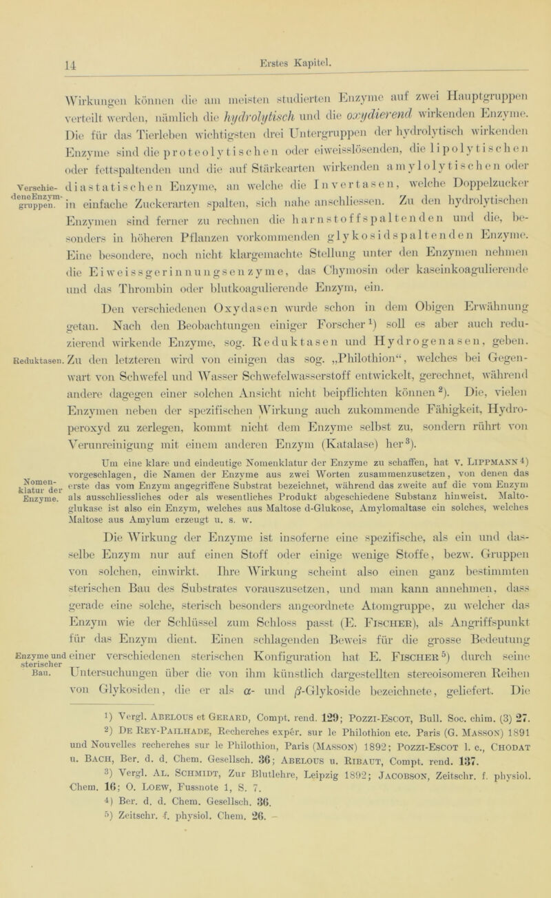 Wirkungen können die am meisten studierten Enzyme auf zwei Hauptgiuppen verteilt werden, nämlich die hydrolytisch und die oxydierend w irkenden Enzyme. Die für das Tierleben wichtigsten drei Untergruppen der hydrolytisch wirkenden Enzyme sind die proteolyti schen oder eiw'eisslösenden, die 1 i po 1} t i^clnui oder fettspaltenden und die auf Stärkearten wirkenden amylolytischen oder Verschie- d i a s t a t i s c h e n Enzyme, an welche die In verlasen, welche Doppelzucker ^gruppen™ in einfache Zuckerarten spalten, sich nahe anschliessen. Zu den hydrolytischen Enzymen sind ferner zu rechnen die harn.stoff spalten den und die, be- sonders in höheren Pflanzen vorkommenden glykosidspaltenden Enzyme. Eine besondere, noch nicht klargemachte Stellung unter den Enzymen nehmen die Eiwreissgerinnungsen zyme, das Chymosin oder kaseinkoagulierende und das Thrombin oder blutkoagulierende Enzym, ein. Den verschiedenen Oxydasen wurde schon in dem Obigen Erwähnung getan. Nach den Beobachtungen einiger Forscher1) soll es aber auch redu- zierend wirkende Enzyme, sog. Reduktasen und Hydrogenasen, geben. Reduktasen. Zu den letzteren wird von einigen das sog. „Philothion“, welches bei Gegen- wart von Schwefel und Wasser Schwefelwasserstoff entwickelt, gerechnet, während andere dagegen einer solchen Ansicht nicht beipflichten können2). Die, vielen Enzymen neben der spezifischen Wirkung auch zukommende Fähigkeit, Hydro- peroxyd zu zerlegen, kommt nicht dem Enzyme selbst zu, sondern rührt von Verunreinigung mit einem anderen Enzym (Katalase) her3 *). Um eine klare und eindeutige Nomenklatur der Enzyme zu schaffen, hat V. Lippmann 4) vorgeschlagen, die Namen der Enzyme aus zwei Worten zusammenzusetzen, von denen das erste das vom Enzym angegriffene Substrat bezeichnet, während das zweite auf die vom Enzym als ausschliessliches oder als wesentliches Produkt abgeschiedene Substanz hinweist. Malto- glukase ist also ein Enzym, welches aus Maltose d-Glukose, Amylomaltase ein solches, welches Maltose aus Amylurn erzeugt u. s. w. Die Wirkung der Enzyme ist insoferne eine spezifische, als ein und das- selbe Enzym nur auf einen Stoff oder einige wenige Stoffe, bezw. Gruppen von solchen, einwirkt. Ihre Wirkung scheint also einen ganz bestimmten sterischen Bau des Substrates vorauszusetzen, und man kann annehmen, dass gerade eine solche, sterisch besonders angeordnete Atomgruppe, zu welcher das Enzym wie der Schlüssel zum Schloss passt (E. Fischer), als Angriffspunkt für das Enzym dient. Einen schlagenden Beweis für die grosse Bedeutung Enzyme und einer verschiedenen sterischen Konfiguration hat E. Fischer5) durch seine sterischer ... . Bau. Untersuchungen über die von ihm künstlich dargestellten stereoisomeren Reihen von Glykosiden, die er als a- und /?-Glykoside bezeichnete, geliefert. Die Nomen- klatur der Enzyme. 1) Yergl. Abelous et Gerakd, Compt. rend. 1*25); Pozzi-Escot, Bull. Soc. chitu. (3) 27. 2) De Rey-Pailhade, Recherches exper. sur 1c Philothion etc. Paris (G. Masson) 1891 und Nouvelles recherches sur le Philothion, Paris (Masson) 1892; Pozzi-Escot 1. c., ChOdat u. Bach, Ber. d. d. Chern. Gesellsch. 36; Abelous u. Ribaut, Compt. rend. 137. 3) Yergl. Al. Schmidt, Zur Blutlehre, Leipzig 1892; Jacobson, Zeitschr. f. physiol. Chern. 16; O. Loew, Fussnote 1, S. 7. i) Ber. d. d. Chern. Gesellsch. 36. •r») Zeitschr. -f. physiol. Chern. 26. -