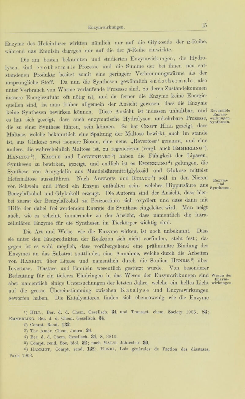 Enzymwirkungen. Enzyme des Hefeinfuses wirkten nämlich nur auf die Glykoside dei os-Rcihc, während das Emulsin dagegen nur auf die der ß-Iieihe einwirkte. Die am besten bekannten und studierten Enzymwirkungen, (de Hydio- lysen, sind exothermale Prozesse und die Summe der bei ihnen neu ent- standenen Produkte besitzt somit eine geringere Verbrennungswärme als der ursprüngliche Stoff. Da nun die Synthesen gewöhnlich endo thermale, also unter Verbrauch von Wärme verlaufende Prozesse sind, zu deren Zustandekommen äussere Energiezufuhr oft nötig ist, und da ferner die Enzyme keine Energie- quellen sind, ist man früher allgemein der Ansicht gewesen, dass die Enzyme keine Synthesen bewirken können. Diese Ansicht ist indessen unhaltbar, und es hat sich gezeigt, dass auch enzymatische Hydrolysen umkehrbare Prozesse, die zu einer Synthese führen, sein können. So hat Croft Hill gezeigt, dass Maltase, welche bekanntlich eine Spaltung der Maltose bewirkt, auch im stände ist, aus Glukose zwei isomere Biosen, eine neue, „Revertose“ genannt, und eine andere, die wahrscheinlich Maltose ist, zu regenerieren (vergl. auch Emmerling1). Hanriot2), Kastle und Loevenhart3) haben die Fähigkeit der Lipasen, Synthesen zu bewirken, gezeigt, und endlich ist es Emmerling4 5) gelungen, die Synthese von Amygdalin aus Mandelsäurenitrilglykosid und Glukose mittelst Hefemaltose auszuführen. Nach Abelous und Ribaut°) soll in den Nieren von Schwein und Pferd ein Enzym enthalten sein, welches Hippursäure aus Benzylalkohol uud Glykokoll erzeugt. Die Autoren sind der Ansicht, dass hier- bei zuerst der Benzylalkohol zu Benzoesäure sich oxydiert und dass dann mit Hilfe der dabei frei werdenden Energie die Synthese eingeleitet wird. Man neigt auch, wie es scheint, immermehr zu der Ansicht, dass namentlich die intra- zellulären Enzyme für die Synthesen im Tierkörper wichtig sind. Die Art und Weise, wie die Enzyme wirken, ist noch unbekannt. Dass sie unter den Endprodukten der Reaktion sich nicht vorfinden, steht fest; da- gegen ist es wohl möglich, dass vorübergehend eine präliminäre Bindung des Enzymes an das Substrat stattfindet, eine Annahme, welche durch die Arbeiten von Hanriot über Lipase und namentlich durch die Studien Henris 6) über Invertase, Diastase und Emulsin wesentlich gestützt wurde. Von besonderer Bedeutung für ein tieferes Eindringen in das Wesen der Enzym Wirkungen sind aber namentlich einige Untersuchungen der letzten Jahre, welche ein helles Licht auf die grosse Übereinstimmung zwischen Katalyse und Enzymwirkungen geworfen haben. Die Katalysatoren finden sich ebensowenig wie die Enzyme Reversible Enzym- wirkungen. Synthesen. Enzyme und Synthesen. Wesen der Enzym- wirkungen. 1) Hill, Ber. d. d. Chem. Gesellsch. 34 und Transact. cheiu. Society 1903, 83; Emmerling, Ber. d. d. Chem. Gesellsch. 34. 2) Compt. Bend. 132. 3) The Amer. Chem. Journ. 24. d) Ber. d. d. Chem. Gesellsch. 34, S. 3810. 5) Compt. rend. Soc. biol. 52; nach Malys Jahresber. 30. G) Hanriot, Compt. rend. 132; Henri, Lois generales de Taction des diastases, Paris 1903.