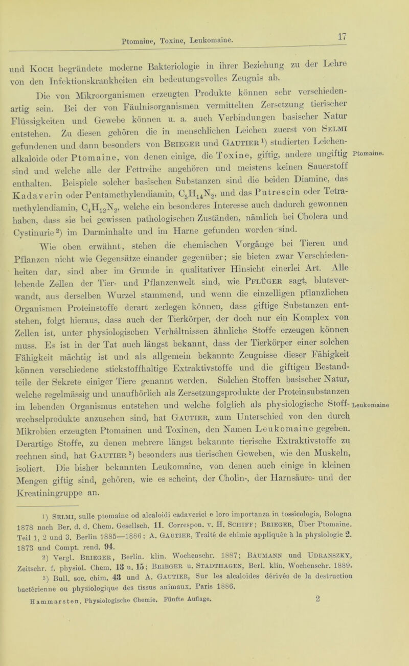 Romaine, Toxine, Leukomaine uud Ivoch begründete moderne Bakteriologie in ihrer Beziehung zu du Leine von den Infektionskrankheiten ein bedeutungsvolles Zeugnis ab. Die von Mikroorganismen erzeugten Produkte können sehr verschieden- artig sein. Bei der von Fäulnisorganismen vermittelten Zersetzung tierischer Flüssigkeiten und Gewebe können u. a. auch Verbindungen basischer Natur entstehen. Zu diesen gehören die in menschlichen Leichen zuerst von Selmi gefundenen und dann besonders von Brieger und Gautier r) studierten Leichen- alkaloide oder Ptomai ne, von denen einige, die Toxine, giftig, andere ungiftig sind und welche alle der Fettreihe angehören und meistens keinen Sauerstoff enthalten. Beispiele solcher basischen Substanzen sind die beiden Diamine, das Kadaverin oder Pentamethylendiamin, C5PI14N2, und dasPutrescin odei Tetia- methylendiamin, C4H12N2, welche ein besonderes Interesse auch dadurch gewonnen haben, dass sie bei gewissen pathologischen Zuständen, nämlich bei Cholera und Cvstinurie1 2 3) im Darminhalte und im Harne gefunden worden sind. Wie oben erwähnt, stehen die chemischen Vorgänge bei Tieren und Pflanzen nicht wie Gegensätze einander gegenüber; sie bieten zwar Verschieden- heiten dar, sind aber im Grunde in qualitativer Hinsicht einerlei Art. Alle lebende Zellen der Tier- und Pflanzenwelt sind, wie Pflüger sagt, blutsver- wandt, aus derselben Wurzel stammend, und wenn die einzelligen pflanzlichen Organismen Proteinstoffe derart zerlegen können, dass giftige Substanzen ent- stehen, folgt hieraus, dass auch der Tierkörper, der doch nur ein Komplex von Zellen ist, unter physiologischen Verhältnissen ähnliche Stoffe erzeugen können muss. Es ist in der Tat auch längst bekannt, dass der Tierkörper einer solchen Fähigkeit mächtig ist und als allgemein bekannte Zeugnisse dieser Fähigkeit können verschiedene stickstoffhaltige Extraktivstoffe und die giftigen Bestand- teile der Sekrete einiger Tiere genannt werden. Solchen Stoffen basischer Natur, Ptomaine. welche regelmässig und unaufhörlich als Zersetzungsprodukte der Proteinsubstanzen im lebenden Organismus entstehen und welche folglich als physiologische Stoff- Leukomaino Wechselprodukte anzusehen sind, hat Gautier, zum Unterschied von den durch Mikrobien erzeugten Ptomainen und Toxinen, den Namen Leukomaine gegeben. Derartige Stoffe, zu denen mehrere längst bekannte tierische Extraktivstoffe zu rechnen sind, hat Gautier besonders aus tierischen Geweben, wie den iNluskeln, isoliert. Die bisher bekannten Leukomaine, von denen auch einige in kleinen Mengen giftig sind, gehören, wie es scheint, der Cholin-, der Harnsäure- und der Kreatiningruppe an. 1) Selmi, sulle ptomaine od alcaloidi cadaverici e loro importanza in tossicologia, Bologna 1878 nach Ber. d. d. Chem. Gesellsch. 11. Correspon. v. H. SCHIFF; Brieger, Über Ptomaine. Teil 1, 2 und 3. Berlin 1885—1886; A. Gautier, Traite de cliimie appliquee h la physiologie 2. 1873 und Compt. rend. 94. 2) Vergl. Brieger, Berlin, klin. Wockenschr. 1887; Baumann und Udranszky, Zeitschr. f. pliysiol. Chem. 13 u. 15; Brieger u. Stadthagen, Berl. klin. Wochenschr. 1889. 3) Bull soc. chim. 43 und A. Gautier, Sur les alcalo'ides derivea de la destruction bacterienne ou physiologique des tissus animaux. Paris IbSG. Hammarsten, Physiologische Chemie. Fünfte Auflage. 2