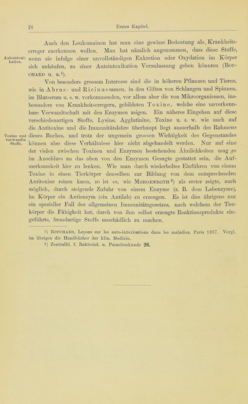 Auch den Leukomainen hat man eine gewisse Bedeutung als Krankheits- erreger zuerkennen wollen. Man hat nämlich angenommen, dass diese Stoffe, Autointoxi- wenn sie infolge einer unvollständigen Exkretion oder Oxydation im Körper kation. ° ... sich anhäufen, zu einer Autointoxikation Veranlassung geben könnten (Bou- chard u. a.1). Von besonders grossem Interesse sind die in höheren Pflanzen und Tieren, wie in A b r u s - und Ricinus samen, in den Giften von Schlangen und Spinnen, im Blutserum u. s. w. vorkommenden, vor allem aber die von Mikroorganismen, ins- besondere von Krankheitserregern, gebildeten Toxine, welche eine unverkenn- bare Verwandtschaft mit den Enzymen zeigen. Ein näheres Eingehen auf diese verschiedenartigen Stoffe, Lysine, Agglutinine, Toxine u. s. w. wie auch auf die Antitoxine und die Immunitätslehre überhaupt liegt ausserhalb des Rahmens Toxine und dieses Buches, und trotz der ungemein grossen Wichtigkeit des Gegenstandes verwandte Stoffe, können also diese Verhältnisse hier nicht abgehandelt werden. Nur auf eine der vielen zwischen Toxinen und Enzymen bestehenden Ähnlichkeiten mag es im Anschluss an das oben von den Enzymen Gesagte gestattet sein, die Auf- merksamkeit hier zu lenken. Wie man durch wiederholtes Einführen von einem Toxine in einen Tierkörper denselben zur Bildung von dem entsprechenden Antitoxine reizen kann, so ist es, wie Morgenroth2) als erster zeigte, auch möglich, durch steigende Zufuhr von einem Enzyme (z. B. dem Labenzyme), im Körper ein Antienzym (ein Antilab) zu erzeugen. Es ist dies übrigens nur ein spezieller Fall des allgemeinen Immunitätsgesetzes, nach welchem der Tier- körper die Fälligkeit hat, durch von ihm selbst erzeugte Reaktionsprodukte ein- geführte, fremdartige Stoffe unschädlich zu machen. 1) Bouchard, Lefons sur les auto-intoxications dans les maladies. Paris 1887. Vergl. im übrigen die Handbücher der klin. Medizin. 2) Zentralbl. f. Bakteriol. u. Parasitenkunde 26.