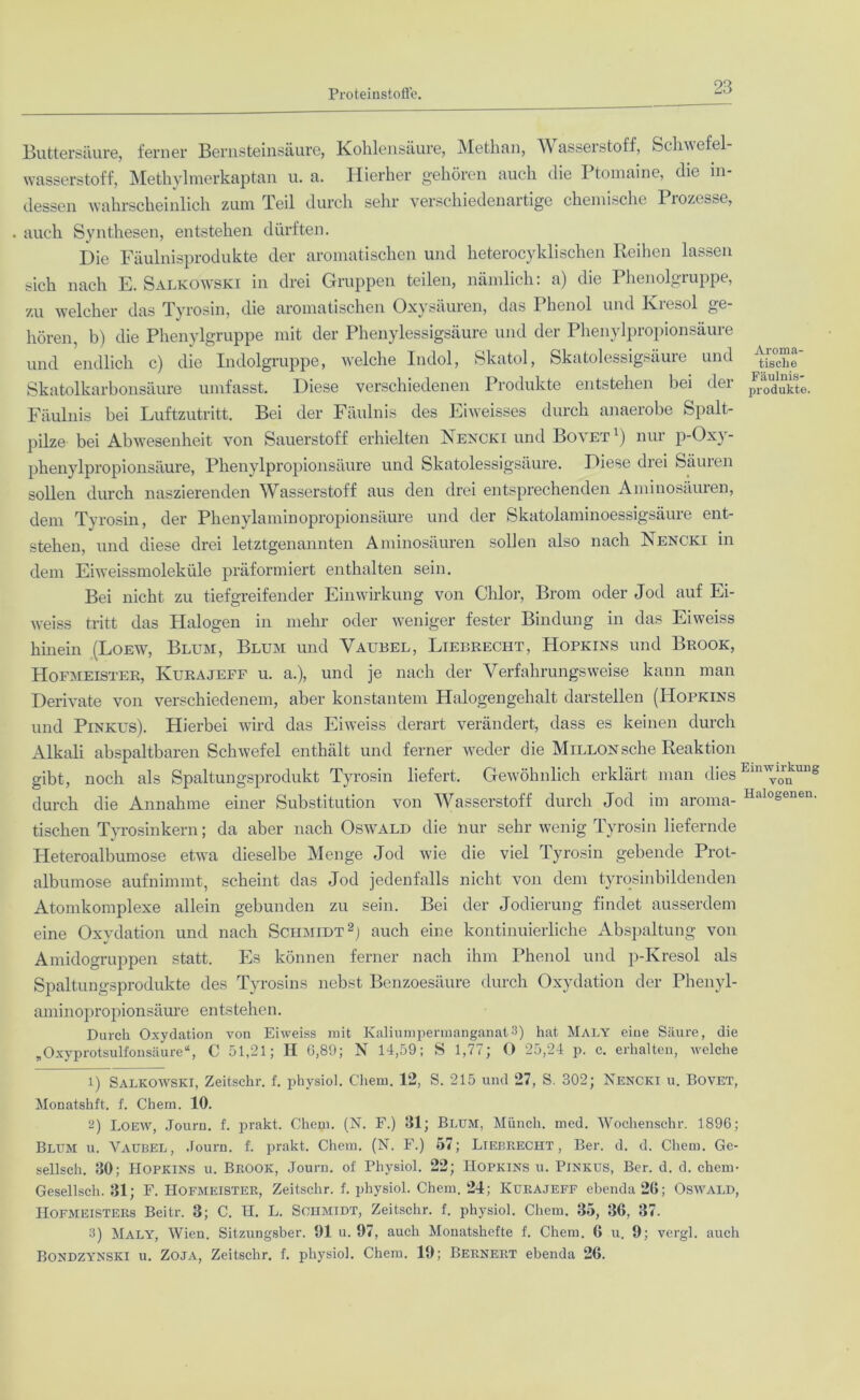 Buttersäure, ferner Bernsteinsäure, Kohlensäure, Methan, Wasserstoff, Schwefel- wasserstoff, Methylmerkaptan u. a. Hierher gehören auch die Ptomaine, die in- dessen wahrscheinlich zum Teil durch sehr verschiedenartige chemische Prozesse, auch Synthesen, entstehen dürften. Die Fäulnisprodukte der aromatischen und heterocyklischen Reihen lassen sich nach E. Salkowski in drei Gruppen teilen, nämlich: a) die Phenolgruppe, zu welcher das Tyrosin, die aromatischen Oxysäuren, das Phenol und Kresol ge- hören, b) die Phenylgruppe mit der Phenylessigsäure und der Phenylpropionsäure und endlich c) die Indolgruppe, welche Indol, Skatol, Skatolessigsäure und Skatolkarbonsäure umfasst. Diese verschiedenen Produkte entstehen bei der Fäulnis bei Luftzutritt. Bei der Fäulnis des Eiweisses durch anaerobe Spalt- pilze bei Abwesenheit von Sauerstoff erhielten Nencki und Bovet1) nur p-Oxy- phenylpropionsäure, Phenylpropionsäure und Skatolessigsäure. Diese diei Säuicn sollen durch naszierenden Wasserstoff aus den drei entsprechenden Aminosäuren, dem Tyrosin, der Phenylaminopropionsäure und der Skatolaminoessigsäure ent- stehen, und diese drei letztgenannten Aminosäuren sollen also nach Nencki in dem Eiweissmoleküle präformiert enthalten sein. Bei nicht zu tiefgreifender Einwirkung von Chlor, Brom oder Jod auf Ei- weiss tritt das Halogen in mehr oder weniger fester Bindung in das Eiweiss hinein (Loew, Blum, Blum und Vaubel, Liebrecht, Hopkins und Brook, Hofmeister, Kurajeff u. a.), und je nach der Verfahrungsweise kann man Derivate von verschiedenem, aber konstantem Halogengehalt darstellen (Hopkins und Pinkus). Hierbei wird das Eiweiss derart verändert, dass es keinen durch Alkali abspaltbaren Schwefel enthält und ferner weder die Millon sehe Reaktion gibt, noch als Spaltungsprodukt Tyrosin liefert. Gewöhnlich erklärt man dies durch die Annahme einer Substitution von Wasserstoff durch Jod im aroma- tischen Tyrosinkern; da aber nach Oswald die nur sehr wenig Tyrosin liefernde Heteroalbumose etwa dieselbe Menge Jod wie die viel Tyrosin gebende Prot- albumose aufnimmt, scheint das Jod jedenfalls nicht von dem tyrosinbildenden Atomkomplexe allein gebunden zu sein. Bei der Jodierung findet ausserdem eine Oxydation und nach Schmidt2 3) auch eine kontinuierliche Abspaltung von Amidogruppen statt. Es können ferner nach ihm Phenol und p-Ivresol als Spaltungsprodukte des Tyrosins nebst Benzoesäure durch Oxydation der Phenyl- aminopropionsäure entstehen. Durch Oxydation von Eiweiss mit Kaliumpermanganat3) hat Maly eine Säure, die „Oxyprotsulfonsäure“, C 51,21; II G,89; N 14,59; S 1,77; O 25,24 p. c. erhalten, welche t) Salkowski, Zeitschr. f. physiol. Chem. 12, S. 215 und 27, S. 302; Nencki u. Bovet, Monatshft. f. Chem. 10. 2) Loew, Journ. f. prakt. Chem. (N. F.) 31; Blum, Münch, med. Wochenschr. 1896; Blum u. Vaubel, Journ. f. prakt. Chem. (N. F.) 57; Liebrecht, Ber. d. d. Chem. Ge- sellsch. 30; Hopkins u. Brook, Journ. ol' Physiol. 22; Hopkins u. Pinkus, Ber. d. d. chem- Gesellsch. 31; F. Hofmeister, Zeitschr. f. physiol. Chem. 24; Kurajeff ebenda 26; Oswald, Hofmeisters Beitr. 3; C. H. L. Schmidt, Zeitschr. f. physiol. Chem. 35, 36, 37. 3) Maly, Wien. Sitzungsber. 91 u. 97, auch Monatshefte f. Chem. 6 u. 9; vergl. auch Bondzynski u. Zoja, Zeitschr. f. physiol. Chem. 19; Bernert ebenda 26. Aroma- tische Fäulnis- produkte Einwirkung von Halogenen.