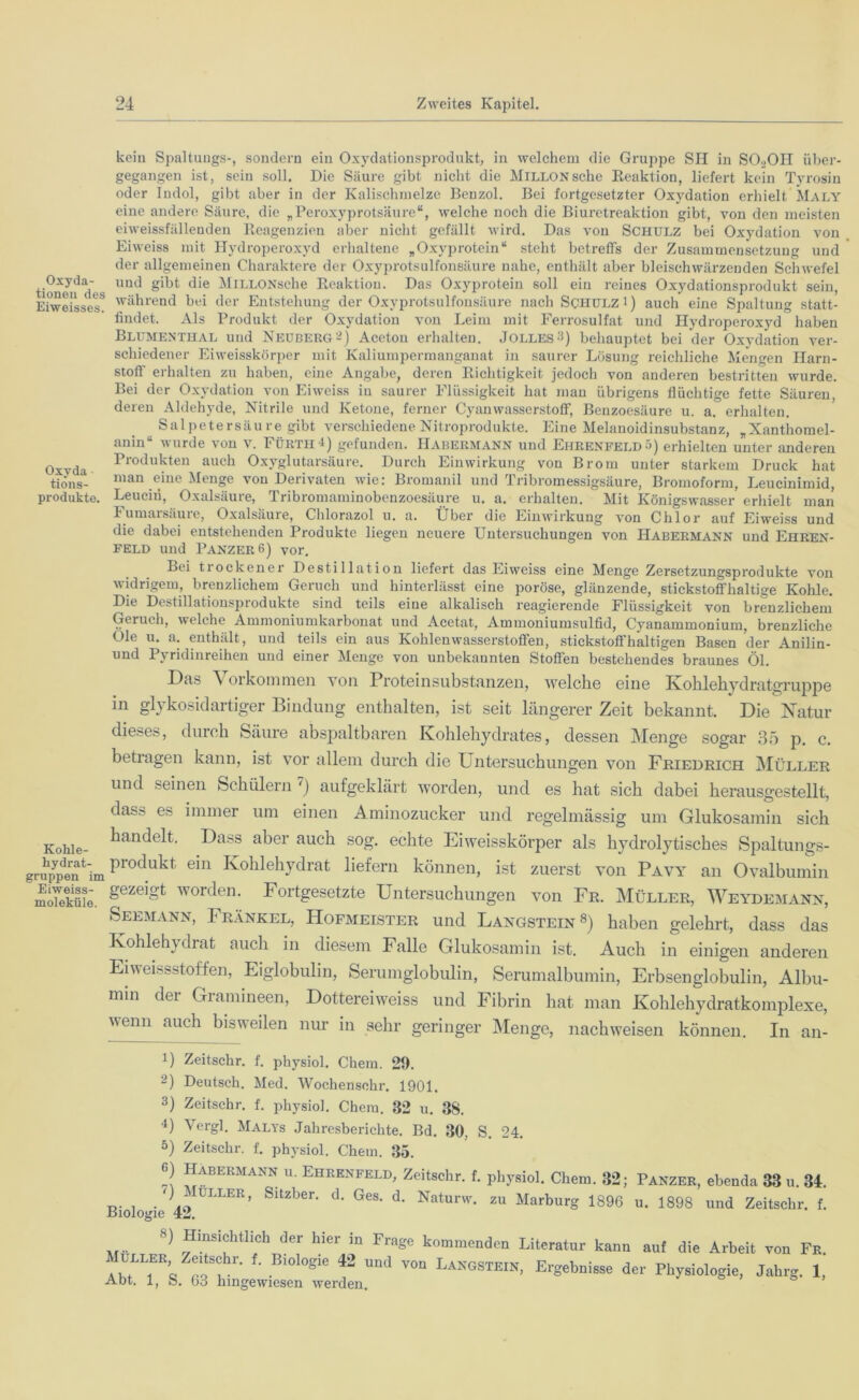 kein Spaltuugs-, sondern ein Oxydationsprodukt, in welchem die Gruppe SH in SOgOH über- gegangen ist, sein soll. Die Säure gibt nicht die MiLLONsche Reaktion, liefert kein Tyrosin oder Indol, gibt aber in der Kalischmelze Benzol. Bei fortgesetzter Oxydation erhielt Maly eine andere Säure, die „Peroxyprotsäure“, welche noch die Biuretreaktion gibt, von den meisten eiweissfällenden Reagenzien aber nicht gefällt wird. Das von Schulz bei Oxydation von Eiweiss mit Hydroperoxyd erhaltene „Oxyprotein“ steht betreffs der Zusammensetzung und der allgemeinen Charaktere der Oxyprotsulfonsäure nahe, enthält aber bleischwärzenden Schwefel tioneif ä > Und d‘e MiLLONsche Reaktion. Das Oxyprotein soll ein reines Oxydationsprodukt sein, EiweissesS während bei der Entstehung der Oxyprotsulfonsäure nach Schulz i) auch eine Spaltung statt- findet. Als Produkt der Oxydation von Leim mit Ferrosulfat und Hydroperoxyd haben Blumenthal und Neuberg-) Aceton erhalten. «Tolles•!) behauptet bei der Oxvdation ver- schiedener Eiweisskörper mit Kaliumpermanganat in saurer Lösung reichliche Mengen Harn- stoff erhalten zu haben, eine Angabe, deren Richtigkeit jedoch von anderen bestritten wurde. Bei der Oxydation von Eiweiss iu saurer Flüssigkeit hat mau übrigens flüchtige fette Säuren, deren Aldehyde, Nitrile und Ketone, ferner Cyanwasserstoff, Benzoesäure u. a. erhalten. Salpetersäure gibt verschiedene Nitroprodukte. Eine Melanoidinsubstanz, „Xantliomel- anin wurde von v. Fürth 4) gefunden. ITabermann und Ehrenfeld ä) erhielten unter anderen Oxvdi Produkten auch Oxyglutarsäure. Durch Einwirkung von Brom unter starkem Druck hat tiöns- man eine Menge von Derivaten nie: Bromanil und Tribromessigsäure, Bromoform, Leucinimid, Produkte. Leucin, Oxalsäure, Tribromaminobenzoesäure u. a. erhalten. Mit Königswasser erhielt man Fumaisäuie, Oxalsäuie, Chlorazol u, a. Über die Einwirkung von Chlor auf Eiweiss und die dabei entstehenden Produkte liegen neuere Untersuchungen von Habermann und Ehren- feld und Panzer 6) vor. Lei trockener Destillation liefert das Eiweiss eine Menge Zersetzungsprodukte von widrigem, brenzlichem Geruch und hinterlässt eine poröse, glänzende, stickstoffhaltige Kohle. Die Destillationsprodukte sind teils eine alkalisch reagierende Flüssigkeit von brenzlichem Geruch, welche Ammoniumkarbonat und Acetat, Ammoniumsulfid, Cyanammonium, brenzliche Oie u. a. enthält, und teils ein aus Kohlenwasserstoffen, stickstoffhaltigen Basen der Anilin- und Pyridinreihen und einer Menge von unbekannten Stoffen bestehendes braunes Öl. Das \ orkommen von Proteinsubstanzen, welche eine Kohlehydratgru p p e in glykosidartiger Bindung enthalten, ist seit längerer Zeit bekannt. Die Natur dieses, durch Säure abspaltbaren Kohlehydrates, dessen Menge sogar 35 p. c. betragen kann, ist vor allem durch die Untersuchungen von Friedrich Müller und seinen Schülern 6 7) aufgeklärt worden, und es hat sich dabei herausgestellt, dass es immer um einen Aminozucker und regelmässig um Glukosamin sich Kohle- handelt. Dass aber auch sog. echte Eiweisskörper als hydrolytisches Spaltungs- gruppeii^im ein Kohlehydrat liefern können, ist zuerst von Pavy an Ovalbumin Mme. gezeigt worden* Fortgesetzte Untersuchungen von Fr. Müller, Weydemann, Seemann, Frankel, Hofmeister und Langstein8) haben gelehrt, dass das Kohlehydrat auch in diesem Falle Glukosamin ist. Auch in einigen anderen Eiweissstoffen, Eiglobulin, Serumglobulin, Serumalbumin, Erbsenglobulin, Albu- min der Gramineen, Dottereiweiss und Fibrin hat man Kohlehydratkomplexe, wenn auch bisweilen nur in sehr geringer Menge, nachweisen können. In an- !) Zeitschr. f. physiol. Chem. 29. -) Deutsch. Med. Wochensohr. 1901. 3) Zeitschr. f. physiol. Chem. 82 u. 38. 4) Vergl. Malys Jahresberichte. Bd. 30, S. 24. 5) Zeitschr. f. physiol. Chem. 35. 6) Habermann u. Ehrenfeld, Zeitschr. f. physiol. Chem. 32; Panzer, ebenda 33 u. 34. /> - ULLER’ Sltzber- d* Ges- d- Naturw. zu Marburg 1896 u. 1898 und Zeitschr. f. Biologie 42. 8) Hinsichtlich der hier in Frage kommenden Literatur kann auf die Arbeit von Fr. uller Zeitschr. f. Biologie 42 und von Langstein, Ergebnisse der Physiologie, Jahrg. 1, Abt. 1, S. 63 hingewiesen werden.
