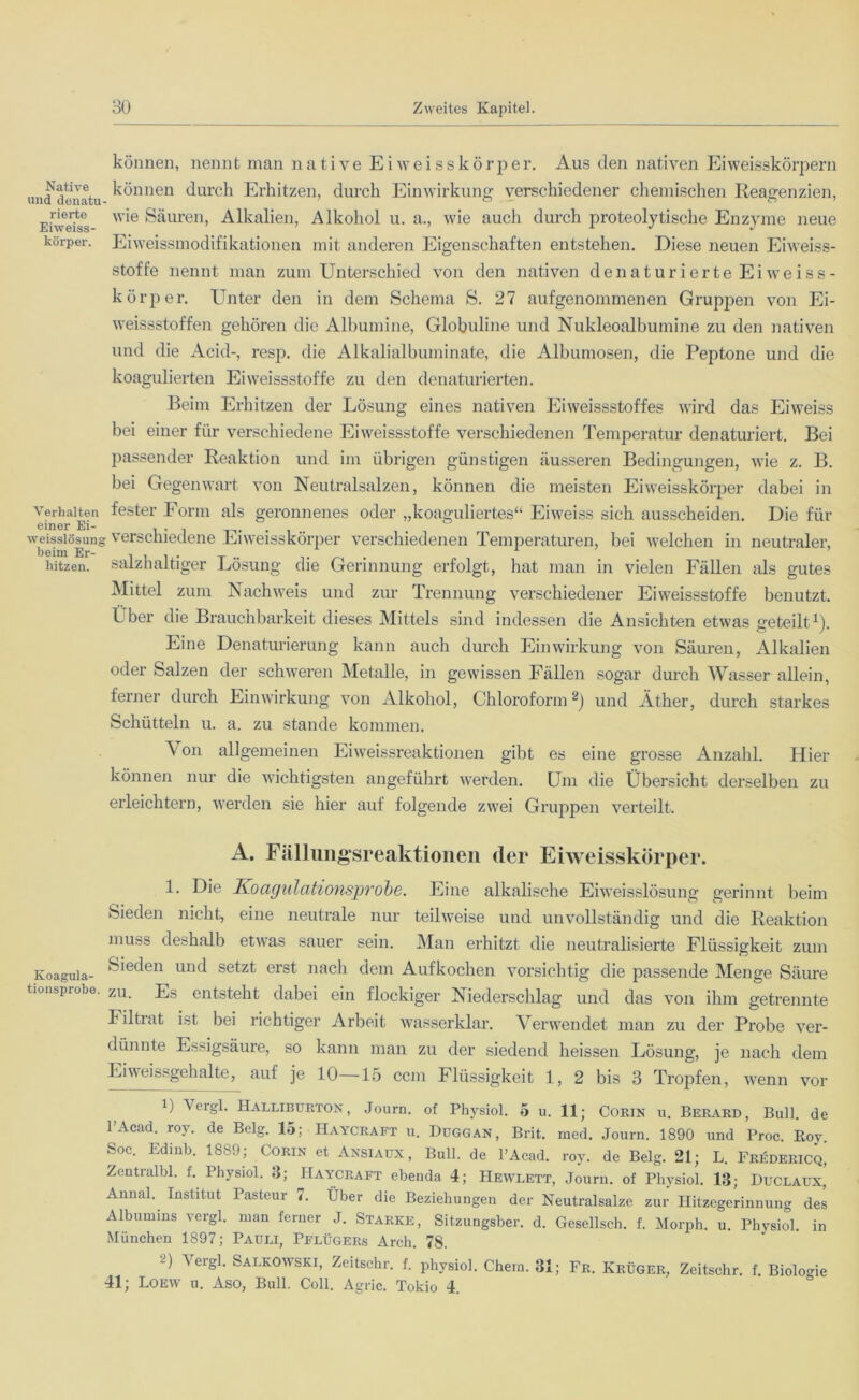 Native und denatu rierte Eiweiss- körper. Verhalten einer Ei- weisslösunj beim Er- hitzen. Koagula- tionsprobe können, nennt man native Eiweisskörper. Aus den nativen Eiweisskörpern können durch Erhitzen, durch Einwirkung verschiedener chemischen Reagenzien, wie Säuren, Alkalien, Alkohol u. a., wie auch durch proteolytische Enzyme neue Eiweissmodifikationen mit anderen Eigenschaften entstehen. Diese neuen Eiweiss- stoffe nennt man zum Unterschied von den nativen denaturierte Ei weiss - kör per. Unter den in dem Schema S. 27 aufgenommenen Gruppen von Ei- weissstoffen gehören die Albumine, Globuline und Nukleoalbumine zu den nativen und die Acid-, resp. die Alkalialbuminate, die Albumosen, die Peptone und die koagulierten Eiweissstoffe zu den denaturierten. Beim Erhitzen der Lösung eines nativen Eiweissstoffes wird das Eiweiss bei einer für verschiedene Eiweissstoffe verschiedenen Temperatur denaturiert. Bei passender Reaktion und im übrigen günstigen äusseren Bedingungen, wie z. B. bei Gegenwart von Neutralsalzen, können die meisten Eiweisskörper dabei in fester Form als geronnenes oder „koaguliertes“ Eiweiss sich ausscheiden. Die für ; verschiedene Eiweisskörper verschiedenen Temperaturen, bei welchen in neutraler, salzhaltiger Lösung die Gerinnung erfolgt, hat man in vielen Fällen als gutes Mittel zum Nachweis und zur Trennung verschiedener Eiweissstoffe benutzt. Iber die Brauchbarkeit dieses Mittels sind indessen die Ansichten etwas geteilt1). Eine Denaturierung kann auch durch Einwirkung von Säuren, Alkalien oder Salzen der schweren Metalle, in gewissen Fällen sogar durch Wasser allein, ferner durch Einwirkung von Alkohol, Chloroform2) und Äther, durch starkes Schütteln u. a. zu stände kommen. \ on allgemeinen Eiweissreaktionen gibt es eine grosse Anzahl. Hier können nur die wichtigsten angeführt werden. Um die Übersicht derselben zu erleichtern, werden sie hier auf folgende zwei Gruppen verteilt. A. Fällungsreaktionen der Eiweisskörper. 1. Die Koagulationsprobe. Eine alkalische Eiweisslösung gerinnt beim Sieden nicht, eine neutrale nur teilweise und unvollständig und die Reaktion muss deshalb etwas sauer sein. Man erhitzt die neutralisierte Flüssigkeit zum Sieden und setzt erst nach dem Aufkochen vorsichtig die passende Menge Säure zu. Es entsteht dabei ein flockiger Niederschlag und das von ihm getrennte t iltrat ist bei richtiger Arbeit wasserklar. Verwendet man zu der Probe ver- dünnte Essigsäure, so kann man zu der siedend heissen Lösung, je nach dem Eiweissgehalte, auf je 10 15 ccm Flüssigkeit 1, 2 bis 3 Tropfen, wenn vor i) \ ergl. Halliburton, Journ. of Physiol. 5 u. 11; Cokin u. Berard, Bull, de l’Acad. roy. de Belg. 15; Haycraft u. Duggan, Brit. med. Journ. 1890 und Proc. Roy. Soc. Edinb. 1889; Corin et Ansiaüx, Bull, de l’Acad. roy. de Belg. 21; L. Fredericq, Zentralbl. f. Physiol. 3; Haycraft ebenda 4; Hewlett, Journ. of Physiol. 18; Duclaux, Annal. Institut Pasteur 7. Über die Beziehungen der Neutralsalze zur Hitzegerinnung des Albumins vergl. man ferner J. Starke, Sitzungsber. d. Gesellsch. f. Morph, u. Physiol. in München 1897; Pauli, Pflügers Arch. 78. -0 5 ergl. Salkowski, Zeitschr. f. physiol. Chern. 31; Fr. Krüger, Zeitschr. f. Biologie 41; Loew u. Aso, Bull. Coli. Agric. Tokio 4.