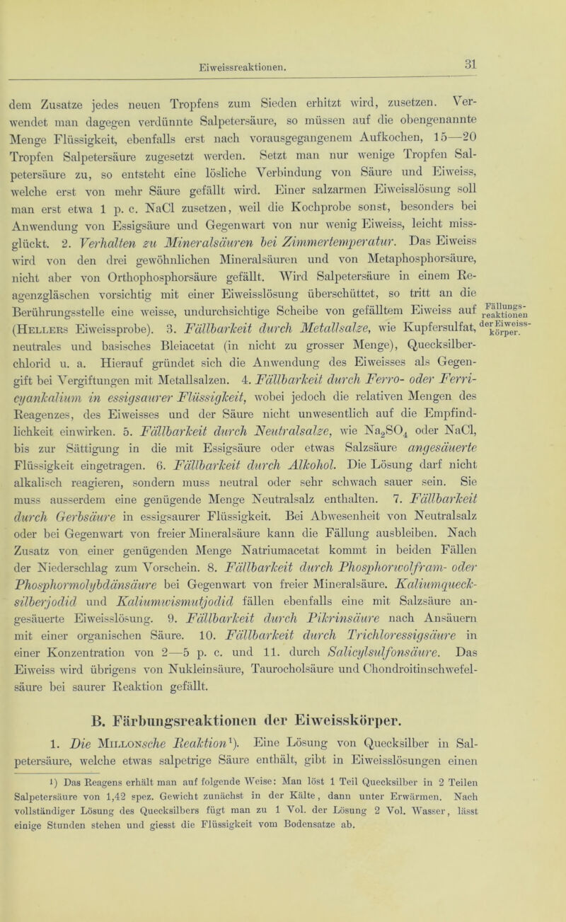 Eiweissreaktionen. dem Zusatze jedes neuen Tropfens zum Sieden erhitzt wird, zusetzen. Ver- wendet man dagegen verdünnte Salpetersäure, so müssen auf die obengenannte Menge Flüssigkeit, ebenfalls erst nach vorausgegangenem Aufkochen, 15 20 Tropfen Salpetersäure zugesetzt werden. Setzt man nur wenige Tropfen Sal- petersäure zu, so entsteht eine lösliche Verbindung von Säure und Eiweiss, welche erst von mehr Säure gefällt wird. Einer salzarmen Eiweisslösung soll man erst etwa 1 p. c. NaCl zusetzen, weil die Kochprobe sonst, besonders bei Anwendung von Essigsäure und Gegenwart von nur wenig Eiweiss, leicht miss- glückt. 2. Verhalten zu Mineralsäuren bei Zimmertemperatur. Das Eiweiss wird von den drei gewöhnlichen Mineralsäuren und von Metaphosphorsäure, nicht aber von Orthophosphorsäure gefällt. Wird Salpetersäure in einem Re- agenzgläschen vorsichtig mit einer Eiweisslösung überschüttet, so tritt an die Berührungsstelle eine weisse, undurchsichtige Scheibe von gefälltem Eiweiss auf reaktioneü (Hellers Eiweissprobe). 3. Fällbarkeit durch Metallsalze, wie Kupfersulfat, dejJrpee,!&s' neutrales und basisches Bleiacetat (in nicht zu grosser Menge), Quecksilber- chlorid u. a. Hierauf gründet sich die Anwendung des Eiweisses als Gegen- gift bei Vergiftungen mit Metallsalzen. 4. Fällbarkeit durch Ferro- oder Ferri- cyankalium in essigsaurer Flüssigkeit, wobei jedoch die relativen Mengen des Reagenzes, des Eiweisses und der Säure nicht unwesentlich auf die Empfind- lichkeit einwirken. 5. Fällbarkeit durch Neutralsalze, wie Na2S04 oder NaCl, bis zur Sättigung in die mit Essigsäure oder etwas Salzsäure angesäuerte Flüssigkeit eingetragen. 6. Fällbarkeit durch Alkohol. Die Lösung darf nicht alkalisch reagieren, sondern muss neutral oder sehr schwach sauer sein. Sie muss ausserdem eine genügende Menge Neutralsalz enthalten. 7. Fällbarkeit durch Gerbsäure in essigsaurer Flüssigkeit. Bei Abwesenheit von Neutralsalz oder bei Gegenwart von freier Mineralsäure kann die Fällung ausbleiben. Nach Zusatz von einer genügenden Menge Natriumacetat kommt in beiden Fällen der Niederschlag zum Vorschein. 8. Fällbarkeit durch Phosphorwolfram- oder Phosphormolybdänsäure bei Gegenwart von freier Mineralsäure. Kaliumqueck- silberjodid und Kaliumwismutjodid fällen ebenfalls eine mit Salzsäure an- gesäuerte Eiweisslösung. 9. Fällbarkeit durch Pikrinsäure nach Ansäuern mit einer organischen Säure. 10. Fällbarkeit durch Trichloressigsäure in einer Konzentration von 2—5 p. c. und 11. durch Scäicylstdfonsäure. Das Eiweiss wird übrigens von Nukleinsäure, Taurocholsäure und Chondroitinschwefel- säure bei saurer Reaktion gefällt. B. Färbungsreaktionen der Eiweisskörper. 1. Pie MiLLONsc/ie Piealction1). Eine Lösung von Quecksilber in Sal- petersäure, welche etwas salpetrige Säure enthält, gibt in Eiweisslösungen einen l) Das Reagens erhält man auf folgende Weise: Man löst 1 Teil Quecksilber in 2 Teilen Salpetersäure von 1,42 spez. Gewicht zunächst in der Kälte, dann unter Erwärmen. Nach vollständiger Lösung des Quecksilbers fügt man zu 1 Vol. der Lösung 2 Vol. Wasser, lässt einige Stunden stehen und giesst die Flüssigkeit vom Bodensätze ab.