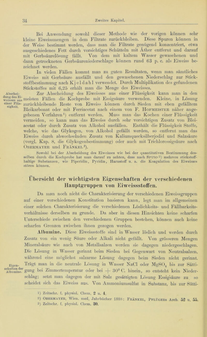 Absehei- dung des Ei- weisses aus einer Flüs- sigkeit. Bei Anwendung sowohl dieser Methode wie der vorigen können sein- kleine Eiweissmengen in dem Filtrate Zurückbleiben. Diese Spuren können in der Weise bestimmt werden, dass man die Filtrate genügend konzentriert, etwa ausgeschiedenes Fett durch vorsichtiges Schütteln mit Äther entfernt und darauf mit Gerbsäurelösung fällt. Von dem mit kaltem Wasser gewaschenen und dann getrockneten Gerbsäureniederschlage können rund 63 p. c. als Eiweiss be- zeichnet werden. In vielen Fällen kommt man zu guten Resultaten, wenn man sämtliches Eiweiss mit Gerbsäure ausfällt und den gewaschenen Niederschlag zur Stick- stoffbestimmung nach Kj eldahl verwendet. Durch Multiplikation des gefundenen Stickstoffes mit 6,25 erhält man die Menge des Eiweisses. Zur Abscheidung des Eiweisses aus einer Flüssigkeit kann man in den meisten Fällen die Kochprobe mit Essigsäure verwenden. Kleine, in Lösung zurückbleibende Reste von Eiweiss können durch Sieden mit eben gefälltem Bleikarbonat oder mit Ferriacetat nach einem von F. Hofmeister näher ange- gebenen Verfahren1) entfernt werden. Muss man das Kochen einer Flüssigkeit vermeiden, so kann man das Eiweiss durch sehr vorsichtigen Zusatz von Blei- acetat oder durch Zusatz von Alkohol ausfällen. Enthält die Flüssigkeit Stoffe, welche, wie das Glykogen, von Alkohol gefällt werden, so entfernt man das Eiweiss durch abwechselnden Zusatz von Kaliumquecksilberjodid und Salzsäure (vergl. Kap. 8, die Glykogenbestimmung) oder auch mit Trichloressigsäure nach Obermayer und Frankel2). Sowohl bei der Abscheidung des Eiweisses wie bei der quantitativen Bestimmung des- selben durch die Kochprobe hat man darauf zu achten, dass nach Spitio 3) mehrere stickstoff- haltige Substanzen, wie Piperidin, Pyridin, Harnstoff u. a. die Koagulation des Eiweisses stören können. Übersicht (1er wichtigsten Eigenschaften der verschiedenen Hauptgruppen von Eiweissstoffen. Da man noch nicht die Charakterisierung der verschiedenen Eiweissgruppen auf einer verschiedenen Konstitution basieren kann, legt man im allgemeinen einer solchen Charakterisierung die verschiedenen Löslichkeits- und Fällbarkeits- verhältnisse derselben zu gründe. Da aber in diesen Hinsichten keine scharfen Unterschiede zwischen den verschiedenen Gruppen bestehen, können auch keine scharfen Grenzen zwischen ihnen gezogen werden. Albumine. Diese Eiweissstoffe sind in Wasser löslich und werden durch Zusatz von ein wenig Säure oder Alkali nicht gefällt. Von grösseren Mengen Mineralsäure wie auch von Metallsalzen werden sie dagegen niedergeschlagen. Die Lösung in Wasser gerinnt beim Sieden bei Gegenwart von Neutralsalzen, während eine möglichst salzarme Lösung dagegen beim Sieden nicht gerinnt. Eigen- Trägt man in die neutrale Lösung in Wasser NaCl oder MgS04 bis zur Sätti- 1AibumIineergung bei Zimmertemperatur oder bei -f- 30° C. hinein, so entsteht kein Nieder- schlag; setzt man dagegen der mit Salz gesättigten Lösung Essigsäure zu so scheidet sich das Eiweiss aus. Von Ammoniumsulfat in Substanz, bis zur Sätti- 1) Zeitschr. f. physiol. Chem. 2 u. 4. 2) Obermayer, Wien. med. Jahrbücher 1888; Frankel, Pflügers Arcli. 52 u. 55. 3) Zeitschr. f. physiol. Chem. 30.