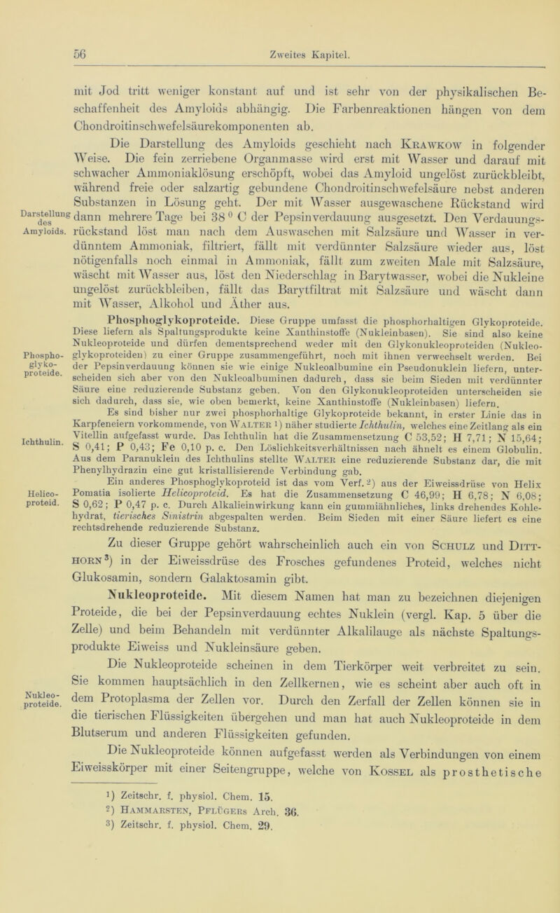 mit Jod tritt weniger konstant auf und ist sehr von der physikalischen Be- schaffenheit des Amyloids abhängig. Die Farbenreaktionen hängen von dem Chondroitinschwefelsäurekomponenten ab. Die Darstellung des Amyloids geschieht nach Krawkow in folgender Weise. Die fein zerriebene Organmasse wird erst mit Wasser und darauf mit schwacher Ammoniaklösung erschöpft, wobei das Amyloid ungelöst zurückbleibt, während freie oder salzartig gebundene Chondroitinschwefelsäure nebst anderen Substanzen in Lösung geht. Der mit Wasser ausgewaschene Rückstand wird Darsdt0eglu,’s dann mehrere Tage bei 38 0 C der Pepsinverdauung ausgesetzt. Den Verdauungs- Amyioids. rückstand löst man nach dem Auswaschen mit Salzsäure und Wasser in ver- dünntem Ammoniak, filtriert, fällt mit verdünnter Salzsäure wieder aus, löst nötigenfalls noch einmal in Ammoniak, fällt zum zweiten Male mit Salzsäure, wäscht mit Wasser aus, löst den Niederschlag in Barytwasser, wobei die Nukleine ungelöst Zurückbleiben, fällt das Barytfiltrat mit Salzsäure und wäscht dann mit Wasser, Alkohol und Äther aus. Pkosplioglykoproteide. Diese Gruppe umfasst die phosphorhaltigen Glykoproteide. Diese liefern als Spaltungsprodukte keine Xanthinstoffe (Nukleinbasen). Sie sind also keine Nukleoproteide und dürfen dementsprechend weder mit den Glykonukleoproteiden (Nukleo- Phospho- glykoproteideu) zu einer Gruppe zusammengeführt, noch mit ihnen verwechselt werden. Bei glyko- (jer Pepsin Verdauung können sie wie einige Nukleoalbuinine ein Pseudonuklein liefern, unter- piutoi e. sciiei(jen sieh aber von den Nukleoalbuminen dadurch, dass sie beim Sieden mit verdünnter Säure eine reduzierende Substanz geben. Von den Glykonukleoproteiden unterscheiden sie sich dadurch, dass sie, wie oben bemerkt, keine Xanthinstoffe (Nukleinbasen) liefern. Es sind bisher nur zwei phosphorhaltige Glykoproteide bekannt, in erster Linie das in Karpfeneiern vorkommende, von Walter i) näher studierte Ichthulin, welches eine Zeitlang als ein Ichthulin Vitellin anfgefasst wurde. Das Ichthulin hat die Zusammensetzung C 53,52; H 7,71; N 15,64; S 0,41; P 0,43; Fe 0,10 p. c. Den Löslichkeitsverhältnissen nach ähnelt es einem Globulin. Aus dem Paranuklein des Ichthulins stellte Walter eine reduzierende Substanz dar, die mit Phenylhydrazin eine gut kristallisierende Verbindung gab. Ein anderes Phosphoglykoproteid ist das vom Verf. 2) aus der Eiweissdriise von Helix Helico- Pomatia isolierte Helicoproteid. Es hat die Zusammensetzung C 46,99; H 6,78; N 6,08; proteid. S 0,62; P 0,47 p. c. Durch Alkalieinwirkung kann ein gummiähnliches, links drehendes Kohle- hydiat, tierisches Smistrin abgespalten werden. Beim Sieden mit einer Säure liefert es eine rechtsdrehende reduzierende Substanz. Zu dieser Gruppe gehört wahrscheinlich auch ein von Schulz und Djtt- horn3) in der Eiweissdrüse des Frosches gefundenes Proteid, welches nicht Glukosamin, sondern Galaktosamin gibt. Nukleoproteide. Mit diesem Namen hat man zu bezeichnen diejenigen Proteide, die bei der Pepsinverdauung echtes Nuklein (vergl. Kap. 5 über die Zelle) und beim Behandeln mit verdünnter Alkalilauge als nächste Spaltungs- produkte Eiweiss und Nukleinsäure geben. Die Nukleoproteide scheinen in dem Tierkörper weit verbreitet zu sein. Sie kommen hauptsächlich in den Zellkernen, wie es scheint aber auch oft in protehie. dem Protoplasma der Zellen vor. Durch den Zerfall der Zellen können sie in die tierischen h lüssigkeiten übergehen und man hat auch Nukleoproteide in dem Blutserum und anderen Flüssigkeiten gefunden. Die Nukleoproteide können aufgefasst werden als Verbindungen von einem Eiweisskörper mit einer Seitengruppe, welche von Ivossel als prosthetische 1) Zeitschr. f. physiol. Chem. 15. 2) Hammarsten, Pflügers Arch. 36.