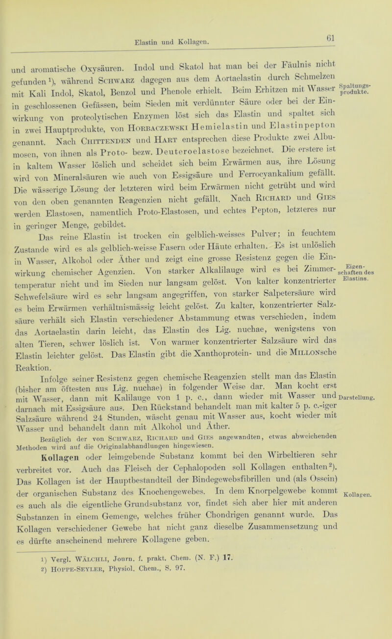 Elastin und Kollagen. Gl und aromatische Oxysäuren. Indol und Skatol hat man bei der Fäulnis nicht gefunden1), während Schwarz dagegen aus dem Aortaelastin durch Schmelzen mit Kali Indol, Skatol, Benzol und Phenole erhielt. Beim Erhitzen mit Wasser in geschlossenen Gefässen, beim Sieden mit verdünnter Säure oder bei der Ein- wirkung von proteolytischen Enzymen löst sich das Elastm und spaltet sich in zwei Hauptprodukte, von Horbaczewski Hemielastin und Elastinpepton genannt. Nach Ciiittenden und Hart entsprechen diese Produkte zwei Albu- mosen, von ihnen als Proto- bezw. Deuteroelastose bezeichnet. Die erster© ist in kaltem Wasser löslich und scheidet sich beim Erwärmen aus, ihre Lösung wird von Mineralsäuren wie auch von Essigsäure und Ferrocyankalium gefallt. Die wässerige Lösung der letzteren wird beim Erwärmen nicht getrübt und wild von den oben genannten Reagenzien nicht gefällt. Nach Richard und Gies werden Elastosen, namentlich Proto-Elastosen, und echtes Pepton, letzteres nur in geringer Menge, gebildet. Das reine Elastin ist trocken ein gelblich-weisses Pulver; in feuchtem Zustande wird es als gelblich-weisse Fasern oder Pläute erhalten. Es ist unlöslich in Wasser, Alkohol oder Äther und zeigt eine grosse Resistenz gegen die Ein- wirkung chemischer Agenzien. Von starker Alkalilauge wird es bei Zimmer- schaf^en deg temperatur nicht und im Sieden nur langsam gelöst. Von kalter konzentrierter Elastms' Schwefelsäure wird es sehr langsam angegriffen, von starker Salpetersäure wird es beim Erwärmen verhältnismässig leicht gelöst. Zu kalter, konzentrierter Salz- säure verhält sich Elastin verschiedener Abstammung etwas verschieden, indem das Aortaelastin darin leicht, das Elastin des Lig. nuchae, wenigstens von alten Tieren, schwer löslich ist. Von warmer konzentrierter Salzsäure wird das Elastin leichter gelöst. Das Elastin gibt die Xanthoprotein- und die MiLLONsche Reaktion. Infolge seiner Resistenz gegen chemische Reagenzien stellt man das Elastin (bisher am öftesten aus Lig. nuchae) in folgender Weise, dar. Man kocht erst mit Wasser, dann mit Kalilauge von 1 p. c., dann wieder mit Wasser und Darstellung, darnach mit Essigsäure aus. Den Rückstand behandelt man mit kalter 5 p. c.-igei Salzsäure während 24 Stunden, wäscht genau mit Wasser aus, kocht wieder mit Wasser und behandelt dann mit Alkohol und Äther. Bezüglich der von SCHWARZ, Richard und Gies angewandten, etwas abweichenden Methoden wird auf die Originalabhandlungen hingewiesen. Kollagen oder leimgebende Substanz kommt bei den V irbeltieren sehr verbreitet vor. Auch das Fleisch der Cephalopoden soll Kollagen enthalten2). Das Kollagen ist der Hauptbestandteil der Bindegewebsfibrillen und (als Ossein) der organischen Substanz des Knochengewebes. In dem Knorpelgewebe kommt Kollapen es auch als die eigentliche Grundsubstanz vor, findet sich aber hier mit anderen Substanzen in einem Gemenge, welches früher Chondrigen genannt wurde. Das Kollagen verschiedener Gewebe hat nicht ganz dieselbe Zusammensetzung und es dürfte anscheinend mehrere Kollagene geben. 1) Vergl. WÄLCHLI, Jouru. f. prakt. Cheni. (N. F.) 17. 2) Hoppe-Seyler, Physiol. Chem., S. 97.