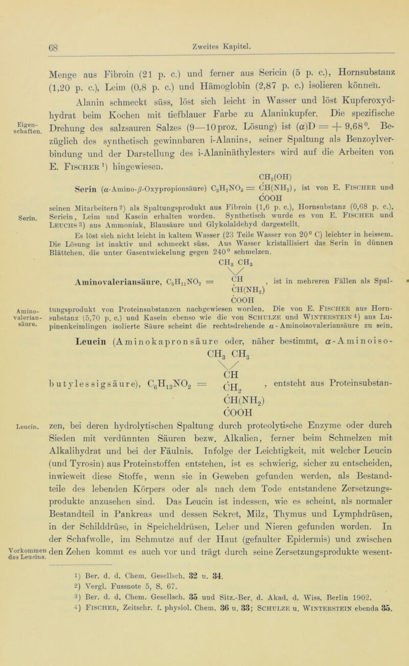 Eigen- schaften Serin. Amino- valerian- säure. Leucin. Vorkommen des Leucins. 68 Zweites Kapitel. Menge aus Fibroin (21 p. c.) und ferner aus Sericin (5 p. c.), Hornsubstanz (1,20 p. c.), Leim (0,8 p. c.) und Hämoglobin (2,87 p. c.) isolieren können. Alanin schmeckt süss, löst sich leicht in Wasser und löst Kupferoxyd- hydrat beim Kochen mit tiefblauer Farbe zu Alaninkupfer. Die spezifische Drehung des salzsauren Salzes (9—lOproz. Lösung) ist (a)D =-J-9,68°. Be- züglich des synthetisch gewinnbaren i-Alanins, seiner Spaltung als Benzoylver- bindung und der Darstellung des i-Alaninäthylesters wird auf die Arbeiten von E. Fischer ') hingewiesen. CH2(OH) Serin (a-Amino-/?-Oxypropionsäure) C3H7N03 = CH(NH2), ist von E. Fischer und COOH seinen Mitarbeitern 2) als Spaltungsprodukt aus Fibroin (1,6 p. c.), Hornsubstanz (0,68 p. c.), Sericin, Leim und Kasein erhalten worden. Synthetisch wurde es von E. Fischer und Leuchs 3) aus Ammoniak, Blausäure und Glykolaldehyd dargestellt. Es löst sich nicht leicht iu kaltem Wasser (23 Teile Wasser von 20° C) leichter in heissem. Die Lösung ist inaktiv und schmeckt süss. Aus Wasser kristallisiert das Serin in dünnen Blättchen, die unter Gaseutwickelung gegen 240° schmelzen. CH3 ch3 \/ Aminovaleriansäure, C5HnN02 = 9H • ist in mehreren Fällen als Spal- CH(NH2) COOH tungsprodukt von Proteinsubstanzen nachgewiesen worden. Die von E. FISCHER aus Horn- substanz (5,70 p. c.) und Kasein ebenso wie die von Schulze und WlNTEBSTElN4) aus Lu- pinenkeimlingen isolierte Säure scheint die rechtsdrehende a - Aminoisovaleriansäure zu sein. Leucin (Aminokapronsäure oder, näher bestimmt, a-Aminoiso- ch3 ch3 \/ CH b utyles sigsäure), C6H13N02 = , entsteht aus Proteinsubstan- CH(NH2) COOH zen, bei deren hydrolytischen Spaltung durch proteolytische Enzyme oder durch Sieden mit verdünnten Säuren bezw. Alkalien, ferner beim Schmelzen mit Alkalihydrat und bei der Fäulnis. Infolge der Leichtigkeit, mit welcher Leucin (und Tyrosin) aus Proteinstoffen entstehen, ist es schwierig, sicher zu entscheiden, inwieweit diese Stoffe, wenn sie in Geweben gefunden werden, als Bestand- teile des lebenden Körpers oder als nach dem Tode entstandene Zersetzungs- produkte anzusehen sind. Das Leucin ist indessen, wie es scheint, als normaler Bestandteil in Pankreas und dessen Sekret, Milz, Thymus und Lymphdrüsen, in der Schilddrüse, in Speicheldrüsen, Leber und Kieren gefunden worden. In der Schafwolle, im Schmutze auf der Haut (gefaulter Epidermis) und zwischen den Zehen kommt es auch vor und trägt durch seine Zersetzungsprodukte wesen t- 1) Ber. d. d. Chem. Gesellsch. 32 u. 34. 2) Vergl. Fussuote 5, S. 67. 3) Ber. d. d. Chem. Gesellsch. 35 und Sitz.-Ber. d. Akad. d. Wiss. Berlin 1902. -) Fischer, Zeitschr. f. physiol. Chem. 36 u. 33; Schulze u. Wixterstein ebenda 35.