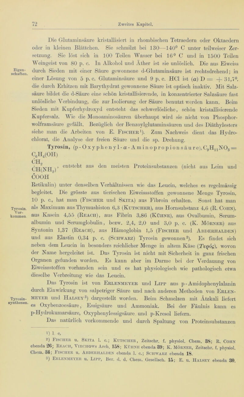 Eigen- schaften. Tyrosin. Vor- kommen Tyrosin- synthesen. Die Glutaminsäure kristallisiert in rhombischen Tetraedern oder Oktaedern oder in kleinen Blättchen. Sie schmilzt bei 130—140° C unter teilweiser Zer- setzung. Sie löst sich in 100 Teilen Wasser bei 16° C und in 1500 Teilen Weingeist von 80 p. c. In Alkohol und Äther ist sie unlöslich. Die aus Eiweiss durch Sieden mit einer Säure gewonnene d-Glutaminsäure ist rechtsdrehend; in einer Lösung von 5 p. c. Glutaminsäure und 9 p. c. HCl ist (a) D = —j— 31,7°. die durch Erhitzen mit Barythydrat gewonnene Säure ist optisch inaktiv. Mit Salz- säure bildet die d-Säure eine schön kristallisierende, in konzentrierter Salzsäure fast unlösliche Verbindung, die zur Isolierung der Säure benutzt werden kann. Beim Sieden mit Kupferhydroxyd entsteht das schwerlösliche, schön kristallisierende Kupfersalz. Wie die Monoaminosäuren überhaupt wird sie nicht von Phosphor- wolframsäure gefällt. Bezüglich der Benzoylglutaminsäuren und des Diäthylesters siehe man die Arbeiten von E. Fischer1). Zum Nachweis dient das Hydro- chlorat, die Analyse der freien Säure und die sp. Drehung. Tyrosin, (p-Oxyphenyl-ce-Aminopropion s ä u r e), C9HnN03 = C6H4(OH) ch2 CH(NH2)’ COOH ’ entsteht aus den meisten Proteinsubstanzen (nicht aus Leim und Retikulin) unter denselben Verhältnissen wie das Leucin, welches es regelmässig begleitet. Die grösste aus tierischen Eiweissstoffen gewonnene Menge Tyrosin, 10 p. c., hat man (Fischer und Skita) aus Fibroin erhalten. Sonst hat man als Maximum aus Thymushiston 6,3 (Kutscher), aus Hornsubstanz 4,6 (R. Cohn), aus Kasein 4,55 (Reach), aus Fibrin 3,86 (Kühne), aus Ovalbumin, Serum- albumin und Serumglobulin, bezw. 2,4, 2,0 und 3,0 p. c. (K. Mörner) aus Syntonin 1,37 (Reach), aus Hämoglobin 1,5 (Fischer und Abderhalden) und aus Elastin 0,34 p. c. (Schwarz) Tyrosin gewonnen2). Es findet sich neben dem Leucin in besonders reichlicher Menge in altem Käse (Zc^ög), wovon der Name hergeleitet ist. Das Tyrosin ist nicht mit Sicherheit in ganz frischen Organen gefunden worden. Es kann aber im Darme bei der Verdauung von Eiweissstoffen vorhanden sein und es hat physiologisch wie pathologisch etwa dieselbe Verbreitung wie das Leucin. Das Tyrosin ist von Erlenmeyer und Lipp aus p - Amidophenylalanin durch Einwirkung von salpetriger Säure und nach anderen Methoden von Erlen- meyer und Halsey3) dargestellt worden. Beim Schmelzen mit Ätzkali liefert es Oxybenzoesäure, Essigsäure und Ammoniak. Bei der Fäulnis kann es P-Hydrokumarsäure, Oxyphenylessigsäure und p-Kresol liefern. Das natürlich vorkommende und durch Spaltung von Proteinsubstanzen 1) 1 c, 2) Fischer u. Skita 1. c.; Kutscher, Zeitschr. f. physiol. Chem. 88; R. Cohn ebenda 26; Reach, Virchows Arch. 158; Kühne ebenda 89; K. Mörner, Zeitschr. f. physiol. Chem. 34; Fischer u. Abderhalden ebenda 1. c.; Schwarz ebenda 18. 3) Erlenmeyer u. Lipp, Ber. d. d. Chem. Gesellsch. 15; E. u. Halsey ebenda 30.