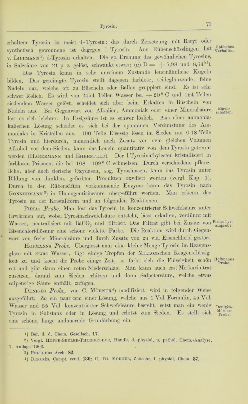 Tyrosin. erhaltene Tyrosin ist meist 1 - Tyrosin; das durch Zersetzung mit Baryt oder synthetisch gewonnene ist dagegen i-Tyrosin. Aus Rübenschösslingen hat v. Lippmann 4) d-Tyrosin erhalten. Die sp. Drehung des gewöhnlichen Tyrosins, in Salzsäure von 21 p. c. gelöst, schwankt etwas; (a) D = —|— 7,98 und 8,64°■'). Das Tyrosin kann in sehr unreinem Zustande leucinähnliche Kugeln bilden. Das gereinigte Tyrosin stellt dagegen farblose, seideglänzende, feine Nadeln dar, welche oft zu Büscheln oder Ballen gruppiert sind. Es ist sehr schwer löslich. Es wird von 2454 Teilen Wasser bei -j-20° C und 154 Teilen siedendem Wasser gelöst, scheidet sich aber beim Erkalten in Büscheln von Nadeln aus. Bei Gegenwart von Alkalien, Ammoniak oder einer Mineralsäure löst es sich leichter. In Essigsäure ist es schwer löslich. Aus einer ammonia- kalischen Lösung scheidet es sich bei der spontanen Verdunstung des Am- moniaks in Kristallen aus. 100 Teile Eisessig lösen im Sieden nur 0,18 Teile Tyrosin und hierdurch, namentlich nach Zusatz von dem gleichen Volumen Alkohol vor dem Sieden, kann das Leucin quantitativ von dem Tyrosin getrennt werden (Habermann und Ehrenfeld). Der 1-Tyrosinäthylester kristallisiert in farblosen Prismen, die bei 108—109°C schmelzen. Durch verschiedene pflanz- liche, aber auch tierische Oxydasen, sog. Tyrosinasen, kann das Tyrosin unter Bildung von dunklen, gefärbten Produkten oxydiert werden (vergl. Kap. 1). Durch in den Rübensäften vorkommende Enzyme kann das Tyrosin nach Gonnermann 1 2 3) in Homogentisinsäure übergeführt werden. Man erkennt das Tyrosin an der Kristallform und an folgenden Reaktionen. Pirias Probe. Man löst das Tyrosin in konzentrierter Schwefelsäure unter Erwärmen auf, wobei Tyrosinschwefelsäure entsteht, lässt erkalten, verdünnt mit Wasser, neutralisiert mit BaC03 und filtriert. Das Filtrat gibt bei Zusatz von Eisenchloridlösung eine schöne violette Farbe. Die Reaktion wird durch Gegen- wart von freier Mineralsäure und durch Zusatz von zu viel Eisenchlorid gestört. Hofmanns Probe. Übergiesst man eine kleine Menge Tyrosin im Reagens- glase mit etwas Wasser, fügt einige Tropfen der MiLLONscken Reagensflüssig- keit zu und kocht die Probe einige Zeit, so färbt sich die Flüssigkeit schön rot und gibt dann einen roten Niederschlag. Man kann auch erst Merkurinitrat zusetzen, darauf zum Sieden erhitzen und dann Salpetersäure, welche etwas salpeterige Säure enthält, zufügen. Deniges Probe, von C. Mörner4) modifiziert, wird in folgender Weise ausgeführt. Zu ein paar ccm einer Lösung, welche aus 1 Vol. Formalin, 45 Vol. Wasser und 55 Vol. konzentrierter Schwefelsäure besteht, setzt man ein wenig Tyrosin in Substanz oder in Lösung und erhitzt zum Sieden. Es stellt sich eine schöne, lange andauernde Grünfärbung ein. 1) Ber. d. d. Chem. Gesellsch. 17. 2) Yergl. Hoppe-Seyler-Thierfelder, Iiandb. d. pkysiol. u. pathol. Chcrn.-Analyse, 7. Auflage 1903. 3) Pflügers Arcli. 82. L Deniges, Compt. rend. 130; C. Th. Mörner, Zeitsckr. f. pkysiol. Chem. 87. Optisches Verhalten. Eigen- schaften. Pirias Tyro- sinprobe. Hoffmanns Probe. Deniges- Mörners Probe.