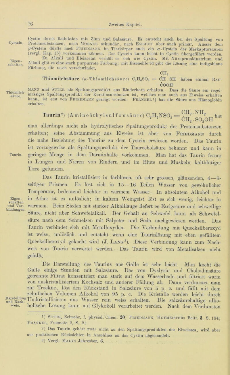 Cystein. Eigen- schaften. Tliiomileh- säure. Taurin. Eigen- schaften und Ver- bindungen Darstellung und Nach- weis. Cystin durch Reduktion mit Zinn und Salzsäure. Es entstellt auch bei der Spaltung von Proteinsubstanzen, nach MÖRNER sekundär, nach EMBDEN aber auch primär. Ausser dem /?-Cystein dürfte nach Friedmann im Tierkörper auch ein a-Cystein der Merkaptursäuren (vergl. Kap. 15) Vorkommen können. Das Cystein kann leicht in Cystin übergeluhrt werden. Zu Alkali und Bleiacetat verhält es sich wie Cystin. Mit Nitroprussidnatrium und Alkali gibt es eine stark purpurrote Färbung; mit Eisenchlorid gibt die Lösung eine indigoblaue Färbung, die rasch verschwindet. CH8 Tlliomilclisäure (a-Thiomilchsäu re) C3HuS02 = CH SIi haben einmal Bau- COOH mann und SüTER als Spaltungsprodukt aus Rinderhorn erhalten. Dass die Säure ein regel- mässiges Spaltungsprodukt der Keratinsubstanzen ist, welches man auch aus Eiweiss erhalten kann, ist erst von Friedmann gezeigt worden. Frankel i) hat die Säure aus Hämoglobin erhalten. Taurin1 2) (Aminoäthylsulfonsäure) C2H7NS03 = ch2.nh2 ch2.so2oh hat man allerdings nicht als hydrolytisches Spaltungsprodukt der Proteinsubstanzen erhalten; seine Abstammung aus Eiweiss ist aber von Friedmann durch die nahe Beziehung des Taurins zu dem Cystein erwiesen worden. Das Taurin ist vorzugsweise als Spaltungsprodukt der Taurocholsäure bekannt und kann in geringer Menge in dem Darminhalte Vorkommen. Man hat das Taurin ferner in Lungen und Nieren von Rindern und im Blute und Muskeln kaltblütiger Tiere gefunden. Das Taurin kristallisiert in farblosen, oft sehr grossen, glänzenden, 4—6- seitigen Prismen. Es löst sich in 15—16 Teilen Wasser von gewöhnlicher Temperatur, bedeutend leichter in warmem Wasser. In absolutem Alkohol und in Äther ist es unlöslich; in kaltem Weingeist löst es sich wenig, leichter in warmem. Beim Sieden mit starker Alkalilauge liefert es Essigsäure und schweflige Säure, nicht aber Schwefelalkali. Der Gehalt an Schwefel kann als Schwefel- säure nach dem Schmelzen mit Saljoeter und Soda nachgewiesen werden. Das Taurin verbindet sich mit Metalloxyden. Die Verbindung mit Quecksilberoxyd ist weiss, unlöslich und entsteht wenn eine Taurinlösung mit eben gefälltem Quecksilberoxyd gekocht wird (J. Lang3). Diese Verbindung kann zum Nach- weis von Taurin verwertet werden. Das Taurin wird von Metallsalzen nicht gefällt. Die Darstellung des Taurins aus Galle ist sehr leicht. Man kocht die Galle einige Stunden mit Salzsäure. Das von Dyslysin und Choloidinsäure getrennte Filtrat konzentriert man stark auf dem Wasserbade und filtriert warm von auskristallisiertem Kochsalz und anderer Fällung ab. Dann verdunstet man zur Trockne, löst den Rückstand in Salzsäure von 5 p. c. und fällt mit dem zehnfachen Volumen Alkohol von 95 p. c. Die Kristalle werden leicht durch Umkristallisieren aus Wasser rein weiss erhalten. Die salzsäurehaltige alko- holische Lösung kann auf Glykokoll verarbeitet werden. Nach dem Verdunsten 1) Suter, Zeitschr. f. pliysiol. Chem. 20; Friedmann, Hofmeisters Beitr. 8, S. 184; Frankel, Fussnote 2, S. 21. 2) Das Taurin gehört zwar nicht zu deu Spaltungsprodukten des Eiwcisses, wird aber aus praktischen Rücksichten in Anschluss an das Cystin abgehandelt. 3) Vergl. Malys Jahresber. G.