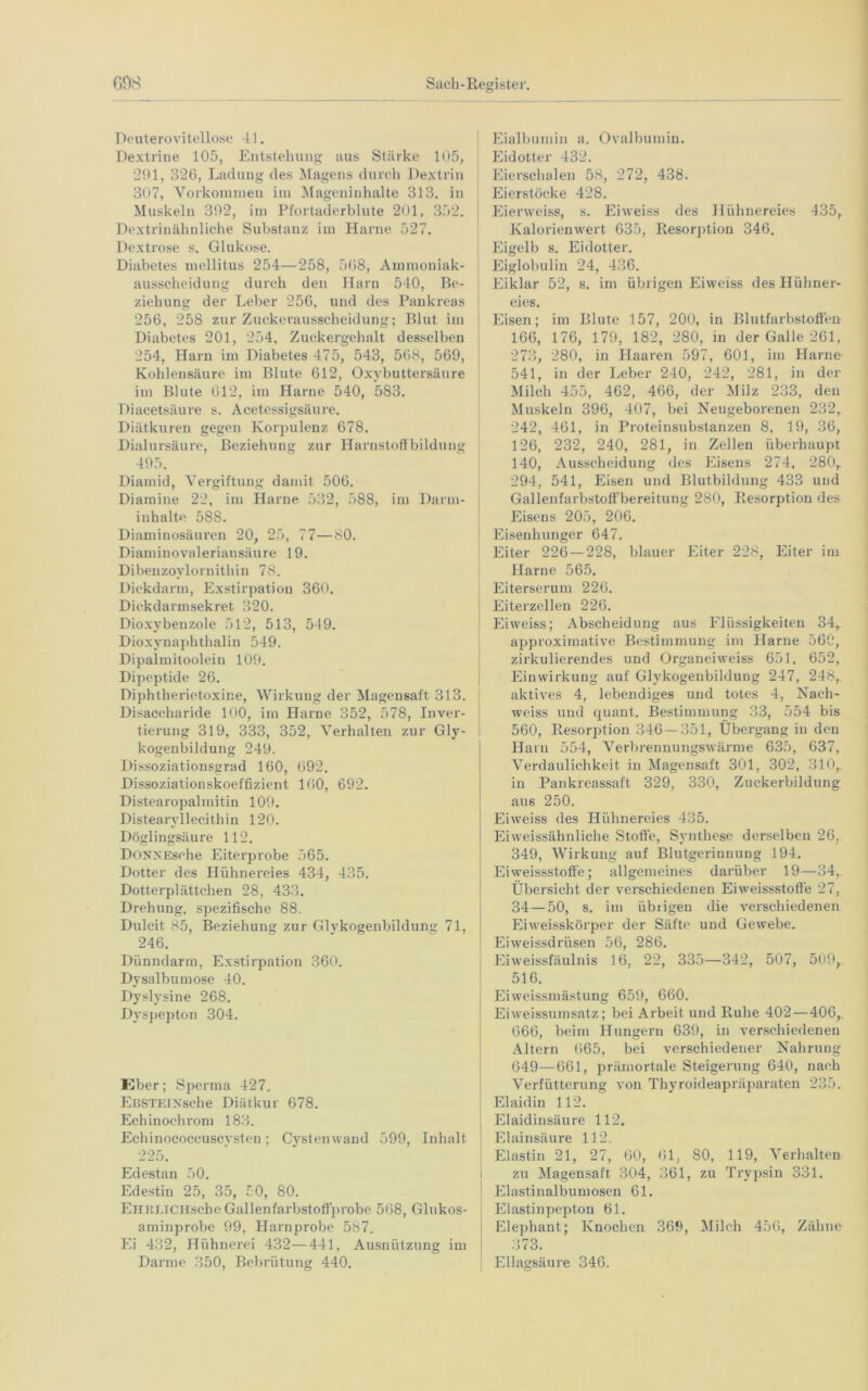 Deuterovitellose 41. Dextrine 105, Entstehung aus Stärke 105, 291, 326, Ladung des Magens durch Dextrin 307, Vorkommen im Mageninhalte 313. in Muskeln 302, im Pfortaderblute 201, 352. Dextrinähnliche Substanz im Harne 527. Dextrose s. Glukose. Diabetes mellitus 254—258, 568, Ammoniak- ausscheidung durch den Harn 540, Be- ziehung der Leber 256, und des Pankreas 256, 258 zur Zuckerausscheidung; Blut im Diabetes 201, 254, Zuckergehalt desselben 254, Harn im Diabetes 475, 543, 568, 569, Kohlensäure im Blute 612, Oxybuttersäure im Blute 612, im Harne 540, 583. Diacetsäure s. Acetessigsäure. Diätkuren gegen Korpulenz 678. Dialursäure, Beziehung zur Harnstoffbildung 495. Diamid, Vergiftung damit 506. Diamine 22, im Harne 532, 588, im Darm- inhalte 588. Diaminosäuren 20, 25, 77—80. Diaminovaleriansäure 19. Dibenzoylornithin 78. Dickdarm, Exstirpation 360. Dickdarmsekret 320. Dioxybenzole 512, 513, 549. Dioxynaphthalin 549. Dipalmitoolein 109. Dipeptide 26. Diphtherietoxine, Wirkung der Magensaft 313. Disaccharide 100, im Harne 352, 578, Inver- tierung 319, 333, 352, Verhalten zur Gly- kogenbildung 249. Dissoziationsgrad 160, 692. Dissoziationskoeffizient 160, 692. Distearopalmitin 109. Distearyllecithin 120. Döglingsäure 112. DonnEsche Eiterprobe 565. Dotter des Hühnereies 434, 435. Dotterplättchen 28, 433. Drehung, spezifische 88. Dulcit 85, Beziehung zur Glykogenbildung 71, 246. Dünndarm, Exstirpation 360. Dysalbumose 40. Dyslysine 268. Dyspepton 304. Eber; Sperma 427. EßSTElxsehe Diätkur 678. Echinoehrom 183. Echinococeuscvsten; Cystenwand 599, Inhalt 225. Edestan 50. Edestin 25, 35, 50, 80. EhHLTCHsche Gallenfarbstoffprobe 568, Glukos- aminprobe 99, Harnprobe 587. Ei 432, Hühnerei 432—441, Ausnützung im Darme 350, Bebrütung 440. Eialbumin a. Ovalbumin. Eidotter 432. Eierschalen 58, 272, 438. Eierstöcke 428. Eierweiss, s. Eiweiss des Hühnereies 435, Kalorien wert 635, Resorption 346. Eigelb s. Eidotter. Eiglobulin 24, 436. Eiklar 52, s. im übrigen Eiweiss des Hühner- eies. Eisen; im Blute 157, 200, in Blutfarbstoffen 166, 176, 179, 182, 280, in der Galle 261, 273, 280, in Haaren 597, 601, im Harne 541, in der Leber 240, 242, 281, in der Milch 455, 462, 466, der Milz 233, den Muskeln 396, 407, bei Neugeborenen 232, 242, 461, in Proteinsubstanzen 8, 19, 36, 126, 232, 240, 281, in Zellen überhaupt 140, Ausscheidung des Eisens 274, 280,. 294, 541, Eisen und Blutbildung 433 und Gallenfarbstoffbereitung 280, Resorption des Eisens 205, 206. Eisenhunger 647. Eiter 226—228, blauer Eiter 228, Eiter im Harne 565. Eiterserum 226. Eiterzellen 226. Eiweiss; Abscheidung aus Flüssigkeiten 34, approximative Bestimmung im Harne 56C, zirkulierendes und Organeiweiss 651, 652, Einwirkung auf Glykogenbildung 247, 248, aktives 4, lebendiges und totes 4, Nach- weiss und quant. Bestimmung 33, 554 bis 560, Resorption 346 — 351, Übergang in den Harn 554, Verbrennungswärme 635, 637, Verdaulichkeit in Magensaft 301, 302, 310,. in Pankreassaft 329, 330, Zuckerbildung aus 250. Eiweiss des Hühnereies 435. 1 Eiweissähnliche Stoffe, Synthese derselben 26, 349, Wirkung auf Blutgerinnung 194. Eiweissstoffe; allgemeines darüber 19—34, Übersicht der verschiedenen Eiweissstoffe 27, 34—50, s. im übrigen die verschiedenen Ei weisskörper der Säfte und Gewebe. Eiweissdrüsen 56, 286. Eiweissfäulnis 16, 22, 335—342, 507, 509,. 516. Eiweissmästung 659, 660. Eiweissumsatz; bei Arbeit und Ruhe 402—406,. 666, beim Hungern 639, in verschiedenen Altern 665, bei verschiedener Nahrung 649—661, prämortale Steigerung 640, nach Verfütterung von Thyroideapräparaten 235. Elaidin 112. | Elaidinsäure 112. ! Elainsäure 112. Elastin 21, 27, 60, 61, 80, 119, Verhalten zu Magensaft 304, 361, zu Trypsin 331. Elastinalbumosen 61. Elastinpepton Hl. Elephant; Knochen 369, Milch 456, Zähne 373. Ellagsäure 346.