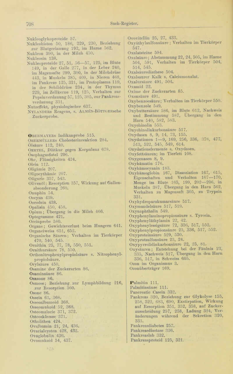 Nukleoglykoproteide 57. Nukleohistou 50, 186, 229, 230, Beziehung zur Blutgerinnung 192, im Harne 562. Nukleon 390, in der Milch 450. Nukleosin 138. Nukleoproteide 27, 51, 56—57, 125, im Blute 149, in der Galle 277, in der Leber 240, im Magensafte 299, 300, in der Milchdrüse 443, in Muskeln 385, 409, in Nieren 468, im Pankreas 125, 321, im Protoplasma 119, in der Schilddrüse 234, in der Thymus 229, im Zellkerne 119, 125, Verhalten zur Pepsinverdauung 57, 125, 305, zur Pankreas- verdauung 331. Nutzeffekt, physiologischer 637. NylaxDERS Reagens, s. Almex-Bött< ; ERsche Zuckerprobe. Okermayers Indikanprobe 515. Obermüllers Cholesterinreaktion 284. Ölsäure 112, 240. OERTEL, Diätkur gegen Korpulenz 678. Osophagusfistel 296. Ohr, Flüssigkeiten 424. Oleiu 112. Oligämie 207. Oligocythämie 207. Oligurie 357, 543. Olivenöl; Resorption 357, Wirkung auf Gallen- absonderuug 260. Onuphin 54. Oocyan 439. Oorodein 438. Opalisin 450, 458. Opium; Übergang in die Milch 466. Optogramme 421. Orcinprobe 580. Organe; Gewichtsverlust beim Plungern 641. Organeiweiss 651, 652. Organische Säuren; Verhalten im Tierkörper 470, 540, 545. Ornithin 25, 77, 78, 550, 551. Ornithursäure 78, 550. Orthonitrophenylpropiolsäure s. Nitrophenyl- propiolsäure. Orylsäure 450. Osamine der Zuckerai'ten 86. Osaminsäure 86. Osazone 86. Osmose; Beziehung zur Lymphbildung 216, zur Resorption 360. Osone 86. Ossein 61, 368. Osseoalbumoid 368. Osseomukoid 52, 368. Osteomalacie 371, 372. Osteosklerose 371. Otholitheu 424. Ovalbumin 21, 24, 436. Ovarialcysten 428, 432. Ovoglobnlin 436. Ovomukoid 54, 437. Ovovitellin 25, 27, 433. Oxyäthylsulfonsäure ; Verhalten im Tierkörper 547. Oxalatsteine 594. Oxalsäure; Abstammung 22, 24, 505, im Harne 504, 591, Verhalten im Tierkörper 504, 514, 545. Oxalsäurediathese 504. Oxalsaurer Kalk s. Calciumoxalat. Oxalursäure 491, 504. Oxamid 22. Oxinio der Zuckerarten 85. Oxonsäure 491. Oxybenzoesäure; Verhalten im Tierkörper 550. Oxybenzole 549. Oxybuttersäure 586, im Blute 612, Nachweis und Bestimmung 587, Übergang in den Harn 540, 582, 583. Oxychinolin 553. Oxychinoliukarbonsäure 517. Oxydasen 8, 9, 14, 73, 155. Oxydationen 1—9, 169, 256, 336, 378, 477, 513, 522, 545, 549, 614. Oxydationsfermente s. Oxydasen. Oxyfettsäuren; im Tierfett 108. Oxygenasen 8, 9. Oxyhämatin 176. Oxyhämocyanin 183. Oxyhämoglobin 167, Dissoziation 167, 615, Eigenschaften und Verhalten 167—170, Meuge im Blute 165, 199, 202—206. in Muskeln 387, Übergang in den Harn 562, Verhalten zu Magensaft 305, zu Trypsin 331. Oxyhydroparakumarsäure 517. Oxymandelsäure 517, 519. Oxynaphthalin 549. Oxyphenylaminopropionsäure s. Tyrosin. Oxyphenyläthylamin 22, 42. Oxyphenylessigsäure 72, 336, 517, 552. Oxyphenylpropionsäure 23, 336, 517, 552. Oxyproteinsäure 529, 530. Oxyprotsulfonsäure 23, 24. Oxypyrrolidinkarbonsäure 22, 25, 81. Oxysäureu; Entstehung bei der Fäulnis 23, 335, Nachweis 517, Übergang in den Harn 336, 517, in Schweiss 605. Ozon im Organismus 3. Ozonüberträger 169. Palmitin 111. Palmitinsäure 111. Pancreatic Casein 332. Pankreas 320, Beziehung zur Glykolyse 155, 258, 322, 683, 690, Exstirpation, Wirkung auf Resorption 351, 352, 358, auf Zucker- ausscheidung 257, 258, Ladung 324, Ver- änderungen während der Sekretion 320, 333. Pankreasdiabetes 257. Pankreasdiastase 326. Pankreaslab 332. Pankreasproteid 125, 321.