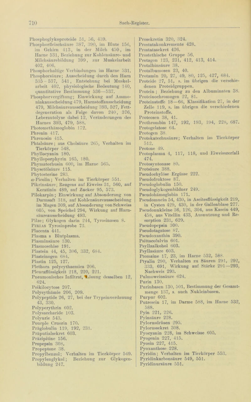 Phosphoglykoproteide 51, 56, 439. Phospbortieischsäure 387, 390, im Blute 156, im Gehirn 413, in der Milch 450, im Harne 531, Beziehung zur Kohlensäure- und Milchsäurebildung 399, zur Muskelarbeit 402, 406. Phosphorhaltige Verbindungen im Harne 531. Phosphorsäure; Ausscheidung durch den Harn 535- 537, 541, Entstehung bei Muskel- arbeit 402, physiologische Bedeutung 140, quantitative Bestimmung 536—537. Phosphor Vergiftung; Einwirkung auf Ammo- niakausscheidung 479, Harnstoffausscheidung 479, Milchsäureausscheidung 393, 527, Fett- degeneration als Folge davon 240, 376, Leberautolyse dabei 12, Veränderungen des Harnes 393, 479, 588. Photomethämoglobin 172. Phrenin 417. Phrenosin 415. Phtalsäure; aus Cholsäure 265, Verhalten im Tierkörper 548. Phyllocyanin 180. Phylloporphyrin 165, 180. Pliymatorhusin 600, im Harne 565. Physetölsäure 115. Phytosterine 283. cc-Picolin; Verhalten im Tierkörper 551. Pikrinsäure; Reagens auf Eiweiss 31, 560, auf Keratinin 489, auf Zucker 95, 573. Pilokarpin ; Einwirkung auf Absonderung von Darmsaft 318, auf Kohlensäureausscheidung im Magen 309, auf Absonderung vonSchweiss 605, von Speichel 294, Wirkung auf Harn- säureausscheidung 493. Pilze; Glykogen darin 244, Tyrosinasen 8. PlRlAS Tyrosinprobe 73. Placenta 441. Plasma s Blutplasma. Plasminsäure 130. Plasmoschise 191. Plastein 44, 45, 306, 332, 684. Plasteinogen 684. Plastin 125, 127. Plethora polycythaemica 206. Pleuraflüssigkeit 218, 220, 221. Pneumonisches Infiltrat, Lösung desselben 12, 624. Poikilocytose 207. Polycythämie 206, 209. Polvpeptide 26, 27, bei der Trypsinverdauung 43, 330. Polyperythrin 602. Polysaccharide 103. Polyurie 543. Pourple Cruorin 170. Präglobulin 119, 192, 231. Präputialsekret 603. Präzipitine 156. Propepsin 308. Propeptone 38. Propylbenzol; Verhalten im Tierkörper 549. Propylenglykol; Beziehung zur Glykogen- bildung 247. Prosekretin 320, 324. Prostatakonkremente 428. Prostatasekret 426. Prostethische Gruppe 56. Protagon 123, 231, 412, 413, 414. Protalbinsäure 38. Protalbumosen 23, 40. Protamin 20, 27, 49, 80, 125, 427, 684. Proteide 27, 51, s. im übrigen die verschie- denen Proteidgruppen. Protein ; Beziehung zu den Albuminaten 38, Proteinochromogen 22, 81. Proteinstoffe 18—66, Klassifikation 27, in der Zelle 119, s. im übrigen die verschiedenen Proteinstofte. Proteosen 38, 41. Prothrombin 147, 192, 193, 194, 228, 687. Protogelatose 64. Protogen 38. Protokatechusäure; Verhalten im Tierkörper 512. Protone 49. Protoplasma 4, 117, 118, und Eiweisszerfall 474. Protosyntonase 80. Protsäure 388. Pseudochylöse Ergüsse 222. Pseudofruktose 87. Pseudoglobulin 150. Pseudoglykogenbildner 249. Pseudohämoglobin 171. Pseudomucin 54, 430, in Ascitesflüssigkeit 219, in Cysten 429, 430, in der Gallenblase 277. Pseudonukleine 36, 126, 304, aus Kasein 449, 458, aus Vitellin 433, Ausnutzung und Re- sorption 231, 629. Pseudopepsin 300. Pseudotagatose 87. Pseudoxanthin 390. Psittacofulvin 601. Psyllaalkohol 603. Psyllasäure 603. Ptomaine 17, 23, im Harne 532, 588. Ptyalin 290, Verhalten zu Säuren 291, 292, 333, 691, Wirkung auf Stärke 291—293, Nachweis 293. Pulmoweinsäure 624. Purin 130. Purinbasen 130, 501, Bestimmung der Gesamt- menge 137, s. auch Nukleinbasen. Purpur 602. Putrescin 17, im Darme 588, im Harne 532, 588. Pyin 221, 226. Pyinsäure 228. Pylorusdrüsen 295. Pylorussekret 308. Pyocyanin 228, im Schweisse 605. Pyogenin 227, 415. Pyosin 227, 415. Pyoxanthose 228. Pyridin; Verhalten im Tierkörper 553. Pvridinkarbonsäure 549, 551. I  i Pyridinursäure 551.