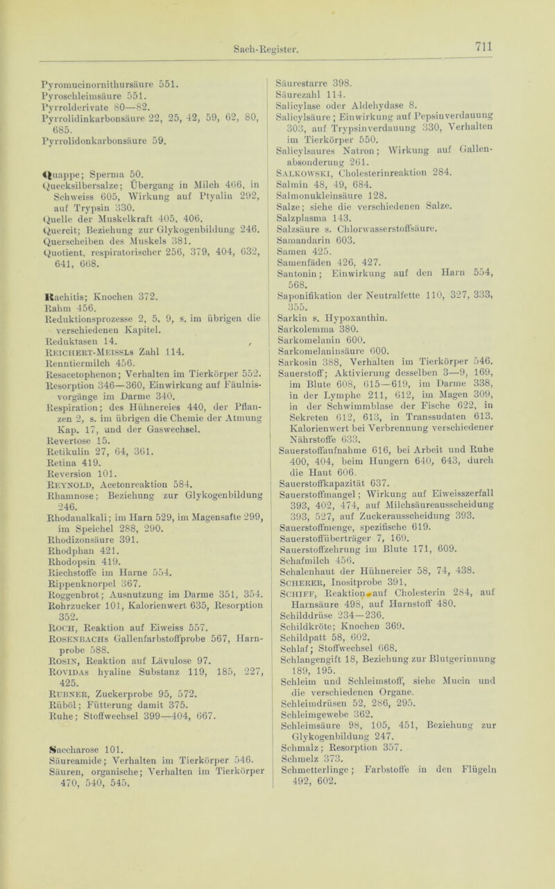 Pyromucinornithursäure 551. Pyroschleimsäure 551. Pyrrolderivate 80—82. Pyrrolidinkarbonsäure 22, 25, 42, 59, 62, 80, 685. Pyrrolidonkarbonsäure 59. «t uappe; Sperma 50. Quecksilbersalze; Übergang in Milch 466, in Schweiss 605, Wirkung auf Ptyalin 292, auf Trypsin 330. Quelle der Muskelkraft 405. 406. Quercit; Beziehung zur Glykogenbildung 246. Quersckeiben des Muskels 381. Quotient, respiratorischer 256, 379, 404, 632, 641, 668. Rachitis; Knochen 372. Rahm 456. Reduktionsprozesse 2, 5, 9, s. im übrigen die verschiedenen Kapitel. Reduktasen 14. , Reichert-Meissls Zahl 114. Renntiermilch 456. Resacetophenon; Verhalten im Tierkörper 552. Resorption 346—360, Einwirkung auf Fäulnis- vorgänge im Barme 340. Respiration; des Hülinei'eies 440, der Pflan- zen 2, s. im übrigen die Chemie der Atmung Kap. 17, und der Gaswechsel. Revertose 15. Retikulin 27, 64, 361. Retina 419. Reversion 101. Reynold, Acetonreaktion 584. Rliamnose; Beziehung zur Glykogenbildung 246. Rhodanalkali; im Harn 529, im Magensafte 299, j im Speichel 288, 290. Rhodizonsäure 391. Rhodphan 421. Rhodopsin 419. Riechstoffe im Hai'ne 554. Rippenknorpel 367. Roggenbrot; Ausnutzung im Darme 351, 354. Rohrzucker 101, Kalorienwert 635, Resorption 352. ROCH, Reaktion auf Eiweiss 557. Rosenbachs Gallenfarbstoffprobe 567, Harn- probe 588. Rosin, Reaktion auf Lävulose 97. Rovidas hyaline Substanz 119, 185, 227, 425. Rübner, Zuckerprobe 95, 572. Riiböl; Fütterung damit 375. Ruhe; Stoffwechsel 399—404, 667. Saccharose 101. Säureamide; Verhalten im Tierkörper 546. Säuren, organische; Verhalten im Tierkörper 470, 540, 545. Säurestarre 398. Säurezahl 114. Salicylase oder Aldehydase 8. Salicylsäure ; Einwirkung auf Pepsinverdauung 303, auf Trypsin Verdauung 330, Verhalten im Tierkörper 550. Salicylsaures Natron; Wirkung auf Gallen- absonderung 261. Salkowski, Cholesterinreaktion 284. Salmin 48, 49, 684. | Salmonukleinsäure 128. Salze; siehe die verschiedenen Salze. j Salzplasma 143. j Salzsäure s. Chlorwasserstoffsäure. Samandarin 603. Samen 425. Samenfäden 426, 427. Santonin; Einwirkung auf den Harn 554, 568. Saponifikation der Neutralfette 110, 327, 333, 355. Sarkin s. Hypoxanthin. Sarkolemma 380. Sarkomelanin 600. Sarkomelaninsäure 600. Sarkosin 388, Verhalten im Tierkörper 546. I Sauerstoff; Aktivierung desselben 3—9, 169, im Blute 608, 615—619, im Darme 338, in der Lymphe 211, 612, im Magen 309, in der Schwimmblase der Fische 622, in Sekreten 612, 613, in Transsudaten 613. Kalorien wert bei Verbrennung verschiedener Nährstoffe 633. Sauerstoffaufnahme 616, bei Arbeit und Ruhe 400, 404, beim Hungern 640, 643, durch die Haut 606. Sauerstoffkapazität 637. Sauerstoffmangel; Wirkung auf Eiweisszerfall 393, 402, 474, auf Milchsäureausscheidung 393, 527, auf Zuckerausscheidung 393. Sauerstoffmenge, spezifische 619. Sauerstoffüberträger 7, 169. Sauerstoffzehrung im Blute 171, 609. Schafmilch 456. | Schalenhaut der Hühnereier 58, 74, 438. Scherer, Inositprobe 391, Schiff, Reaktion#auf Cholesterin 284, auf Harnsäure 498, auf Harnstoff 480. Schilddrüse 234 — 236. Schildkröte; Knochen 369. Schildpatt 58, 602. Schlaf; Stoffwechsel 668. Schlangengift 18, Beziehung zur Blutgerinnung 189, 195. Schleim und Schleimstoff, siehe Mucin und die verschiedenen Organe. Schleimdrüsen 52, 286, 295. Schleimgewebe 362. Schleimsäure 98, 105, 451, Beziehung zur Glykogenbildung 247. Schmalz; Resorption 357. : Schmelz 373. t Schmetterlinge; Farbstoffe in den Flügeln 492, 602.