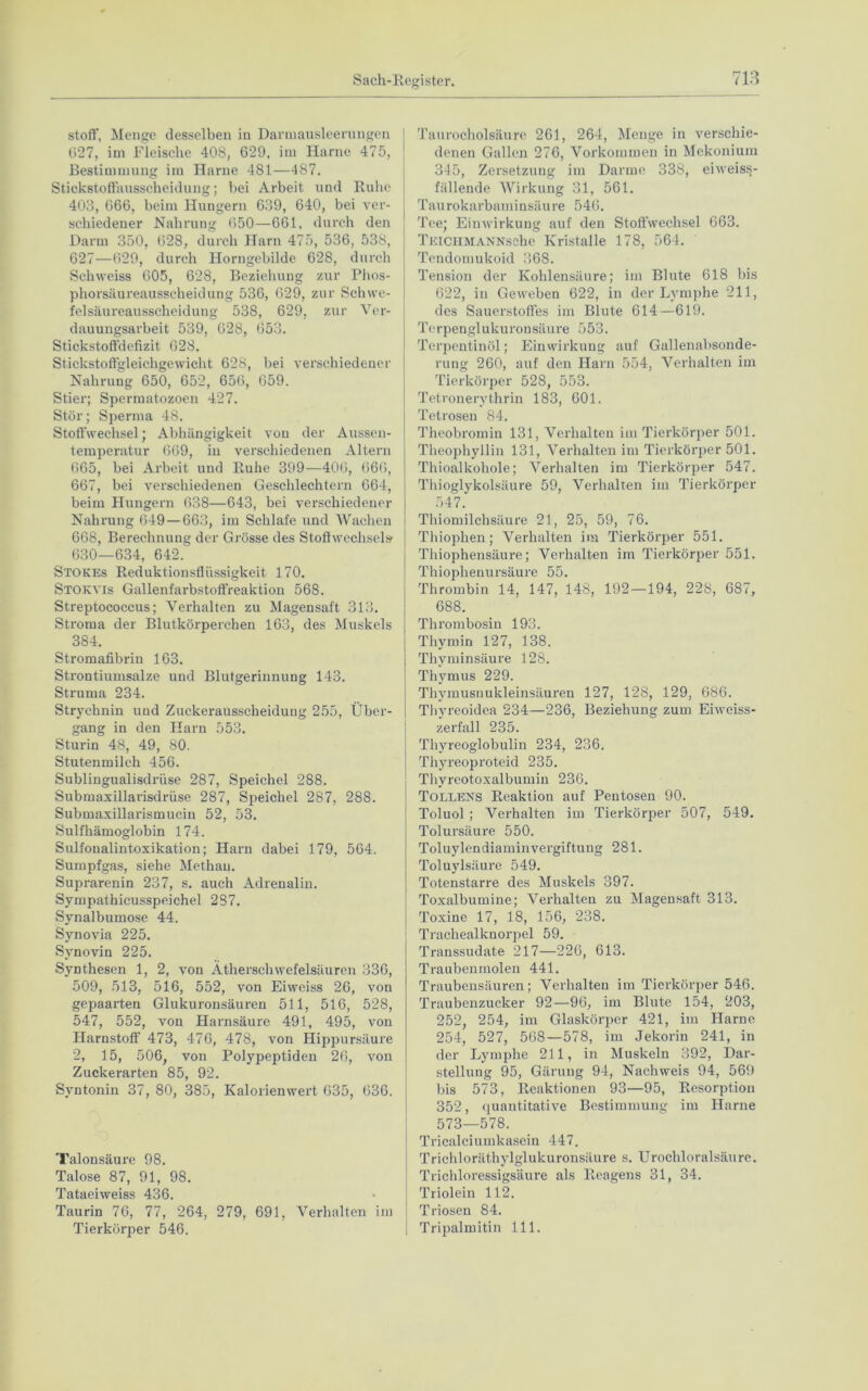 stoff, Menge desselben in Darmausleerungen 027, im Fleische 408, 629, im Harne 475, Bestimmung im Harne 481—487. Stickstoffausscheidung; bei Arbeit und Ruhe 403, 666, beim Hungern 639, 640, bei ver- schiedener Nahrung 650—661, durch den Darm 350, 628, durch Harn 475, 536, 53S, 627—629, durch Horngebilde 628, durch Schweiss 605, 628, Beziehung zur Phos- phorsäureausscheidung 536, 629, zur Schwe- felsäureausscheidung 538, 629, zur Ver- dauungsarbeit 539, 028, 653. Stickstoffdefizit 628. Stickstoffgleichgewicht 628, bei verschiedener Nahrung 650, 652, 656, 659. Stier; Spermatozoon 427. Stör; Sperma 48. Stoffwechsel; Abhängigkeit von der Aussen- temperatur 669, in verschiedenen Altern 665, bei Arbeit und Ruhe 399—406, 666, 667, bei verschiedenen Geschlechtern 664, beim Hungern 638—643, bei verschiedener Nahrung 649 — 663, im Schlafe und Wachen 668, Berechnung der Grösse des Stoffwechsel» 630—634, 642. Stokes Reduktionsflüssigkeit 170. Stokvis Gallenfarbstoffreaktion 568. Streptococcus; Verhalten zu Magensaft 313. Stroma der Blutkörperchen 163, des Muskels 384. Stromafibrin 163. Strontiumsalze und Blutgerinnung 143. Struma 234. Strychnin und Zuckerausscheidung 255, Über- gang in den Harn 553. Sturin 48, 49, 80. Stutenmilch 456. Sublingualisdrüse 287, Speichel 288. Submaxillarisdrüse 287, Speichel 287, 288. Submaxillarismucin 52, 53. Sulfhämoglobin 174. Sulfoualintoxikation; Harn dabei 179, 564. Sumpfgas, siehe Methan. Suprarenin 237, s. auch Adrenalin. Sympathicusspeichel 287. Synalbumose 44. Synovia 225. Synovin 225. Synthesen 1, 2, von Ätherschwefelsäuren 336, 509, 513, 516, 552, von Eiweiss 26, von gepaarten Glukuronsäuren 511, 516, 528, 547, 552, von Harnsäure 491, 495, von Harnstoff 473, 476, 478, von Hippursäure 2, 15, 506, von Polypeptiden 20, von Zuckerarten 85, 92. Syntonin 37, 80, 385, Kalorienwert 635, 636. Talon säure 98. Talose 87, 91, 98. Tataeiweiss 436. Taurin 76, 77, 264, 279, 691, Verhalten im Tierkörper 546. Taurocholsäure 261, 264, Menge in verschie- denen Gallen 276, Vorkommen in Mekonium 345, Zersetzung im Darme 338, eiweiss- fällende Wirkung 31, 561. Taurokarbaminsäure 546. Tee; Einwirkung auf den Stoffwechsel 663. TEiCHMANNsehe Kristalle 178, 564. Tendomukoid 368. Tension der Kohlensäure; im Blute 618 bis 622, in Geweben 622, in der Lymphe 211, des Sauerstoffes im Blute 614—619. Terpen gl ukuronsäu re 553. Terpentinöl; Einwirkung auf Gallenabsonde- rung 260, auf den Harn 554, Verhalten im Tierkörper 528, 553. Tetronerythrin 183, 601. Tetroseu 84. Theobromin 131, Verhalten im Tierkörper 501. Theophyllin 131, Verhalten im Tierkörper 501. Thioalkohole; Verhalten im Tierkörper 547. Thioglykolsäure 59, Verhalten im Tierkörper 547. Thiomilchsäure 21, 25, 59, 76. Thiophen; Verhalten im Tierkörper 551. Thiophensäure; Verhalten im Tierkörper 551. Thiophenursäure 55. Thrombin 14, 147, 148, 192—194, 228, 687, 688. Thrombosin 193. Thymin 127, 138. Thyminsäure 128. Thymus 229. Thymusnukleinsäuren 127, 128, 129, 686. Thyreoidea 234—236, Beziehung zum Eiweiss- zerfall 235. Thyreoglobulin 234, 236. Thyreoproteid 235. Thyreotoxalbumin 236. Tollens Reaktion auf Pentosen 90. Toluol; Verhalten im Tierkörper 507, 549. Tolursäure 550. Toluylendiaminvergiftung 281. Toluylsäure 549. Totenstarre des Muskels 397. Toxalbumine; Verhalten zu Magensaft 313. Toxine 17, 18, 156, 238. Trachealknorpel 59. Transsudate 217—226, 613. Traubenmolen 441. Traubensäuren; Verhalten im Tierkörper 546. Traubenzucker 92—96, im Blute 154, 203, 252, 254, im Glaskörper 421, im Harne 254, 527, 568—578, im Jekorin 241, in der Lymphe 211, in Muskeln 392, Dar- stellung 95, Gärung 94, Nachweis 94, 569 bis 573, Reaktionen 93—95, Resorption 352, quantitative Bestimmung im Harne 573—578. Tricalciumkasein 447. Trichloräthylglukuronsäure s. Urochloralsäure. Trichloressigsäure als Reagens 31, 34. Triolein 112. Triosen 84. Tripalmitin 111.